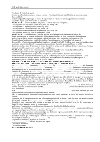 Code général des impôts


l’exclusion de l’intérêt de retard.
Comme les effets de commerce, la traite est soumise à l’impôt du timbre sur le chiffre total de la somme relatée
dans son libellé.
La traite est payable, en principe, au bureau du représentant du Trésor dont relève au point de vue comptable
l’agent des impôts ayant établi le titre de liquidation.
Art. 03. 03. 29. - La remise de 0,50p. 100 prévue à l’ article précédent est répartie :
- un cinquième au Receveur des Impôts de la place, soit 0,10 p. 100 ;
- un cinquième à l’Agent liquidateur, soit 0,10 p. 100 ;
- un cinquième au Trésorier principal, soit 0,10 p. 100 ;
- un cinquième au Directeur Provincial des Impôts, soit 0,10 p. 100 ;
- un cinquième , soit 0,10 p. 100, au Directeur du Trésor.
Art. 03. 03. 30. - Le crédit de droits n’entraîne pas ipso facto la faculté pour le redevable d’enlever des
dépôts sans paiement ou garantie préalable des droits, des marchandises au fur et à mesure des déclarations de
sortie. Cette faculté est toujours concédée par crédit d’enlèvement après soumission cautionnée à cet effet.
Toutefois, lorsqu’un dépositaire est à la fois titulaire d’un crédit de droit et d’un crédit d’enlèvement, il
demeure libre à l’expiration du délai de huit jours francs prévu à l’article 03. 03. 22 de payer les droits liquidés soit en
numéraire, soit en traites. Dans le cas de paiement en numéraire, il acquitte la remise afférente au crédit
d’enlèvement; dans le cas de paiement en traites, il acquitte la remise pour le crédit des droits. En aucun cas, il ne paie
cumulativement les deux remises pour les mêmes liquidations.
Art. 03. 03. 31. - En cas de non-paiement des droits à l’échéance, le Trésorier principal procédera ou fera
procéder aux poursuites selon les règles générales concernant la matière.
Le débiteur, indépendamment des poursuites ainsi prévues, sera assujetti sur la créance principale à des
intérêts moratoires à compter du lendemain du jour de l’échéance jusqu’au jour inclus de l’acquittement. Le taux
de cet intérêt sera celui pratiqué pour ses avances par la Banque Centrale de la République de Madagascar au
lendemain du jour de l’échéance, majoré de 2p. 100..ANNEXE I
MODELE D’ACTE DE CAUTIONNEMENT POUR LE PAIEMENT DES DROITS
RELATIFS AUX ENLEVEMENTS DE PRODUITS PAR LES ACQUITS-A-CAUTION
Le. . . . . . . . . . . . . . . . . . . . deux mille. . . . . . . . . . . . . . . . . . .M. . . . . . . . . . . . . . . . . . . . . . . . . . . . . . . .. . (1) demeurant
à . . . . . . . . . . . . . . . . . . . . . . . . . . . . . .. . . . . Province de . . . . . . . . . . . . . . . . . . . . . . . déclare que, relativement aux
acquits-à-caution qui lui seront délivrés pour le transport des. . . . . . . . . . . . . . . . . . . (2) il présente comme caution, en
exécution des règlements, M. . . . . . . . . . . . . . . . . . . . . . . . . .. . . . . . . . . . . . . demeurant à . . . . . . . . . . . . , Province de .
. . . . . . . . . . . lequel, après acceptation de M. . . . . . . . . . . . . . . . . . . . . . . . . . . . . . . . . . . . . . . . . (1) soussigné, s’engage
conjointement et solidairement avec M. . . . . . . . . . . . . . . . . . .
1° (1). à rapporter dans le délai de deux mois qui suit l’expiration du délai définitif de transport si la destination
indiquée est à l’intérieur de Province, et dans le délai de quatre mois, si elle est en dehors, un certificat de décharge
délivré pour chacun de ces acquits-à-caution, et, à défaut de représentation du certificat de décharge dans les délais
déterminés ci-dessus, à payer sans délai les droits qui deviennent légalement exigibles .
2° (1) à payer jusqu’à concurrence de la somme de ……………………………………………. les droits et taxes, y
compris les droits sur les manquants, dont M.……………………………………….. pourra être redevable relativement
à ces enlèvements.
MM. . . . . . . . . . . . . . . . . . . . . . . . . . . . . . . . . . . . . . . . . . . . . . . . . . . . . . . . . . . . . . (1) déclarent, en outre, que leurs
signatures mises au bas du présent engagement auront la même
force et devront produire les mêmes conséquences que si elles étaient apposées à la souche des registres d’acquits-à-
caution .
Le présent acte de cautionnement aura son effet pendant une période de douze c’est à dire, pour tout acquit-à-caution
délivré mois à compter de. . . . . . . . . . . . . . . . . . . . . .jusqu’au . . . . . . . . . . . . . . . . . . . . . . . . . . . . . . . . . . .
Toutefois, à toute époque de ladite période et sans qu’il soit tenu à aucune formalité, le service des Impôts aura la
faculté de rejeter la caution admise si, pour une cause
quelconque, il paraît utile de reprendre de nouvelles garanties dans l’intérêt du Budget général .
De même, il sera loisible à . . . . . . . . . . . . . . . . . . . . . . . . . . . . . . . . . . . . . . . . . . . . . . . . . . . . . . . caution, de se délier de
son engagement pourvu qu’il notifie au Directeur Provincial
des Impôts, le retrait du présent cautionnement par une déclaration expresse, signée de lui, dont il recevra un accusé de
réception . Sa responsabilité ne resterait engagée à
partir de ce moment que pour les acquits-à-caution qui, antérieurement cautionnés par lui, ne rentreraient pas déchargés.
Fait en triple exemplaire, à. . . . . . . . . . . . . . . . . . . . . .Le. . . . . . . . . . . . . . . . . . .. . . . deux mille . . . . . . . . . . . . . .
(Signature du redevable) ( Signature de la caution )
_________________ Le Directeur Provincial des Impôts
(1) - Nom et profession
(2) Nature du produit
ANNEXE II.REQUISITION
 
