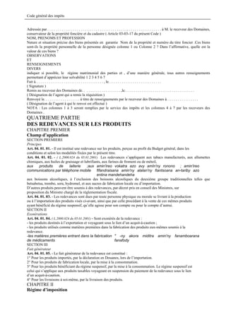 Code général des impôts


Adressée par. . . . . . . . . . . . . . . . . . . . . . . . . . . . . . . . . . . . . . . . . . .. . . . . . . . . . . . . . . . . . à M. le receveur des Domaines,
conservateur de la propriété foncière et du cadastre ( Article 03-03-17 du présent Code )
NOM, PRENOMS ET PROFESSION
Nature et situation précise des biens présentés en garantie Nom de la propriété et numéro du titre foncier .Ces biens
sont-ils la propriété personnelle de la personne désignée colonne 1 ou Colonne 2 ? Dans l’affirmative, quelle est la
valeur de ces biens ?
OBSERVATIONS
ET
RENSEIGNEMENTS
DIVERS
indiquer si possible, le régime matrimonial des parties et , d’une manière générale, tous autres renseignements
permettant d’apprécier leur solvabilité 1 2 3 4 5 6 7
Fait à. . . . . . . . . . . . . . . . . . . . . . . . . . . . . . . . . . . . , le. . . . . . . . . . . . . . . . . . . . . . . . . . . .
( Signature )
Remis au receveur des Domaines de. . . . . . . . . . . . . . . . . . . . ,le. . . . . . . . . . . . . . . . . . . . . . . . . . . . . . . . . . . . .
( Désignation de l’agent qui a remis la réquisition )
Renvoyé le. . . . . . . . . . . . . . . . . . . à titre de renseignements par le receveur des Domaines à. . . . . . . . . . . . . . . . .
( Désignation de l’agent à qui le renvoi est effectué )
NOTA : Les colonnes 1 à 3 seront remplies par le service des impôts et les colonnes 4 à 7 par les receveurs des
Domaines .
QUATRIEME PARTIE
DES REDEVANCES SUR LES PRODUITS
CHAPITRE PREMIER
Champ d’application
SECTION PREMIERE
Principes
Art. 04. 01. 01. - Il est institué une redevance sur les produits, perçue au profit du Budget général, dans les
conditions et selon les modalités fixées par le présent titre.
Art. 04. 01. 02. - ( L.2000.024 du 05.01.2001) Les redevances s’appliquent aux tabacs manufacturés, aux allumettes
chimiques, aux huiles de graissage et lubrifiants, aux farines de froment ou de méteil,
aux      produits       de      laiterie   ;aux amin'ireo vokatra azo avy amîn'ny ronono ; amin'ireo
communications par téléphone mobile fifandraisana amin'ny alalan'ny fiantsoana an-tariby azo
                                                entina mandehandeha
aux boissons alcooliques, à l’exclusion des boissons alcooliques du deuxième groupe traditionnelles telles que
betsabetsa, trembo, sora, hydromel, et aux sucres de fabrication locale ou d’importation.
D’autres produits peuvent être soumis à des redevances, par décret pris en conseil des Ministres, sur
proposition du Ministre chargé de la réglementation fiscale.
Art. 04. 01. 03. - Les redevances sont dues par toute personne physique ou morale se livrant à la production
ou à l’importation des produits visés ci-avant, ainsi que par celle procédant à la vente de ces mêmes produits
ayant bénéficié du régime suspensif, qu’elle agisse pour son compte ou pour le compte d’autrui.
SECTION II
Exonérations
Art. 04. 01. 04. ( L.2000.024 du 05.01.2001) - Sont exonérés de la redevance :
- les produits destinés à l’exportation et voyageant sous le lien d’un acquit-à-caution ;
- les produits utilisés comme matières premières dans la fabrication des produits eux-mêmes soumis à la
redevance.
-les matières premières entrant dans la fabrication " -ny akora miditra amin'ny fanamboarana
de médicaments                                               fanafody
SECTION III
Fait générateur
Art. 04. 01. 05. - Le fait générateur de la redevance est constitué :
1° Pour les produits importés, par la déclaration en Douanes, lors de l’importation.
2° Pour les produits de fabrication locale, par la mise à la consommation.
3° Pour les produits bénéficiant du régime suspensif, par la mise à la consommation. Le régime suspensif est
celui qui s’applique aux produits taxables voyageant en suspension du paiement de la redevance sous le lien
d’un acquit-à-caution.
4° Pour les livraisons à soi-même, par la livraison des produits.
CHAPITRE II
Régime d’imposition
 