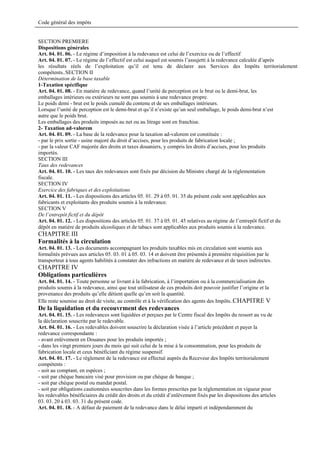 Code général des impôts


SECTION PREMIERE
Dispositions générales
Art. 04. 01. 06. - Le régime d’imposition à la redevance est celui de l’exercice ou de l’effectif
Art. 04. 01. 07. - Le régime de l’effectif est celui auquel est soumis l’assujetti à la redevance calculée d’après
les résultats réels de l’exploitation qu’il est tenu de déclarer aux Services des Impôts territorialement
compétents..SECTION II
Détermination de la base taxable
1-Taxation spécifique
Art. 04. 01. 08. - En matière de redevance, quand l’unité de perception est le brut ou le demi-brut, les
emballages intérieurs ou extérieurs ne sont pas soumis à une redevance propre.
Le poids demi - brut est le poids cumulé du contenu et de ses emballages intérieurs.
Lorsque l’unité de perception est le demi-brut et qu’il n’existe qu’un seul emballage, le poids demi-brut n’est
autre que le poids brut.
Les emballages des produits imposés au net ou au litrage sont en franchise.
2- Taxation ad-valorem
Art. 04. 01. 09. - La base de la redevance pour la taxation ad-valorem est constituée :
- par le prix sortie - usine majoré du droit d’accises, pour les produits de fabrication locale ;
- par la valeur CAF majorée des droits et taxes douaniers, y compris les droits d’accises, pour les produits
importés.
SECTION III
Taux des redevances
Art. 04. 01. 10. - Les taux des redevances sont fixés par décision du Ministre chargé de la réglementation
fiscale.
SECTION IV
Exercice des fabriques et des exploitations
Art. 04. 01. 11. - Les dispositions des articles 05. 01. 29 à 05. 01. 35 du présent code sont applicables aux
fabricants et exploitants des produits soumis à la redevance.
SECTION V
De l’entrepôt fictif et du dépôt
Art. 04. 01. 12. - Les dispositions des articles 05. 01. 37 à 05. 01. 45 relatives au régime de l’entrepôt fictif et du
dépôt en matière de produits alcooliques et de tabacs sont applicables aux produits soumis à la redevance.
CHAPITRE III
Formalités à la circulation
Art. 04. 01. 13. - Les documents accompagnant les produits taxables mis en circulation sont soumis aux
formalités prévues aux articles 05. 03. 01 à 05. 03. 14 et doivent être présentés à première réquisition par le
transporteur à tous agents habilités à constater des infractions en matière de redevance et de taxes indirectes.
CHAPITRE IV
Obligations particulières
Art. 04. 01. 14. - Toute personne se livrant à la fabrication, à l’importation ou à la commercialisation des
produits soumis à la redevance, ainsi que tout utilisateur de ces produits doit pouvoir justifier l’origine et la
provenance des produits qu’elle détient quelle qu’en soit la quantité.
Elle reste soumise au droit de visite, au contrôle et à la vérification des agents des Impôts..CHAPITRE V
De la liquidation et du recouvrment des redevances
Art. 04. 01. 15. - Les redevances sont liquidées et perçues par le Centre fiscal des Impôts du ressort au vu de
la déclaration souscrite par le redevable.
Art. 04. 01. 16. - Les redevables doivent souscrire la déclaration visée à l’article précédent et payer la
redevance correspondante :
- avant enlèvement en Douanes pour les produits importés ;
- dans les vingt premiers jours du mois qui suit celui de la mise à la consommation, pour les produits de
fabrication locale et ceux bénéficiant du régime suspensif.
Art. 04. 01. 17. - Le règlement de la redevance est effectué auprès du Receveur des Impôts territorialement
compétents :
- soit au comptant, en espèces ;
- soit par chèque bancaire visé pour provision ou par chèque de banque ;
- soit par chèque postal ou mandat postal.
- soit par obligations cautionnées souscrites dans les formes prescrites par la réglementation en vigueur pour
les redevables bénéficiaires du crédit des droits et du crédit d’enlèvement fixés par les dispositions des articles
03. 03. 20 à 03. 03. 31 du présent code.
Art. 04. 01. 18. - A défaut de paiement de la redevance dans le délai imparti et indépendamment du
 