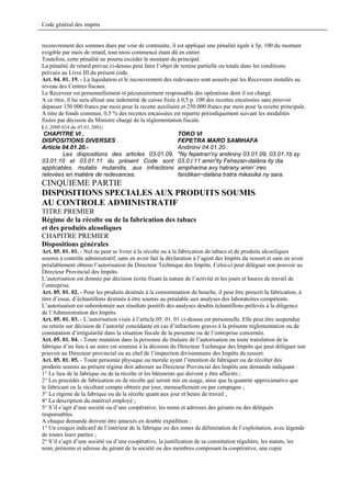 Code général des impôts


recouvrement des sommes dues par voie de contrainte, il est appliqué une pénalité égale à 5p. 100 du montant
exigible par mois de retard, tout mois commencé étant dû en entier.
Toutefois, cette pénalité ne pourra excéder le montant du principal.
La pénalité de retard prévue ci-dessus peut faire l’objet de remise partielle ou totale dans les conditions
prévues au Livre III du présent code.
Art. 04. 01. 19. - La liquidation et le recouvrement des redevances sont assurés par les Receveurs installés au
niveau des Centres fiscaux.
Le Receveur est personnellement et pécuniairement responsable des opérations dont il est chargé.
A ce titre, il lui sera alloué une indemnité de caisse fixée à 0,5 p. 100 des recettes encaissées sans pouvoir
dépasser 150 000 francs par mois pour la recette auxiliaire et 250.000 francs par mois pour la recette principale.
A titre de fonds commun, 0,5 % des recettes encaissées est repartie périodiquement suivant les modalités
fixées par décision du Ministre chargé de la réglementation fiscale.
( L.2000.024 du 05.01.2001)
 CHAPITRE VI ,                                               TOKO VI
DISPOSITIONS DIVERSES .                                      FEPETRA MARO SAMIHAFA
Article 04.01.20.-                                           Andininv 04.01.20 :
          Les dispositions des articles 03.01.09, "Ny fepetran'ny andininy 03.01.09, 03.01.1b sy
03.01.10 et 03.01.11 du présent Code sont 03.0.l.11 amin'ity Fehezan-dalàna ity dia
applicables, mutatis mutandis, aux infractions ampiharina avy hatrany amin' ireo
relevées en matière de redevances.                           fandikan~dalàna tratra mikasika ny sara.
CINQUIEME PARTIE
DISPOSITIONS SPECIALES AUX PRODUITS SOUMIS
AU CONTROLE ADMINISTRATIF
TITRE PREMIER
Régime de la récolte ou de la fabrication des tabacs
et des produits alcooliques
CHAPITRE PREMIER
Dispositions générales
Art. 05. 01. 01. - Nul ne peut se livrer à la récolte ou à la fabrication de tabacs et de produits alcooliques
soumis à contrôle administratif, sans en avoir fait la déclaration à l’agent des Impôts du ressort et sans en avoir
préalablement obtenu l’autorisation du Directeur Technique des Impôts. Celui-ci peut déléguer son pouvoir au
Directeur Provincial des Impôts.
L’autorisation est donnée par décision écrite fixant la nature de l’activité et les jours et heures de travail de
l’entreprise.
Art. 05. 01. 02. - Pour les produits destinés à la consommation de bouche, il peut être prescrit la fabrication, à
titre d’essai, d’échantillons destinés à être soumis au préalable aux analyses des laboratoires compétents.
L’autorisation est subordonnée aux résultats positifs des analyses desdits échantillons prélevés à la diligence
de l’Administration des Impôts.
Art. 05. 01. 03. - L’autorisation visée à l’article 05. 01. 01 ci-dessus est personnelle. Elle peut être suspendue
ou retirée sur décision de l’autorité concédante en cas d’infractions graves à la présente réglementation ou de
constatation d’irrégularité dans la situation fiscale de la personne ou de l’entreprise concernée.
Art. 05. 01. 04. - Toute mutation dans la personne du titulaire de l’autorisation ou toute translation de la
fabrique d’un lieu à un autre est soumise à la décision du Directeur Technique des Impôts qui peut déléguer son
pouvoir au Directeur provincial ou au chef de l’inspection divisionnaire des Impôts du ressort.
Art. 05. 01. 05. - Toute personne physique ou morale ayant l’intention de fabriquer ou de récolter des
produits soumis au présent régime doit adresser au Directeur Provincial des Impôts une demande indiquant :
1° Le lieu de la fabrique ou de la récolte et les bâtiments qui doivent y être affectés ;
2° Les procédés de fabrication ou de récolte qui seront mis en usage, ainsi que la quantité approximative que
le fabricant ou le récoltant compte obtenir par jour, mensuellement ou par campagne ;
3° Le régime de la fabrique ou de la récolte quant aux jour et heure de travail ;
4° La description du matériel employé ;
5° S’il s’agit d’une société ou d’une coopérative, les noms et adresses des gérants ou des délégués
responsables.
A chaque demande doivent être annexés en double expédition :
1° Un croquis indicatif de l’intérieur de la fabrique ou des zones de délimitation de l’exploitation, avec légende
de toutes leurs parties ;
2° S’il s’agit d’une société ou d’une coopérative, la justification de sa constitution régulière, les statuts, les
nom, prénoms et adresse du gérant de la société ou des membres composant la coopérative, une copie
 