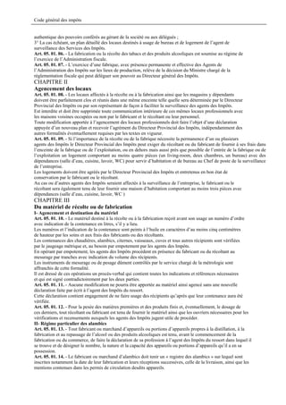 Code général des impôts


authentique des pouvoirs conférés au gérant de la société ou aux délégués ;
3° La cas échéant, un plan détaillé des locaux destinés à usage de bureau et de logement de l’agent de
surveillance des Services des Impôts.
Art. 05. 01. 06. - La fabrication ou la récolte des tabacs et des produits alcooliques est soumise au régime de
l’exercice de l’Administration fiscale.
Art. 05. 01. 07. - L’exercice d’une fabrique, avec présence permanente et effective des Agents de
l’Administration des Impôts sur les lieux de production, relève de la décision du Ministre chargé de la
réglementation fiscale qui peut déléguer son pouvoir au Directeur général des Impôts.
CHAPITRE II
Agencement des locaux
Art. 05. 01. 08. - Les locaux affectés à la récolte ou à la fabrication ainsi que les magasins y dépendants
doivent être parfaitement clos et réunis dans une même enceinte telle quelle sera déterminée par le Directeur
Provincial des Impôts ou par son représentant de façon à faciliter la surveillance des agents des Impôts.
Est interdite et doit être supprimée toute communication intérieure de ces mêmes locaux professionnels avec
les maisons voisines occupées ou non par le fabricant et le récoltant ou leur personnel.
Toute modification apportée à l’agencement des locaux professionnels doit faire l’objet d’une déclaration
appuyée d’un nouveau plan et recevoir l’agrément du Directeur Provincial des Impôts, indépendamment des
autres formalités éventuellement requises par les textes en vigueur.
Art. 05. 01. 09. - Si l’importance de la récolte ou de la fabrique nécessite la permanence d’un ou plusieurs
agents des Impôts le Directeur Provincial des Impôts peut exiger du récoltant ou du fabricant de fournir à ses frais dans
l’enceinte de la fabrique ou de l’exploitation, ou en dehors mais aussi près que possible de l’entrée de la fabrique ou de
l’exploitation un logement comportant au moins quatre pièces (un living-room, deux chambres, un bureau) avec des
dépendances (salle d’eau, cuisine, lavoir, WC) pour servir d’habitation et de bureau au Chef de poste de la surveillance
de l’entreprise.
Les logements doivent être agréés par le Directeur Provincial des Impôts et entretenus en bon état de
conservation par le fabricant ou le récoltant.
Au cas ou d’autres agents des Impôts seraient affectés à la surveillance de l’entreprise, le fabricant ou le
récoltant sera également tenu de leur fournir une maison d’habitation comportant au moins trois pièces avec
dépendances (salle d’eau, cuisine, lavoir, WC )
CHAPITRE III
Du matériel de récolte ou de fabrication
I- Agencement et destination du matériel
Art. 05. 01. 10. - Le matériel destiné à la récolte ou à la fabrication reçoit avant son usage un numéro d’ordre
avec indication de la contenance en litres, s’il y a lieu.
Les numéros et l’indication de la contenance sont peints à l’huile en caractères d’au moins cinq centimètres
de hauteur par les soins et aux frais des fabricants ou des récoltants.
Les contenances des chaudières, alambics, citernes, vaisseaux, cuves et tous autres récipients sont vérifiées
par le jaugeage métrique et, au besoin par empotement par les agents des Impôts.
En opérant par empotement, les agents des Impôts procèdent en présence du fabricant ou du récoltant au
mesurage par tranches avec indication du volume des récipients.
Les instruments de mesurage ou de pesage dûment contrôlés par le service chargé de la métrologie sont
affranchis de cette formalité.
Il est dressé de ces opérations un procès-verbal qui contient toutes les indications et références nécessaires
et qui est signé contradictoirement par les deux parties.
Art. 05. 01. 11. - Aucune modification ne pourra être apportée au matériel ainsi agencé sans une nouvelle
déclaration faite par écrit à l’agent des Impôts du ressort.
Cette déclaration contient engagement de ne faire usage des récipients qu’après que leur contenance aura été
vérifiée.
Art. 05. 01. 12. - Pour la pesée des matières premières et des produits finis et, éventuellement, le dosage de
ces derniers, tout récoltant ou fabricant est tenu de fournir le matériel ainsi que les ouvriers nécessaires pour les
vérifications et recensements auxquels les agents des Impôts jugent utile de procéder.
II- Régime particulier des alambics
Art. 05. 01. 13. - Tout fabricant ou marchand d’appareils ou portions d’appareils propres à la distillation, à la
fabrication et au repassage de l’alcool ou des produits alcooliques est tenu, avant le commencement de la
fabrication ou du commerce, de faire la déclaration de sa profession à l’agent des Impôts du ressort dans lequel il
se trouve et de désigner le nombre, la nature et la capacité des appareils ou portions d’appareils qu’il a en sa
possession.
Art. 05. 01. 14. - Le fabricant ou marchand d’alambics doit tenir un « registre des alambics » sur lequel sont
inscrites notamment la date de leur fabrication et leurs réceptions successives, celle de la livraison, ainsi que les
mentions contenues dans les permis de circulation desdits appareils.
 