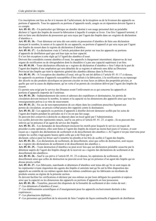 Code général des impôts


Ces inscriptions ont lieu au fur et à mesure de l’achèvement, de la réception ou de la livraison des appareils ou
portions d’appareils. Tous les appareils ou portions d’appareils neufs, usagés ou en réparation doivent figurer à
ce compte.
Art. 05. 01. 15. - Un particulier qui fabrique un alambic destiné à son usage personnel doit au préalable
déclarer à l’agent des Impôts du ressort la fabrication à laquelle il compte se livrer. Une fois l’appareil terminé, il
doit en faire une déclaration de possession qui sera reçue par l’agent des Impôts dans un «registre de déclaration
d’alambics ».
Art. 05. 01. 16. - Tout détenteur est tenu dès son entrée en possession d’alambics de faire une déclaration
énonçant le nombre, la nature et la capacité de ces appareils, ou portions d’appareil et qui sera reçue par l’agent
des Impôts du ressort dans le registre de déclaration d’alambics.
Art. 05. 01. 17. - La déclaration visée à l’article précédent doit porter sur tous les appareils ou portions
d’appareils de distillation quel que soit leur type ou leur capacité.
Il n’est fait exception à cette règle qu’à l’égard des alambics d’essai.
Doivent être considérés comme alambics d’essai, les appareils à chargement intermittent, dépourvus de tout
organe de rectification ou de rétrogradation dont la chaudière n’a pas une capacité supérieure à un litre.
Art. 05. 01.18. - Toute déclaration effectuée au « registre de déclaration d’alambics » fera l’objet de la part de
l’agent des Impôts d’une ampliation qui sera détachée de ce registre et adressée sans délai au Directeur
Provincial des Impôts qui tient le répertoire général des alambics détenus dans la Province.
Art. 05. 01. 19. - A l’exception des alambics d’essai, tels qu’ils ont été définis à l’article 05. 01.17 ci-dessus,
les appareils ou portions d’appareils susceptibles d’être utilisés à la fabrication, à la rectification ou au repassage
des alcools ou des produits alcooliques ne peuvent circuler en tous lieux en dehors des propriétés privées, et
quelle que soit la cause du déplacement, qu’en vertu d’un permis de circulation délivré par l’agent des Impôts du
ressort.
Ce permis sera exigé par le service des Douanes avant l’enlèvement en ce qui concerne les appareils et
portions d’appareils importés de l’extérieur.
Art. 05. 01. 20. - Indépendamment des noms et adresses des expéditeurs et destinataires, les permis de
circulation doivent énoncer le nombre, la nature et la capacité ou les dimensions des appareils ainsi que tous les
renseignements prévus à ce titre de mouvement.
Art. 05. 01. 21. - En cas de non-representation de ces objets dans les conditions prescrites figurant aux
permis de circulation, un procès-verbal pourra être rapporté contre le destinataire.
Art. 05. 01. 22 - Les appareils ou portions d’appareils à distiller doivent demeurer scellés par les soins de
l’agent des Impôts pendant les périodes où il n’en est pas fait usage.
Ils peuvent être conservés à domicile ou déposés dans un local agréé par l’Administration.
Les scellés doivent être représentés intacts, sauf le cas prévu à l’article 05. 01. 23. ci-après ; ils ne peuvent être
enlevés qu’en présence d’un agent du service des Impôts.
Art. 05. 01. 23. - Les demandes de descellement énoncent les motifs pour lesquels le service est requis de
procéder à cette opération; elles sont faites à l’agent des Impôts du ressort au moins huit jours à l’avance, et sont
reçues au « registre des déclarations de scellement et de descellement des alambics »..Si l’agent n’est pas intervenu pour
rompre les scellés vingt-quatre heures après celle qui a été fixée par le
déclarant, celui-ci peut les briser sauf à remettre les plombs et les bris de scellés à l’agent des Impôts.
Art. 05. 01. 24. - Les déclarations de scellement, de descellement, ainsi que celles de destruction, sont reçues
au « registre des déclarations de scellement et de descellement des alambics ».
Art. 05. 01. 25. - Toute destruction d’alambics ne peut avoir lieu que sur déclaration préalable souscrite par le
détenteur auprès de l’agent des Impôts chargé de la recevoir au « registre des déclarations de scellement et de
descellement des alambics».
Art. 05. 01. 26. - Sauf le cas prévu à l’article 05. 01. 23 ci-dessus, les opérations de scellement, de
descellement ainsi que celles de destruction ne peuvent avoir lieu qu’en présence d’un agent des Impôts qui en
dresse procès-verbal.
Art. 05. 01. 27. -Les fabricants, marchands et détenteurs d’alambics sont tenus dès qu’ils en sont requis de
les représenter à toute réquisition des agents des Impôts et astreints tant qu’ils ont la libre disposition des
appareils au contrôle de ces mêmes agents dans les mêmes conditions que les fabricants ou récoltants de
produits soumis au régime de la présente section.
Ils doivent faciliter les vérifications et déclarer par eux-mêmes ou par leurs délégués les quantités et espèces
ainsi que la capacité ou les dimensions des appareils ou portions d’appareils en leur possession.
Art. 05. 01. 28. - Toutefois, peuvent être dispensés de la formalité du scellement et des visites de nuit :
1°- Les détenteurs d’alambics d’essai ;
2°- Les établissements scientifiques et d’enseignement pour les appareils exclusivement destinés à des
expériences ;
3°- Les pharmaciens diplômés ;
4°- Les personnes qui justifient de la nécessité de faire l’emploi de façon continuelle d’appareils de distillation
 
