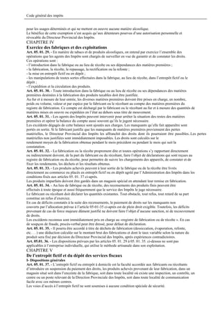 Code général des impôts


pour les usages déterminés et qui ne mettent en oeuvre aucune matière alcoolique.
Le bénéfice de cette exemption n’est acquis qu’aux détenteurs pourvus d’une autorisation personnelle et
révocable du Directeur Provincial des Impôts.
CHAPITRE IV
Exercice des fabriques et des exploitations
Art. 05. 01. 29. - En matière de tabacs et de produits alcooliques, on entend par exercice l’ensemble des
opérations que les agents des Impôts sont chargés de surveiller en vue de garantir et de constater les droits.
Ces opérations sont :
- l’introduction dans la fabrique ou au lieu de récolte ou ses dépendances des matières premières ;
- la fabrication, la récolte, le repassage, la rectification ou la refonte ;
- la mise en entrepôt fictif ou en dépôt ;
- les manipulations de toutes sortes effectuées dans la fabrique, au lieu de récolte, dans l’entrepôt fictif ou le
dépôt ;
- l’expédition et la circulation des produits.
Art. 05. 01. 30. - Toute introduction dans la fabrique ou au lieu de récolte ou ses dépendances des matières
premières destinées à la fabrication des produits taxables doit être justifiée.
Au fur et à mesure de leur entrée, les diverses matières premières doivent être prises en charge, en nombre,
poids ou volume, valeur et par espèce par le fabricant ou le récoltant au compte des matières premières du
registre de fabrication. Ce compte est déchargé par le fabricant ou le récoltant au fur et à mesure des quantités de
matières mises en oeuvre ou expédiées en l’état au dehors sous titre de mouvement.
Art. 05. 01. 31. - Les agents des Impôts peuvent intervenir pour arrêter la situation des restes des matières
premières et opérer la balance du compte aussi souvent qu’ils le jugent nécessaire.
Les excédents dégagés de cette balance sont ajoutés aux charges. Les manquants qu’elle fait apparaître sont
portés en sortie. Si le fabricant justifie que les manquants de matières premières proviennent des pertes
matérielles, le Directeur Provincial des Impôts les affranchit des droits dont ils pourraient être passibles..Les pertes
matérielles non justifiées sont immédiatement imposables. Les droits sont calculés sur le
rendement moyen de la fabrication obtenue pendant le mois précédent ou pendant le mois qui suit la
constatation.
Art. 05. 01. 32. - La fabrication ou la récolte proprement dite et toutes opérations s’y rapportant directement
ou indirectement doivent, de la part du fabricant ou du récoltant, faire l’objet de déclarations qui sont reçues au
registre de fabrication ou du récolte, pour permettre de suivre les chargements des appareils, de constater et de
fixer les rendements, les déchets et les résultats obtenus.
Art. 05. 01. 33. - Les produits achevés peuvent à leur sortie de la fabrique ou de la récolte être livrés
directement au commerce ou placés en entrepôt fictif ou en dépôt agréé par l’Administration des Impôts dans les
conditions fixés aux articles 05. 01. 37 ci-après.
Les produits imparfaits doivent être gardés dans un magasin spécial en attendant leur remise en fabrication.
Art. 05. 01. 34. - Au lieu de fabrique ou de récolte, des recensements des produits finis peuvent être
effectués à toute époque et aussi fréquemment que le service des Impôts le juge nécessaire.
Le fabricant ou récoltant doit déclarer les quantités existantes. Tout obstacle, tout refus, tout retard de sa part
constitue un refus d’exercice.
En cas de déficits constatés à la suite des recensements, le paiement de droits sur les manquants non
couverts par l’allocation prévue à l’article 05-01-35 ci-après est de plein droit exigible. Toutefois, les déficits
provenant de cas de force majeure dûment justifié ne doivent faire l’objet d’aucune sanction, ni de recouvrement
de droits.
Les excédents reconnus sont immédiatement pris en charge au «registre de fabrication ou de récolte ». En cas
de soupçon de fraude, procès-verbal peut être dressé, pour défaut de déclaration.
Art. 05. 01. 35. - Il pourra être accordé à titre de déchets de fabrication (dessiccation, évaporation, refonte,
etc. . . ) une déduction calculée sur le montant brut des fabrications et dont le taux variable selon la nature du
produit sera fixé par décision du Directeur Provincial des Impôts, après expériences contradictoires.
Art. 05.01. 36. - Les dispositions prévues par les articles 05. 01. 29 à 05. 01. 35. ci-dessus ne sont pas
applicables à l’entreprise individuelle, qui utilise le méthode artisanale dans son exploitation.
CHAPITRE V
De l’entrepôt fictif et du dépôt des services fiscaux
I- Dispositions générales
Art. 05. 01. 37. - L’entrepôt fictif ou entrepôt à domicile est la faculté accordée aux fabricants ou récoltants
d’introduire en suspension du paiement des droits, les produits achevés provenant de leur fabrication, dans un
magasin situé soit dans l’enceinte de la fabrique, soit dans toute localité où existe une inspection, un contrôle, un
centre ou un poste relevant de la Direction Provinciale des Impôts, soit dans toute localité de communication
facile avec ces mêmes centres.
Les voies d’accès à l’entrepôt fictif ne sont soumises à aucune condition spéciale de sécurité.
 