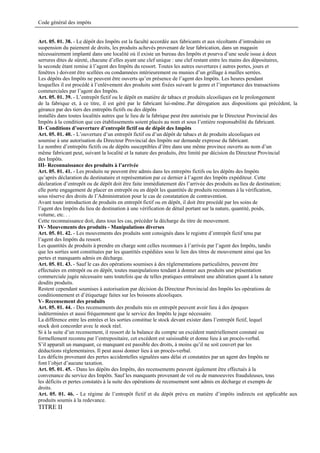 Code général des impôts


Art. 05. 01. 38. - Le dépôt des Impôts est la faculté accordée aux fabricants et aux récoltants d’introduire en
suspension du paiement de droits, les produits achevés provenant de leur fabrication, dans un magasin
nécessairement implanté dans une localité où il existe un bureau des Impôts et pourvu d’une seule issue à deux
serrures dites de sûreté, chacune d’elles ayant une clef unique : une clef restant entre les mains des dépositaires,
la seconde étant remise à l’agent des Impôts du ressort. Toutes les autres ouvertures ( autres portes, jours et
fenêtres ) doivent être scellées ou condamnées intérieurement ou munies d’un grillage à mailles serrées.
Les dépôts des Impôts ne peuvent être ouverts qu’en présence de l’agent des Impôts. Les heures pendant
lesquelles il est procédé à l’enlèvement des produits sont fixées suivant le genre et l’importance des transactions
commerciales par l’agent des Impôts.
Art. 05. 01. 39. - L’entrepôt fictif ou le dépôt en matière de tabacs et produits alcooliques est le prolongement
de la fabrique et, à ce titre, il est géré par le fabricant lui-même..Par dérogation aux dispositions qui précèdent, la
gérance par des tiers des entrepôts fictifs ou des dépôts
installés dans toutes localités autres que le lieu de la fabrique peut être autorisée par le Directeur Provincial des
Impôts à la condition que ces établissements soient placés au nom et sous l’entière responsabilité du fabricant.
II- Conditions d’ouverture d’entrepôt fictif ou de dépôt des Impôts
Art. 05. 01. 40. - L’ouverture d’un entrepôt fictif ou d’un dépôt de tabacs et de produits alcooliques est
soumise à une autorisation du Directeur Provincial des Impôts sur demande expresse du fabricant.
Le nombre d’entrepôts fictifs ou de dépôts susceptibles d’être dans une même province ouverts au nom d’un
même fabricant peut, suivant la localité et la nature des produits, être limité par décision du Directeur Provincial
des Impôts.
III- Reconnaissance des produits à l’arrivée
Art. 05. 01. 41. - Les produits ne peuvent être admis dans les entrepôts fictifs ou les dépôts des Impôts
qu’après déclaration du destinataire et représentation par ce dernier à l’agent des Impôts expéditeur. Cette
déclaration d’entrepôt ou de dépôt doit être faite immédiatement dès l’arrivée des produits au lieu de destination;
elle porte engagement de placer en entrepôt ou en dépôt les quantités de produits reconnues à la vérification,
sous réserve des droits de l’Administration pour le cas de constatation de contravention.
Avant toute introduction de produits en entrepôt fictif ou en dépôt, il doit être procédé par les soins de
l’agent des Impôts du lieu de destination à une vérification de détail portant sur la nature, quantité, poids,
volume, etc. . .
Cette reconnaissance doit, dans tous les cas, précéder la décharge du titre de mouvement.
IV- Mouvements des produits - Manipulations diverses
Art. 05. 01. 42. - Les mouvements des produits sont consignés dans le registre d’entrepôt fictif tenu par
l’agent des Impôts du ressort.
Les quantités de produits à prendre en charge sont celles reconnues à l’arrivée par l’agent des Impôts, tandis
que les sorties sont constituées par les quantités expédiées sous le lien des titres de mouvement ainsi que les
pertes et manquants admis en décharge.
Art. 05. 01. 43. - Sauf le cas des opérations soumises à des réglementations particulières, peuvent être
effectuées en entrepôt ou en dépôt, toutes manipulations tendant à donner aux produits une présentation
commerciale jugée nécessaire sans toutefois que de telles pratiques entraînent une altération quant à la nature
desdits produits.
Restent cependant soumises à autorisation par décision du Directeur Provincial des Impôts les opérations de
conditionnement et d’étiquetage faites sur les boissons alcooliques.
V- Recensement des produits
Art. 05. 01. 44. - Des recensements des produits mis en entrepôt peuvent avoir lieu à des époques
indéterminées et aussi fréquemment que le service des Impôts le juge nécessaire.
La différence entre les entrées et les sorties constitue le stock devant exister dans l’entrepôt fictif, lequel
stock doit concorder avec le stock réel.
Si à la suite d’un recensement, il ressort de la balance du compte un excédent matériellement constaté ou
formellement reconnu par l’entrepositaire, cet excédent est saisissable et donne lieu à un procès-verbal.
S’il apparaît un manquant, ce manquant est passible des droits, à moins qu’il ne soit couvert par les
déductions réglementaires. Il peut aussi donner lieu à un procès-verbal.
Les déficits provenant des pertes accidentelles signalées sans délai et constatées par un agent des Impôts ne
font l’objet d’aucune taxation.
Art. 05. 01. 45. - Dans les dépôts des Impôts, des recensements peuvent également être effectués à la
convenance du service des Impôts. Sauf les manquants provenant de vol ou de manoeuvres frauduleuses, tous
les déficits et pertes constatés à la suite des opérations de recensement sont admis en décharge et exempts de
droits.
Art. 05. 01. 46. - Le régime de l’entrepôt fictif et du dépôt prévu en matière d’impôts indirects est applicable aux
produits soumis à la redevance.
TITRE II
 