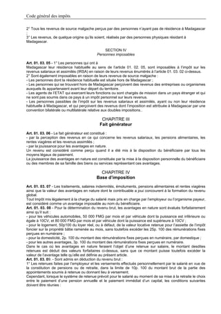 Code général des impôts

2° Tous les revenus de source malgache perçus par des personnes n’ayant pas de résidence à Madagascar
;
3° Les revenus, de quelque origine qu’ils soient, réalisés par des personnes physiques résidant à
Madagascar.

                                               SECTION IV
                                           Personnes imposables

Art. 01. 03. 05 - 1° Les personnes qui ont à
Madagascar leur résidence habituelle au sens de l’article 01. 02. 05, sont imposables à l’impôt sur les
revenus salariaux et assimilés (IRSA) en raison de leurs revenus énumérés à l’article 01. 03. 02 ci-dessus.
2° Sont également imposables en raison de leurs revenus de source malgache :
- Les personnes dont la résidence habituelle est située hors de Madagascar ;
- Les personnes qui se trouvant hors de Madagascar perçoivent des revenus des entreprises ou organismes
auxquels ils appartenaient avant leur départ du territoire.
- Les agents de l’ETAT qui exercent leurs fonctions ou sont chargés de mission dans un pays étranger et qui
ne sont pas soumis dans ce pays à un impôt personnel sur leurs revenus.
- Les personnes passibles de l’impôt sur les revenus salariaux et assimilés, ayant ou non leur résidence
habituelle à Madagascar, et qui perçoivent des revenus dont l’imposition est attribuée à Madagascar par une
convention bilatérale ou multilatérale relative aux doubles impositions..

                                              CHAPITRE III
                                             Fait générateur
Art. 01. 03. 06 - Le fait générateur est constitué :
- par la perception des revenus en ce qui concerne les revenus salariaux, les pensions alimentaires, les
rentes viagères et les revenus assimilés ;
- par la jouissance pour les avantages en nature.
Un revenu est considéré comme perçu quand il a été mis à la disposition du bénéficiaire par tous les
moyens légaux de paiement.
La jouissance des avantages en nature est constituée par la mise à la disposition personnelle du bénéficiaire
ou des membres de sa famille des biens ou services représentant ces avantages.

                                             CHAPITRE IV
                                           Base d’imposition
Art. 01. 03. 07 - Les traitements, salaires indemnités, émoluments, pensions alimentaires et rentes viagères
ainsi que la valeur des avantages en nature dont le contribuable a joui concourent à la formation du revenu
global.
Tout Impôt mis légalement à la charge du salarié mais pris en charge par l’employeur ou l’organisme payeur,
est considéré comme un avantage imposable au nom du bénéficiaire.
Art. 01. 03. 08 - Pour la détermination du revenu brut, les avantages en nature sont évalués forfaitairement
ainsi qu’il suit :
- pour les véhicules automobiles, 50 000 FMG par mois et par véhicule dont la puissance est inférieure ou
égale à 10CV, et 80 000 FMG par mois et par véhicule dont la puissance est supérieure à 10CV ;
- pour le logement, 50p100 du loyer réel, ou à défaut, de la valeur locative retenue pour l’assiette de l’impôt
foncier sur la propriété bâtie ramenée au mois, sans toutefois excéder les 25p. 100 des rémunérations fixes
perçues en numéraire ;
- pour la domesticité, 2p. 100 du montant des rémunérations fixes perçues en numéraire, par domestique ;
- pour les autres avantages, 3p. 100 du montant des rémunérations fixes perçues en numéraire.
Dans le cas où les avantages en nature feraient l’objet d’une retenue sur salaire, le montant desdites
retenues est déduit des valeurs forfaitaires ci-dessus, sans que ce montant puisse toutefois excéder la
valeur de l’avantage telle qu’elle est définie au présent article.
Art. 01. 03. 09. - Sont admis en déduction du revenu brut :
1° Les retenues faites par l’employeur et les versements effectués personnellement par le salarié en vue de
la constitution de pensions ou de retraite, dans la limite de 10p. 100 du montant brut de la partie des
appointements soumis à retenue ou donnant lieu à versement.
Cependant, lorsque le système de retenue prévoit pour le salarié au moment de sa mise à la retraite le choix
entre le paiement d’une pension annuelle et le paiement immédiat d’un capital, les conditions suivantes
doivent être réunies :
 