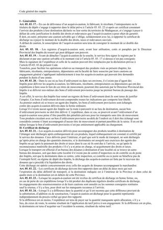 Code général des impôts


I - Généralités
Art. 05. 03. 17. - En cas de délivrance d’un acquit-à-caution, le fabricant, le récoltant, l’entrepositaire ou le
titulaire de dépôt s’engage à rapporter dans le délai prévu à l’article 05. 03. 22 ci-après un certificat constatant
l’arrivée des produits à leur destination déclarée ou leur sortie du territoire de Madagascar, et s’engage à payer à
défaut de cette justification le double des droits et redevances que l’acquit-à-caution a pour objet de garantir.
Il doit, en outre, présenter une caution solvable qui s’oblige, solidairement avec lui, à rapporter le certificat de
décharge ou à payer le montant de la double des droits, taxes et redevances susvisés.
A défaut de caution, le souscripteur de l’acquit-à-caution sera tenu de consigner le montant de ce double des
droits.
Art. 05. 03. 18. - Les registres d’acquit-à-caution sont, avant leur utilisation, cotés et paraphés par le Directeur
Provincial des Impôts du ressort qui peut déléguer son pouvoir.
Art. 05. 03. 19. - Avant de détacher l’acquit-à-caution de la souche, le service fera signer le registre par le
déclarant et par une caution solvable si le montant visé à l’article 05. 03. 17 ci-dessus n’est pas consignée.
Mais la signature de l’expéditeur et celle de la caution peuvent être remplacées par la déclaration prévue à
l’article 05-03. 03 du présent Code.
Toutefois, pour faciliter les opérations relatives au transport des produits visés au présent chapitre, les
fabricants, récoltants, entrepositaires, dépositaires ont la faculté de faire souscrire par leurs cautions un
engagement général s’appliquant indistinctement à tous les acquits-à-caution qui peuvent être demandés
pendant la durée d’une année.
Art. 05. 03. 20. - Dans le cas où au lieu d’enlèvement ou dans ses environs, il n’existe pas d’agent des
Impôts pour délivrer les acquits-à-caution, les fabricants, récoltants, entrepositaires ou dépositaires qui ont des
expéditions à faire sous le lien de ces titres de mouvement, pourront être autorisés par le Directeur Provincial des
Impôts à se délivrer eux-mêmes des bons d’enlèvement provisoires jusqu’au premier bureau de passage des
Impôts.
A cet effet, le service des Impôts leur remet un registre de bons d’enlèvement dont ils sont tenus de justifier
l’emploi. Ces bons d’enlèvement doivent comprendre toutes les indications que comporte leur libellé.
Au premier endroit où se trouve un agent des Impôts, les bons d’enlèvement provisoires sont échangés
contre des acquits-à-caution délivrés dans la forme ordinaire.
Lorsqu’il n’existe aucun agent des Impôts sur la route à parcourir ni au lieu de destination, aucun bon
d’enlèvement provisoire ne doit être délivré. L’expéditeur, dans ce cas, se pourvoit avant l’enlèvement d’un
acquit-à-caution sous peine d’être passible des pénalités prévues pour les transports sans titre de mouvement.
Tous produits circulant avec un bon d’enlèvement provisoire au-delà de l’endroit où il doit être échangé sont
considérés comme n’étant accompagnés d’aucun titre de mouvement et partant passibles de la saisie. Il en est de
même lorsque le bon d’enlèvement provisoire n’est pas entièrement applicable au chargement.
II- Certificat de décharge
Art. 05. 03. 21. - Les acquits-à-caution délivrés pour accompagner des produits taxables à destination de
l’étranger sont déchargés après embarquement de ces produits, lequel embarquement est constaté et certifié par
le service des douanes. Ceux délivrés pour l’intérieur, et quel que soit le mode de transport, ne sont déchargés
qu’après prise en charge des quantités énoncées, si le destinataire est assujetti aux exercices des agents des
Impôts ou qu’après le paiement des droits et taxes dans le cas où ils sont dus à l’arrivée, ou qu’après la
reconnaissance matérielle des produits s’il n’y a ni prise en charge, ni acquittement des droits et taxes.
Lorsque le transport est effectué d’un bureau des douanes à destination d’une localité où se trouve un autre
bureau des douanes, soit que dans cette localité il n’existe pas de centre d’inspection ou de contrôle ou de poste
des Impôts, soit que le destinataire dans ce centre, cette inspection, ce contrôle ou ce poste ne bénéficie pas de
l’entrepôt fictif, ou régime de dépôt des Impôts, la décharge des acquits-à-caution est faite par le receveur des
douanes qui a procédé à la liquidation des droits.
Cette décharge est opérée concurremment avec celle des acquits de douanes accompagnant la marchandise.
Art. 05. 03. 22. - Les certificats de décharge doivent être rapportés dans un délai de deux mois qui suit
l’expiration du délai définitif de transport, si la destination indiquée est à l’intérieur de la Province et dans celui de
quatre mois si la destination est en dehors de cette Province.
Art. 05. 03. 23. - Lorsque les acquits-à-caution ont été revêtus de certificat de décharge en bonne forme, ou,
en cas de perte de ces expéditions lorsqu’il a été produit des duplicata réguliers desdits certificats de décharge,
les engagements des soumissionnaires et de leurs cautions sont annulés ou les sommes consignées restituées
sauf la retenue, s’il y a lieu, pour droit sur les manquants reconnus à l’arrivée.
Art. 05. 03. 24. - Lorsqu’il y a différence dans la quantité et qu’il est reconnu que cette différence provient de
la substitution, d’addition ou de soustraction, l’acquit-à-caution est déchargé pour la quantité représentée
indépendamment du procès-verbal qui peut être rapporté.
Si la différence est en moins, l’expéditeur est tenu de payer sur la quantité manquante après allocation, s’il y a
lieu, du creux de route, la somme résultant de l’application du tarif prévu à son engagement. Si la différence est en plus,
le destinataire est tenu d’acquitter sur l’excédent la somme, résultant du même tarif.
 