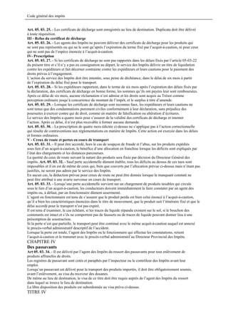 Code général des impôts


Art. 05. 03. 25. - Les certificats de décharge sont enregistrés au lieu de destination. Duplicata doit être délivré
à toute réquisition.
III - Refus du certificat de décharge
Art. 05. 03. 26. - Les agents des Impôts ne peuvent délivrer des certificats de décharge pour les produits qui
ne sont pas représentés ou qui ne le sont qu’après l’expiration du terme fixé par l’acquit-à-caution, ni pour ceux
qui ne sont pas de l’espèce énoncée à l’acquit-à-caution.
IV- Prescription
Art. 05. 03. 27. - Si les certificats de décharge ne sont pas rapportés dans les délais fixés par l’article 05-03-22
du présent titre et s’il n’y a pas eu consignation au départ, le service des Impôts délivre un titre de liquidation
contre les expéditeurs et fait décerner contrainte contre les expéditeurs et leurs cautions pour le paiement des
droits prévus à l’engagement.
L’action du service des Impôts doit être intentée, sous peine de déchéance, dans le délai de six mois à partir
de l’expiration du délai fixé pour le transport.
Art. 05. 03. 28. - Si les expéditeurs rapportent, dans le terme de six mois après l’expiration des délais fixés par
la déclaration, des certificats de décharge en bonne forme, les sommes qu’ils ont payées leur sont remboursées.
Après ce délai de six mois, aucune réclamation n’est admise et les droits sont acquis au Trésor comme
perception ordinaire jusqu’à concurrence du montant de l’impôt, et le surplus à titre d’amende.
Art. 05. 03. 29. - Lorsque les certificats de décharge sont reconnus faux, les expéditeurs et leurs cautions ne
sont tenus que des condamnations purement civiles conformément à leur déclaration, sans préjudice des
poursuites à exercer contre qui de droit, comme en matière de falsification ou altération d’écritures.
Le service des Impôts a quatre mois pour s’assurer de la validité des certificats de décharge et intenter
l’action. Après ce délai, il n’est plus recevable à former aucune demande.
Art. 05. 03. 30. - La prescription de quatre mois édictée ci-dessus ne s’applique pas à l’action correctionnelle
qui résulte de contraventions aux réglementations en matière de Impôts. Cette action est exercée dans les délais
et formes ordinaires.
V - Creux de route et pertes en cours de transport
Art. 05. 03. 31. - Il peut être accordé, hors le cas de soupçon de fraude et l’abus, sur les produits expédiés
sous lien d’un acquit-à-caution, le bénéfice d’une allocation en franchise lorsque les déficits sont expliqués par
l’état des chargements et les distances parcourues.
La quotité du ceux de route suivant la nature des produits sera fixée par décision du Directeur Général des
impôts..Art. 05. 03. 32. - Sauf perte accidentelle dûment établie, tous les déficits au dessus de ces taux sont
imposables et il en est de même de ceux qui, bien que couverts par l’allocation prévue ci-dessus mais n’étant pas
justifiés, ne seront pas admis par le service des Impôts.
En aucun cas, la déduction prévue pour creux de route ne peut être donnée lorsque le manquant constaté ne
peut être attribué à une avarie survenue en cours de transport.
Art. 05. 03. 33. - Lorsqu’une perte accidentelle survient sur un chargement de produits taxables qui circule
sous le lien d’un acquit-à-caution, les conducteurs doivent immédiatement la faire constater par un agent des
impôts ou, à défaut, par un fonctionnaire dûment assermenté.
L’agent ou fonctionnaire est tenu de s’assurer que le produit perdu est bien celui énoncé à l’acquit-à-caution,
qu’il a bien les caractéristiques énoncées dans le titre de mouvement, que le produit suit l’itinéraire fixé et que le
délai accordé pour le transport n’est pas expiré.
Il est tenu d’examiner, le cas échéant, si les traces du liquide répandu existent sur le sol, si le bouchon des
contenants est intact et s’ils ne comportent pas de faussets ou de traces de liquide pouvant donner lieu à une
présomption de soustraction.
Si la perte n’est que partielle, le transport peut être continué avec le même acquit-à-caution auquel est annexé
le procès-verbal administratif descriptif de l’accident.
Lorsque la perte est totale, l’agent des Impôts ou le fonctionnaire qui effectue les constatations, retient
l’acquit-à-caution et le transmet avec le procès-verbal administratif au Directeur Provincial des Impôts.
CHAPITRE IV
Des passavants
Art 05. 03. 34. - Il est délivré par l’agent des Impôts du ressort des passavants pour tout enlèvement de
produits affranchis de droits.
Les registres de passavant sont cotés et paraphés par l’inspecteur ou le contrôleur des Impôts avant leur
emploi.
Lorsqu’un passavant est délivré pour le transport des produits importés, il doit être obligatoirement soumis,
avant l’enlèvement, au visa du receveur des douanes.
De même au lieu de destination, le visa de ce titre doit être requis auprès de l’agent des Impôts du ressort
dans lequel se trouve le lieu de destination.
La libre disposition des produits est subordonnée au visa prévu ci-dessus.
TITRE IV
 