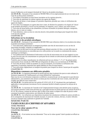 Code général des impôts


moyen d’adduction ou de transport dissimulé de l’alcool ou de produits alcooliques.
Art. 05. 05. 06. - Sera punie d’une amende de 500.000 FMG et d’un emprisonnement de un à six mois ou de
l’une de ces deux peines seulement :
1° Tout défaut d’inscription ou toute fausse inscription sur les registres prescrits ;
2° Tout refus de représenter les mêmes registres aux agents des Impôts ;
3° Tout refus de laisser, à toute époque et à première réquisition, procéder aux visites et vérifications des
agents des Impôts ;
4° Tout refus d’accompagner ces agents dans leurs visites, de déclarer les quantités et les degrés de l’alcool
et des produits alcooliques, d’ouvrir sur leur demande, les magasins, caves, celliers, tous autres locaux ;
5° Tout refus de laisser prélever des échantillons, de laisser reconnaître les produits fabriqués, transportés,
détenus, mis en vente ou vendus ;
6° Toute détention, vente ou mise en vente des alcools et des produits alcooliques pour lesquels des droits
n’ont pas été acquittés.
CHAPITRE III
Infractions sur la circulation
des tabacs et des produits alcooliques
Art. 05. 05. 07. - Sera punie d’une amende de 200 000 FMG toute infraction relative à la circulation des tabacs
et produits alcooliques notamment :
1° Tout enlèvement, déplacement ou transport de produits sans titre de mouvement ou avec un titre de
mouvement incomplet, irrégulier ou inapplicable ;
2° Tout défaut de délivrance de titre par toute personne dûment autorisée à le faire, ou toute délivrance de
titre dont les énonciations ne concordent pas avec celles portées sur la souche ou contiennent des ratures,
surcharges ou interlignes ;
3° Tout établissement de déclaration d’enlèvement ou de titre de mouvement sous un nom supposé ou sous
le nom d’un tiers sans son consentement ou ayant pour but de simuler un enlèvement de produits taxables non
effectivement réalisé.
Toutefois, pour les tabacs manufacturés, les infractions prévues aux alinéas 1°, 2° et 3° du présent article
seront punies d’une amende de 2 000 FMG par kilogramme de tabacs avec un minimum de 20 000 FMG;
4° Tout refus de laisser vérifier les produits en cours de transports, d’en faciliter la vérification et de
représenter à la première réquisition des agents habilités les titres de mouvements ;
5° Tout enlèvement, déplacement ou transport de produits pour lesquels les droits n’auront pas été acquittés.
CHAPITRE IV
Dispositions communes aux différentes pénalités
Art. 05. 05. 08. - Le jugement prononçant les peines prévues dans le présent titre peut en outre ordonner la
fermeture temporaire de l’établissement ou le retrait définitif de l’autorisation.
Dans tous les cas où la fermeture temporaire ou définitive est prescrite par voie de jugement ou par décision
administrative, non seulement cette mesure ne donne pas lieu à restitution des taxes versées, mais elle rend
exigible sans délai les taxes restant dues.
Art. 05. 05. 09. - Les peines prévues aux articles 05. 05.01 à 05. 05. 07. du présent titre sont également
applicables à toute personne convaincue d’avoir sciemment facilité la fraude ou procuré les moyens de la
commettre.
Art. 05. 05. 10. - Le maximum de l’amende et de l’emprisonnement lorsque cette dernière peine est prévue,
sera toujours prononcé contre toute personne qui, ayant déjà encouru les peines prévues aux articles 05-05-01 à
05. 05. 09 ci-dessus, commet de nouveau, dans le délai d’une année à compter de la date du procès-verbal
constatant la première contravention, une infraction de même nature.
Art. 05. 05. 11. - Les infractions aux dispositions du présent titre entraîneront à défaut de caution solvable ou
de la consignation du maximum de l’amende encourue, la saisie des voitures, chevaux, et autres véhicules
servant au transport mais seulement en garantie de l’amende.
SIXIEME PARTIE
TAXES SUR LES CHIFFRES D’AFFAIRES
TITRE PREMIER
Taxe sur la valeur ajoutée (TVA)
CHAPITRE PREMIER
Principe
Art. 06. 01. 01. - Il est institué une taxe dénommée "Taxe sur la valeur ajoutée" dont le produit est affecté au
budget général.
CHAPITRE II
 