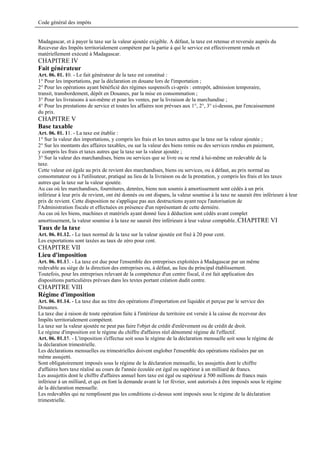 Code général des impôts


Madagascar, et à payer la taxe sur la valeur ajoutée exigible. A défaut, la taxe est retenue et reversée auprès du
Receveur des Impôts territorialement compétent par la partie à qui le service est effectivement rendu et
matériellement exécuté à Madagascar.
CHAPITRE IV
Fait générateur
Art. 06. 01. 10. - Le fait générateur de la taxe est constitué :
1° Pour les importations, par la déclaration en douane lors de l'importation ;
2° Pour les opérations ayant bénéficié des régimes suspensifs ci-après : entrepôt, admission temporaire,
transit, transbordement, dépôt en Douanes, par la mise en consommation ;
3° Pour les livraisons à soi-même et pour les ventes, par la livraison de la marchandise ;
4° Pour les prestations de service et toutes les affaires non prévues aux 1°, 2°, 3° ci-dessus, par l'encaissement
du prix.
CHAPITRE V
Base taxable
Art. 06. 01. 11. - La taxe est établie :
1° Sur la valeur des importations, y compris les frais et les taxes autres que la taxe sur la valeur ajoutée ;
2° Sur les montants des affaires taxables, ou sur la valeur des biens remis ou des services rendus en paiement,
y compris les frais et taxes autres que la taxe sur la valeur ajoutée ;
3° Sur la valeur des marchandises, biens ou services que se livre ou se rend à lui-même un redevable de la
taxe.
Cette valeur est égale au prix de revient des marchandises, biens ou services, ou à défaut, au prix normal au
consommateur ou à l'utilisateur, pratiqué au lieu de la livraison ou de la prestation, y compris les frais et les taxes
autres que la taxe sur la valeur ajoutée.
Au cas où les marchandises, fournitures, denrées, biens non soumis à amortissement sont cédés à un prix
inférieur à leur prix de revient, ont été donnés ou ont disparu, la valeur soumise à la taxe ne saurait être inférieure à leur
prix de revient. Cette disposition ne s'applique pas aux destructions ayant reçu l'autorisation de
l'Administration fiscale et effectuées en présence d'un représentant de cette dernière.
Au cas où les biens, machines et matériels ayant donné lieu à déduction sont cédés avant complet
amortissement, la valeur soumise à la taxe ne saurait être inférieure à leur valeur comptable..CHAPITRE VI
Taux de la taxe
Art. 06. 01.12. - Le taux normal de la taxe sur la valeur ajoutée est fixé à 20 pour cent.
Les exportations sont taxées au taux de zéro pour cent.
CHAPITRE VII
Lieu d'imposition
Art. 06. 01.13. - La taxe est due pour l'ensemble des entreprises exploitées à Madagascar par un même
redevable au siège de la direction des entreprises ou, à défaut, au lieu du principal établissement.
Toutefois, pour les entreprises relevant de la compétence d'un centre fiscal, il est fait application des
dispositions particulières prévues dans les textes portant création dudit centre.
CHAPITRE VIII
Régime d'imposition
Art. 06. 01.14. - La taxe due au titre des opérations d'importation est liquidée et perçue par le service des
Douanes.
La taxe due à raison de toute opération faite à l'intérieur du territoire est versée à la caisse du receveur des
Impôts territorialement compétent.
La taxe sur la valeur ajoutée ne peut pas faire l'objet de crédit d'enlèvement ou de crédit de droit.
Le régime d'imposition est le régime du chiffre d'affaires réel dénommé régime de l'effectif.
Art. 06. 01.15. - L'imposition s'effectue soit sous le régime de la déclaration mensuelle soit sous le régime de
la déclaration trimestrielle.
Les déclarations mensuelles ou trimestrielles doivent englober l'ensemble des opérations réalisées par un
même assujetti.
Sont obligatoirement imposés sous le régime de la déclaration mensuelle, les assujettis dont le chiffre
d'affaires hors taxe réalisé au cours de l'année écoulée est égal ou supérieur à un milliard de francs.
Les assujettis dont le chiffre d'affaires annuel hors taxe est égal ou supérieur à 500 millions de francs mais
inférieur à un milliard, et qui en font la demande avant le 1er février, sont autorisés à être imposés sous le régime
de la déclaration mensuelle.
Les redevables qui ne remplissent pas les conditions ci-dessus sont imposés sous le régime de la déclaration
trimestrielle.
 