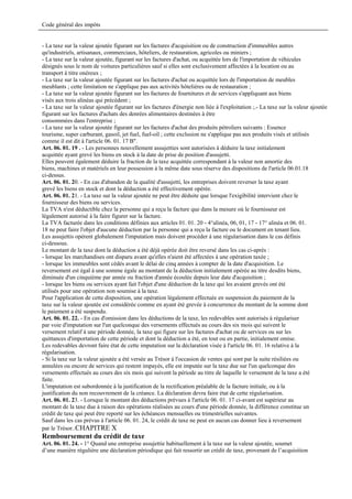 Code général des impôts


- La taxe sur la valeur ajoutée figurant sur les factures d'acquisition ou de construction d'immeubles autres
qu'industriels, artisanaux, commerciaux, hôteliers, de restauration, agricoles ou miniers ;
- La taxe sur la valeur ajoutée, figurant sur les factures d'achat, ou acquittée lors de l'importation de véhicules
désignés sous le nom de voitures particulières sauf si elles sont exclusivement affectées à la location ou au
transport à titre onéreux ;
- La taxe sur la valeur ajoutée figurant sur les factures d'achat ou acquittée lors de l'importation de meubles
meublants ; cette limitation ne s'applique pas aux activités hôtelières ou de restauration ;
- La taxe sur la valeur ajoutée figurant sur les factures de fournitures et de services s'appliquant aux biens
visés aux trois alinéas qui précèdent ;
- La taxe sur la valeur ajoutée figurant sur les factures d'énergie non liée à l'exploitation ;.- La taxe sur la valeur ajoutée
figurant sur les factures d'achats des denrées alimentaires destinées à être
consommées dans l'entreprise ;
- La taxe sur la valeur ajoutée figurant sur les factures d'achat des produits pétroliers suivants : Essence
tourisme, super carburant, gasoil, jet fuel, fuel-oil ; cette exclusion ne s'applique pas aux produits visés et utilisés
comme il est dit à l'article 06. 01. 17 B".
Art. 06. 01. 19 . - Les personnes nouvellement assujetties sont autorisées à déduire la taxe initialement
acquittée ayant grevé les biens en stock à la date de prise de position d'assujetti.
Elles peuvent également déduire la fraction de la taxe acquittée correspondant à la valeur non amortie des
biens, machines et matériels en leur possession à la même date sous réserve des dispositions de l'article 06.01.18
ci-dessus.
Art. 06. 01. 20. - En cas d'abandon de la qualité d'assujetti, les entreprises doivent reverser la taxe ayant
grevé les biens en stock et dont la déduction a été effectivement opérée.
Art. 06. 01. 21. - La taxe sur la valeur ajoutée ne peut être déduite que lorsque l'exigibilité intervient chez le
fournisseur des biens ou services.
La TVA n'est déductible chez la personne qui a reçu la facture que dans la mesure où le fournisseur est
légalement autorisé à la faire figurer sur la facture.
La TVA facturée dans les conditions définies aux articles 01. 01. 20 - 4°alinéa, 06, 01, 17 - 17° alinéa et 06. 01.
18 ne peut faire l'objet d'aucune déduction par la personne qui a reçu la facture ou le document en tenant lieu.
Les assujettis opèrent globalement l'imputation mais doivent procéder à une régularisation dans le cas définis
ci-dessous.
Le montant de la taxe dont la déduction a été déjà opérée doit être reversé dans les cas ci-après :
- lorsque les marchandises ont disparu avant qu'elles n'aient été affectées à une opération taxée ;
- lorsque les immeubles sont cédés avant le délai de cinq années à compter de la date d'acquisition. Le
reversement est égal à une somme égale au montant de la déduction initialement opérée au titre desdits biens,
diminuée d'un cinquième par année ou fraction d'année écoulée depuis leur date d'acquisition ;
- lorsque les biens ou services ayant fait l'objet d'une déduction de la taxe qui les avaient grevés ont été
utilisés pour une opération non soumise à la taxe.
Pour l'application de cette disposition, une opération légalement effectuée en suspension du paiement de la
taxe sur la valeur ajoutée est considérée comme en ayant été grevée à concurrence du montant de la somme dont
le paiement a été suspendu.
Art. 06. 01. 22. - En cas d'omission dans les déductions de la taxe, les redevables sont autorisés à régulariser
par voie d'imputation sur l'un quelconque des versements effectués au cours des six mois qui suivent le
versement relatif à une période donnée, la taxe qui figure sur les factures d'achat ou de services ou sur les
quittances d'importation de cette période et dont la déduction a été, en tout ou en partie, initialement omise.
Les redevables devront faire état de cette imputation sur la déclaration visée à l'article 06. 01. 16 relative à la
régularisation.
- Si la taxe sur la valeur ajoutée a été versée au Trésor à l'occasion de ventes qui sont par la suite résiliées ou
annulées ou encore de services qui restent impayés, elle est imputée sur la taxe due sur l'un quelconque des
versements effectués au cours des six mois qui suivent la période au titre de laquelle le versement de la taxe a été
faite.
L'imputation est subordonnée à la justification de la rectification préalable de la facture initiale, ou à la
justification du non recouvrement de la créance. La déclaration devra faire état de cette régularisation.
Art. 06. 01. 23. - Lorsque le montant des déductions prévues à l'article 06. 01. 17 ci-avant est supérieur au
montant de la taxe due à raison des opérations réalisées au cours d'une période donnée, la différence constitue un
crédit de taxe qui peut être reporté sur les échéances mensuelles ou trimestrielles suivantes.
Sauf dans les cas prévus à l'article 06. 01. 24, le crédit de taxe ne peut en aucun cas donner lieu à reversement
par le Trésor..CHAPITRE X
Remboursement du crédit de taxe
Art. 06. 01. 24. - 1° Quand une entreprise assujettie habituellement à la taxe sur la valeur ajoutée, soumet
d’une manière régulière une déclaration périodique qui fait ressortir un crédit de taxe, provenant de l’acquisition
 