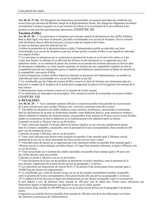 Code général des impôts


Art. 06. 01. 27. bis - Par dérogation aux dispositions qui précèdent, un assujetti peut dans des conditions qui
seront fixées par décision du Ministre chargé de la Réglementation fiscale, être chargé des obligations incombant
normalement à d'autres assujettis en ce qui concerne la collecte et le reversement de la taxe afférente à des
produits ou des activités spécifiquement déterminés..CHAPITRE XII
Taxation d'office
Art. 06. 01. 28. - 1° Les personnes et entreprises qui n'ont pas souscrit la déclaration de leur chiffre d'affaires
dans le délai légal, sont mises en demeure, par lettre recommandée avec accusé de réception, d'avoir à fournir
cette déclaration dans le délai de huit jours, suivant la date de réception de la lettre.
La mise en demeure peut être adressée par fax.
A défaut de production de la déclaration dans ce délai, l'Administration notifie au redevable, par lettre
recommandée avec accusé de réception ou par fax, la base qu'elle a évaluée d'office et sur laquelle le redevable
sera imposé d'office.
2° Les personnes et entreprises qui se soustraient au paiement de la taxe en se livrant à des achats ou à des
ventes sans facture, en utilisant ou en délivrant des factures ou des documents ne se rapportant pas à des
opérations réelles, ou en omettant de passer des écritures ou en passant des écritures inexactes ou fictives dans
les documents comptables, ou, d'une manière générale, ne tiennent pas une comptabilité régulière ou dont la
comptabilité présente des irrégularités graves et répétées qui établissent manifestement un défaut de sincérité de
la comptabilité, sont taxées d'office.
La base d'imposition, évaluée d'office d'après les éléments en possession de l'Administration, est notifiée au
redevable par lettre recommandée avec accusé de réception ou par fax.
3° Le contribuable qui fait l'objet de taxation d'office conserve le droit de formuler une réclamation dans les
huit jours à compter de la réception de la notification en apportant les preuves de l'exagération du montant de la
base retenue.
L'Administration statue en dernier ressort sur le montant de la base retenue.
4° La notification est interruptive de prescription. Elle contient les motifs de la procédure de taxation d'office.
CHAPITRE XIII
I- PENALITES
Art. 06. 01. 29. - 1° Tout versement spontané effectué en retard est passible d'une pénalité de recouvrement
de 5 pour cent par mois sans excéder 100 pour cent ; tout mois commencé étant dû en entier ;
2° Tout défaut de déclaration du chiffre d'affaires, toute omission, insuffisance, inexactitude ou minoration
dans les déclarations de recettes ou d'opérations taxables, toute déduction abusive, toute manoeuvre tendant à
obtenir indûment le bénéfice de remboursements, sont passibles d'une amende de 50 pour cent de la taxe fraudée,
éludée ou compromise ou dont la déduction ou le remboursement a été indûment opéré ou obtenu.
L'amende est portée à 100 pour cent en cas de récidive.
3° Toute vente pour laquelle il n'est pas délivré de facture régulière ou qui n'est pas régulièrement passée
dans les écritures comptables, est passible, outre le paiement de la taxe correspondante, d'une amende de 100
pour cent du montant de la taxe.
L'amende est portée à 200 pour cent en cas de récidive.
4° Toute vente effectuée sans facture entre assujettis est passible d’une amende égale à 200 pour cent du
montant de la taxe sur la valeur marchande des biens ou des services ainsi vendus.
5° Toute délivrance de facture ne se rapportant pas à des opérations réelles est passible d'une amende égale à
100 pour cent de la valeur indiquée sur ladite facture, s'il s'agit d'une première infraction, et égale à 200 pour cent
en cas de récidive.
6° Toute inexactitude sur le montant des crédits reportables est passible d'une amende égale à 50 pour cent
des crédits déclarés mais non justifiés.
L'amende est portée à 100 pour cent en cas de récidive.
7° Toute facturation de la taxe sur des produits ou prestations exonérés entraînera, outre le paiement de la
taxe facturée, l'application de la peine fiscale prévue au paragraphe 2 ci-dessus ;
8° Les infractions aux dispositions de l'article 06.01.27 du présent Code seront punies d'une amende égale à
10.000 Fmg par facture non réglementaire ;
9° Le contribuable qui a omis de facturer la taxe sur un ou des produits normalement taxables est passible,
outre le paiement de la taxe correspondante, d'une peine fiscale telle que prévue au paragraphe 2 ci-dessus ;
10° La déduction d'une taxe qui ne figure pas distinctement sur une facture est passible, outre le versement de
la taxe déduite à tort, du paiement d'une amende de 100 pour cent de ladite taxe..Toutes autres infractions aux
dispositions légales et réglementaires qui régissent la taxe sur la valeur ajoutée
seront punies d'une amende de 200.000 Fmg en sus de la peine fiscale prévue par le paragraphe 2 du présent
article.
L'opposition au contrôle fiscal est passible d'une amende de 100 pour cent de la taxe déterminée sur la base
des éléments en possession de l'Administration.
 
