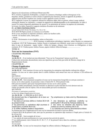 Code général des impôts


dépourvus de mécanismes et d'élèment filtrant amovible
90 21 Articles et appareils d'orthopédie, y compris les ceintures et bandages médico-chirurgicaux et les
béquilles; attelles, gouttières et autres articles et appareils pour fractures; articles et appareils de prothèse ;
appareils pour faciliter l'audition aux sourds et autres appareils à tenir à la main,
90 22 Appareils à rayons X et appareils utilisant les radiations alpha, bêta ou gamma, même à usage médical,
chirurgical, dentaire ou vétérinaire, y compris les appareils de radiophotographie ou de radiothérapie, les tubes à
rayons X et autres dispositifs générateurs de rayons X, les générateurs de tension, les pupitres de commande,
les écrans, les tables, fauteuils et supports similaires d'examen ou de traitement.
IV. AUTRES EXONERATIONS
suivant l'article 06.01.06 du CGI alinéas 11è, 12è et 13è
48 01 00 H 00 Papier journal, en rouleaux ou en feuilles
49 01 Livres, brochures et imprimés similaires, même sur feuillets isolés.
10 B 00 - En feuillets isolés, même pliés ...........
- Autres :
91 H 00 . Dictionnaires et encyclopédies, même en fascicules ...…………………………….Autres :F 90 .
Autres .........................................49 02 Journaux et publications périodiques imprimés, même illustrés ou contenant de
la publicité. 49 07 00 Timbres-poste, timbres fiscaux et analogues non oblitérés, ayant cours ou destinés à avoir cours
dans le pays de destination ; papier timbré ; billets de banque; chèques; titres d'actions ou d'obligations et titres
similaires. R 10 -Timbres-poste, timbres fiscaux, papiers timbrés, billets de banque................................
TITRE II
Taxe sur les transactions (TST)
CHAPITRE PREMIER
Principe
Art 06. 02. 01. - Il est institué une taxe dénommée "Taxe sur les Transactions" perçue au profit des
Collectivités territoriales décentralisées selon une répartition qui sera fixée par arrêté du Ministre chargé de la
Réglementation fiscale.
CHAPITRE II
Champ d'application
SECTION PREMIERE
Art 06. 02. 02. - Sont soumises à la taxe sur les transactions les entreprises individuelles réalisant des affaires
taxables à la taxe sur la valeur ajoutée dont le chiffre d'affaires total annuel hors taxe est inférieur à 250 millions de
francs.
SECTION II
Personnes et opérations taxables
Art. 06. 02. 03. - Sont notamment assujetties à la taxe sur les transactions lorsqu'elles ne sont pas soumises à
la taxe sur la valeur ajoutée, les personnes visées à l'article 06. 01. 04 du présent Code.
Elles peuvent toutefois opter pour l'assujettissement à la taxe sur la valeur ajoutée.
L'option, valable annuellement, doit être formulée ou dénoncée au plus tard dans les trois derniers mois de
l'année qui précède celle de l'option. Elle est renouvelable par tacite reconduction.
SECTION III
Personnes et opérations exonérées
ou hors du champ d'application de la taxe
Art. 06. 02. 04. – ( L.2000.024 du 05.01.2001)
Ne donnent pas lieu à l'application de la taxe sur Tsy ampiharana ny haba amin'ny fifanakalozana
les transactions :                                             :
1° les biens et services définis à l'article 06.01.06 1. ireo fananana sy saikinasa voafaritry ny
du présent Code ;                                              andininy06.01.06 amin'ity Fehezan-dalàna ity.
2° les personnes ou opérations déjà soumises à 2. ireo olona na raharaha efa iharan'ny hetra
l'impôt prévu à l'article 06.01.02 ;                           voalaza ao amin'ny andininy 06.01.02.
3° le chiffre d'affaires réalisé à l'exportation.             3. ny volamaty azo amin'ny fanondranana entana.
Ne donnent pas lieu à l'application de la taxe sur les transactions les biens et services définis
à l'article 06.01.06 du présent Code, ainsi que les personnes ou opérations déjà soumises à l'impôt prévu à l'article 01.
06. 02 du CGI.
Art. 06. 02. 05. - Sont exemptés de la taxe :
1° Les salariés de toutes professions en ce qui concerne leur activité de salarié ;
2° Les établissements visés à l'article 06. 01. 08. 2°, 3°, 4° du présent Code et dans les conditions y spécifiées.
SECTION IV
Territorialité
Art. 06. 02. 06. - La taxe sur les transactions frappe les affaires réalisées à Madagascar ; le terme
 