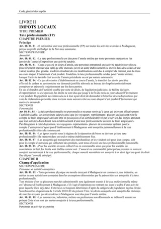 Code général des impôts



LIVRE II
IMPOTS LOCAUX
TITRE PREMIER
Taxe professionnelle (TP)
CHAPITRE PREMIER
Principe
Art. 10. 01. 01. - Il est institué une taxe professionnelle (TP) sur toutes les activités exercées à Madagascar,
perçue au profit du Budget de la Province autonome.
SECTION PREMIERE
Annualité
Art. 10. 01. 02. - La taxe professionnelle est due pour l’année entière par toute personne exerçant au 1er
janvier de l’année d’imposition une activité taxable.
Art. 10. 01. 03. - Dans le cas où en cours d’année, une personne entreprend une activité taxable nouvelle ou
plus fortement imposée que celle qu’elle exerçait, ouvre un autre établissement ou exerce dans des locaux d’une
valeur locative plus grande, les droits résultant de ces modifications sont dus à compter du premier jour du mois
au cours duquel l’événement s’est produit. Toutefois, la taxe professionnelle est due pour l’année entière,
lorsque l’activité taxable était exercée l’année précédente ou est par nature saisonnière.
Art. 10. 01. 04. - En cas de cession d’établissement en cours d’année, le transfert des droits peut être
effectué du cédant au cessionnaire sur demande justifiée adressée au bureau des Impôts territorialement
compétent et présentée conjointement par les deux parties.
En cas d’abandon de l’activité taxable par suite de décès, de liquidation judiciaire, de faillite déclarée,
d’expropriation ou d’expulsion, les droits ne sont dus que jusqu’à la fin du mois au cours duquel l’événement
s’est produit. Il appartient aux intéressés ou à leur ayant droit de demander le bénéfice de ces dispositions par
voie de réclamation présentée dans les trois mois suivant celui au cours duquel s’est produit l’événement qui
motive la demande.
SECTION II
Personnalité
Art 10. 01. 05. - La taxe professionnelle est personnelle et ne peut servir qu’à ceux qui exercent effectivement
l’activité taxable. Les collecteurs salariés ainsi que les voyageurs- représentants- placiers qui agissent pour le
compte de leurs employeurs doivent être en possession d’un certificat délivré par le service des Impôts attestant
que leur activité a bien donné lieu à établissement d’une taxe professionnelle au nom de leurs employeurs.
Par dérogation à cette disposition, les voyageurs- représentants- placiers de commerce opérant pour le
compte d’entreprise n’ayant pas d’établissement à Madagascar sont assujettis personnellement à la taxe
professionnelle à titre de commerçant.
Art. 10. 01. 06. - Les époux mariés sous le régime de la séparation de biens ne doivent qu’une taxe
professionnelle s’ils exercent dans un seul et même établissement fixe.
Art. 10. 01. 07. - Les assujettis qui transportent des marchandises et les vendent soit pour leur compte, soit
pour le compte d’autrui ou qui collectent des produits, sont tenus d’avoir une taxe professionnelle personnelle.
Art. 10. 01. 08. - Pour les sociétés en nom collectif ou en commandite ainsi que pour les sociétés ou
associations de fait, les droits sont établis comme suit : l’associé ou commandité principal ou premier en nom est
assujetti normalement à la taxe professionnelle, chaque associé secondaire est assujetti à un droit égal au quart du droit
fixe dû par l’associé principal.
CHAPITRE II
Champ d’application
SECTION PREMIERE
Personnes et activités assujetties
Art. 10. 01. 09. - Toute personne physique ou morale exerçant à Madagascar un commerce, une industrie, un
métier ou une activité non comprise dans les exemptions déterminées par le présent titre est assujettie à la taxe
professionnelle.
Tout titulaire d’un ou plusieurs marchés administratifs sera également soumis à la taxe professionnelle même
en l’absence d’établissement à Madagascar, s’il s’agit d’opérations ne rentrant pas dans le cadre d’une activité
pour laquelle il est déjà taxé. Cette taxe est toujours déterminée d’après la catégorie de population la plus élevée.
Nonobstant les dispositions de l’article 10.01.03 du présent Titre, les droits auxquels sont assujettis les titulaires
de marchés n’ayant pas de résidence à Madagascar sont dus pour l’année entière.
Art. 10. 01. 10. - Les commerces, industries, métiers ou professions non dénommés au tableau B annexé au
présent Code n’en sont pas moins assujettis à la taxe professionnelle.
SECTION II
Personnes et activités exonérées
 