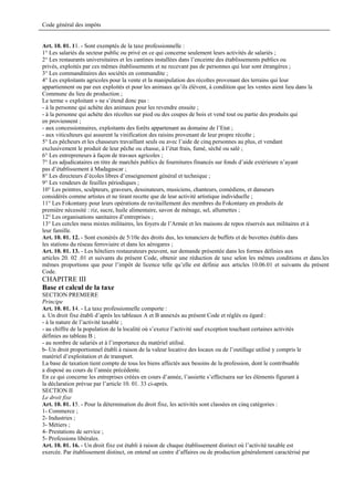 Code général des impôts


Art. 10. 01. 11. - Sont exemptés de la taxe professionnelle :
1° Les salariés du secteur public ou privé en ce qui concerne seulement leurs activités de salariés ;
2° Les restaurants universitaires et les cantines installées dans l’enceinte des établissements publics ou
privés, exploités par ces mêmes établissements et ne recevant pas de personnes qui leur sont étrangères ;
3° Les commanditaires des sociétés en commandite ;
4° Les exploitants agricoles pour la vente et la manipulation des récoltes provenant des terrains qui leur
appartiennent ou par eux exploités et pour les animaux qu’ils élèvent, à condition que les ventes aient lieu dans la
Commune du lieu de production ;
Le terme « exploitant » ne s’étend donc pas :
- à la personne qui achète des animaux pour les revendre ensuite ;
- à la personne qui achète des récoltes sur pied ou des coupes de bois et vend tout ou partie des produits qui
en proviennent ;
- aux concessionnaires, exploitants des forêts appartenant au domaine de l’Etat ;
- aux viticulteurs qui assurent la vinification des raisins provenant de leur propre récolte ;
5° Les pêcheurs et les chasseurs travaillant seuls ou avec l’aide de cinq personnes au plus, et vendant
exclusivement le produit de leur pêche ou chasse, à l’état frais, fumé, séché ou salé ;
6° Les entrepreneurs à façon de travaux agricoles ;
7° Les adjudicataires en titre de marchés publics de fournitures financés sur fonds d’aide extérieure n’ayant
pas d’établissement à Madagascar ;
8° Les directeurs d’écoles libres d’enseignement général et technique ;
9° Les vendeurs de feuilles périodiques ;
10° Les peintres, sculpteurs, graveurs, dessinateurs, musiciens, chanteurs, comédiens, et danseurs
considérés comme artistes et ne tirant recette que de leur activité artistique individuelle ;
11° Les Fokontany pour leurs opérations de ravitaillement des membres du Fokontany en produits de
première nécessité : riz, sucre, huile alimentaire, savon de ménage, sel, allumettes ;
12° Les organisations sanitaires d’entreprises ;
13° Les cercles mess mixtes militaires, les foyers de l’Armée et les maisons de repos réservés aux militaires et à
leur famille.
Art. 10. 01. 12. - Sont exonérés de 5/10e des droits dus, les tenanciers de buffets et de buvettes établis dans
les stations du réseau ferroviaire et dans les aérogares ;
Art. 10. 01. 13. - Les hôteliers restaurateurs peuvent, sur demande présentée dans les formes définies aux
articles 20. 02 .01 et suivants du présent Code, obtenir une réduction de taxe selon les mêmes conditions et dans.les
mêmes proportions que pour l’impôt de licence telle qu’elle est définie aux articles 10.06.01 et suivants du présent
Code.
CHAPITRE III
Base et calcul de la taxe
SECTION PREMIERE
Principe
Art. 10. 01. 14. - La taxe professionnelle comporte :
a. Un droit fixe établi d’après les tableaux A et B annexés au présent Code et réglés eu égard :
- à la nature de l’activité taxable ;
- au chiffre de la population de la localité où s’exerce l’activité sauf exception touchant certaines activités
définies au tableau B ;
- au nombre de salariés et à l’importance du matériel utilisé.
b- Un droit proportionnel établi à raison de la valeur locative des locaux ou de l’outillage utilisé y compris le
matériel d’exploitation et de transport.
La base de taxation tient compte de tous les biens affectés aux besoins de la profession, dont le contribuable
a disposé au cours de l’année précédente.
En ce qui concerne les entreprises créées en cours d’année, l’assiette s’effectuera sur les éléments figurant à
la déclaration prévue par l’article 10. 01. 33 ci-après.
SECTION II
Le droit fixe
Art. 10. 01. 15. - Pour la détermination du droit fixe, les activités sont classées en cinq catégories :
1- Commerce ;
2- Industries ;
3- Métiers ;
4- Prestations de service ;
5- Professions libérales.
Art. 10. 01. 16. - Un droit fixe est établi à raison de chaque établissement distinct où l’activité taxable est
exercée. Par établissement distinct, on entend un centre d’affaires ou de production généralement caractérisé par
 