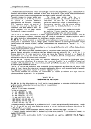 Code général des impôts

Le montant total des impôts ainsi obtenu est retenu par l’employeur ou l’organisme payeur préalablement au
paiement des salaires et revenus assimilés, et versé entre les mains de l’agent chargé durecouvrement dans
les quinze premiers jours du mois suivant celui au cours duquel la retenue a été opérée.
Toutefois, lorsque le montant global des                 Na     izany  aza    anefa,     raha     toa   ny
retenues n'excède pas 25 000 fmg par mois           tontaliben'nynotazonin~ tsy mihoatra ny 25.000 la
ou lorsque le paiement s'effectue                   îsam-bolana na raha toa ny fandoavan-ketra
habituellement par trimestre, l'employeur           mahazatra dîa isan-telo volana, ny mpampiasa na ny
01,1 l'organisme payeur est autorisé à              fikarnbanana mpandoa vola dia omena alàlana
cumuler le versement par trimestre. Ce              hampitambatra ny fandrotsahan-ketra ho isan-telo
versement doit être effectué dans les               volana.
quinze premiers jours du mois suivant                    Izany fandoavan-ketra izany dia tokony hovitaina
l'expiration du trimestre considéré                 ao anatin'ny 15 andro voalohany amîn'ny volana
                                                    manaraka ny fahataperan'ny telo volana voalaza
Dans le cas où une même personne ou un même organisme verserait des sommes imposables à partir de
deux ou plusieurs lieux différents, l’impôt est versé à la caisse du comptable du Trésor ou l’agent du service
des impôts dont relève le lieu de travail des bénéficiaires desdites sommes.
Art. 01. 03. 13. - Dans le cas où un contribuable percevrait des revenus provenant de deux ou plusieurs
employeurs ou organismes payeurs, chaque partie versante détermine et retient provisoirement l’impôt
correspondant aux sommes qu’elle a payées conformément aux dispositions de l’article 01. 03. 11 ci-
dessus.
Le montant définitif des retenues est calculé par le service chargé de l’assiette qui le notifie à chacun de ces
employeurs ou organismes payeurs.
Art. 01. 03. 14. - Les contribuables dont l’employeur ou l’organisme payeur se trouve hors du territoire
national doivent, suivant les modalités et dans les délais prévus aux articles 01. 03. 11 et 01. 03. 12 ci-
dessus, déterminer et verser eux-mêmes entre les mains du Trésorier principal ou de l’agent de
recouvrement du service des impôts dont relève leur résidence, l’impôt correspondant à toutes les
rémunérations perçues au cours du mois considéré.
Art. 01. 03. 15 - Lorsque, à l’occasion d’un paiement quelconque, l’employeur ou l’organisme payeur
commet une erreur aboutissant à un excédent de versement d’impôts, il a la possibilité d’imputer cet
excédent sur l’un quelconque des versements successifs qu’il effectue au cours des six mois suivant celui
au cours duquel l’erreur s’est produite.
Dans le cas où une telle imputation serait impossible, le remboursement peut être effectué auprès de la
caisse de l’agent chargé du recouvrement au vu d’une attestation délivrée par le service chargé de l’assiette
de l’impôt faisant apparaître le montant de la somme indûment versée.
Cette même possibilité est accordée aux contribuables qui versent eux-mêmes leur impôt dans les
conditions définies à l’article 01. 03. 14 ci-dessus.

                                            CHAPITRE VI
                                       Détermination de l’impôt
Art. 01. 03. 16. - La détermination de l’impôt sur les revenus salariaux et assimilés est effectuée selon le
barème ci-après, la base étant arrondie au millier de francs inférieur.
A. Droit Commun
- Jusqu’à 150 000 FMG : 1500FMG
Fraction de revenu de :
- 151 000 à 250 000 : 2p. 100 ;
- 251 000 à 500 000 : 10p. 100 ;
- 501 000 à 750 000 : 15p. 100 ;
- 751 000 à 1 000 000 : 20p. 100 ;
- 1 001 000 à 1 500 000 : 25p. 100 ;
- 1 501 000 à 2 500 000 : 30p. 100 ;
- Plus de 2 500 000 : 35p. 100 ;
En tout état de cause, l’application de la réduction d’impôt à raison des personnes à charge définie à l’article
01. 03. 19, ne doit pas avoir pour résultat de ramener le montant de l’impôt au-dessous des minima de
contribution fixés comme suit :
- 1 500 FMG pour les contribuables dont le revenu imposable est inférieur ou égal à 150 000 FMG ;
- 2 000 FMG pour les contribuables dont le revenu imposable est supérieur à 150 000 FMG mais inférieur ou
égal à 250 000 FMG ;
- 2 500 FMG pour les contribuables dont le revenu imposable est supérieur à 250 000 FMG..B. Régime
spécial
 
