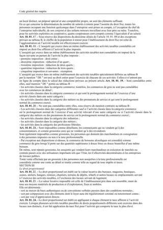 Code général des impôts


un local distinct, un préposé spécial et une comptabilité propre, un seul des éléments suffisant.
En ce qui concerne la détermination du nombre de salariés à retenir pour l’assiette du droit fixe, toutes les
personnes occupant une fonction quelconque dans l’entreprise sont prises en compte, à l’exception du chef de
l’entreprise individuelle, de son conjoint et des enfants mineurs travaillant avec leur père ou mère. Toutefois,
pour les activités exploitées en coopérative, quatre coopérateurs sont comptés comme l’équivalent d’un salarié.
Art. 10. 01. 17. - Sous réserve des dispositions du deuxième alinéa de l’article 10. 01. 09 et des exceptions
prévues au tableau B, le chiffre de la population à retenir pour l’établissement du droit fixe est celui de
l’agglomération où l’activité taxable est effectivement exercée.
Art. 10. 01. 18. - L’assujetti qui exerce dans un même établissement des activités taxables cumulables est
imposé au droit fixe afférent à l’activité la plus imposée.
L’assujetti qui exerce dans un même établissement des activités taxables non cumulables est imposé de la
façon suivante en partant de l’activité la plus imposée :
- première imposition : droit entier ;
- deuxième imposition : réduction d’un quart ;
- troisième imposition : réduction de deux quarts ;
- quatrième imposition : réduction de trois quarts ;
- cinquième imposition et suivantes : exemption.
L’assujetti qui exerce dans un même établissement des activités taxables spécialement définies au tableau B
par la mention " DE " est taxé au droit entier pour l’exercice de chacune de ces activités. Celles-ci n’entrent pas
en ligne de compte dans le calcul des réductions prévues au présent article..Art. 10. 01. 19. - Sont cumulables entre
elles, sauf mention " DE " portée au tableau B :
- les activités classées dans la catégorie commerce; toutefois, les commerces de gros ne sont pas cumulables
avec les commerces de détail ;
- les activités classées dans la catégorie commerce et qui sont le prolongement normal de l’exercice d’une
activité classée dans une autre catégorie ;
- les activités classées dans la catégorie des métiers ou des prestations de service et qui sont le prolongement
normal du commerce exercé.
Art. 10. 01. 20. - Ne sont pas cumulables entre elles, sous réserve de mention contraire au tableau B :
- Les activités classées dans des catégories différentes sauf si l’activité classée dans la catégorie commerce
est le prolongement normal de l’exercice d’une activité relevant d’une autre catégorie ou si l’activité classée dans la
catégorie des métiers ou des prestations de service est le prolongement normal du commerce exercé ;
- les activités classées dans la catégorie des industries ;
- les activités classées dans la catégorie des métiers ;
- les activités dans la catégorie des professions libérales.
Art. 10. 01. 21. - Sont imposables comme détaillants, les commerçants qui ne vendent qu’à des
consommateurs, et comme grossistes ceux qui ne vendent qu’à des revendeurs.
Sont également imposables comme grossistes, les personnes qui donnent des marchandises en consignation
à des personnes imposées ou non à la taxe professionnelle.
- Par exception aux dispositions ci-dessus, le commerce de boissons alcooliques est considéré comme
commerce de gros lorsqu’il porte sur des quantités supérieures à douze litres ou douze bouteilles d’une même
boisson.
De même, sont réputés grossistes, les assujettis qui vendent leurs marchandises en exécution de marchés ou
contrats passés avec des utilisateurs importants tels que l’Etat, les Collectivités décentralisées et les entreprises
de travaux publics.
Toute vente effectuée par un grossiste à des personnes non assujetties à la taxe professionnelle est
considérée comme une vente au détail et traitée comme telle au regard de tous impôts et taxes.
SECTION III
Le droit proportionnel
Art. 10. 01. 22. - Le droit proportionnel est établi sur la valeur locative des bureaux, magasins, boutiques,
usines, ateliers, hangars, remises, chantiers, terrains de dépôts, wharfs et autres locaux ou emplacements servant
à l’exercice des activités taxables, à l’exclusion des locaux servant de logement.
Art. 10. 01. 23. - La valeur locative imposable est celle de l’établissement pris dans son ensemble, muni de
tous ses moyens matériels de production et d’exploitation, fixes et mobiles.
Elle est déterminée :
- soit au moyen de baux authentiques ou de conventions verbales passées dans des conditions normales ;
- soit par comparaison avec des éléments dont le loyer aura été régulièrement constaté ou notoirement connu ;
- soit par voie d’appréciation directe.
Art. 10. 01. 24. - Le droit proportionnel est établi en appliquant à chaque élément le taux afférent à l’activité
exercée. Lorsque plusieurs activités taxables passibles de droits proportionnels différents sont exercées dans des
locaux non distincts, il est fait application du taux fixé pour l’activité qui comporte le taux le plus élevé.
 
