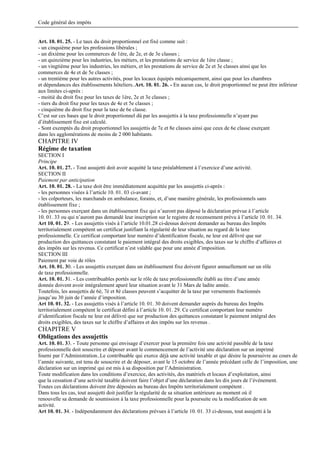 Code général des impôts


Art. 10. 01. 25. - Le taux du droit proportionnel est fixé comme suit :
- un cinquième pour les professions libérales ;
- un dixième pour les commerces de 1ère, de 2e, et de 3e classes ;
- un quinzième pour les industries, les métiers, et les prestations de service de 1ère classe ;
- un vingtième pour les industries, les métiers, et les prestations de service de 2e et 3e classes ainsi que les
commerces de 4e et de 5e classes ;
- un trentième pour les autres activités, pour les locaux équipés mécaniquement, ainsi que pour les chambres
et dépendances des établissements hôteliers..Art. 10. 01. 26. - En aucun cas, le droit proportionnel ne peut être inférieur
aux limites ci-après :
- moitié du droit fixe pour les taxes de 1ère, 2e et 3e classes ;
- tiers du droit fixe pour les taxes de 4e et 5e classes ;
- cinquième du droit fixe pour la taxe de 6e classe.
C’est sur ces bases que le droit proportionnel dû par les assujettis à la taxe professionnelle n’ayant pas
d’établissement fixe est calculé.
- Sont exemptés du droit proportionnel les assujettis de 7e et 8e classes ainsi que ceux de 6e classe exerçant
dans les agglomérations de moins de 2 000 habitants.
CHAPITRE IV
Régime de taxation
SECTION I
Principe
Art. 10. 01. 27. - Tout assujetti doit avoir acquitté la taxe préalablement à l’exercice d’une activité.
SECTION II
Paiement par anticipation
Art. 10. 01. 28. - La taxe doit être immédiatement acquittée par les assujettis ci-après :
- les personnes visées à l’article 10. 01. 03 ci-avant ;
- les colporteurs, les marchands en ambulance, forains, et, d’une manière générale, les professionnels sans
établissement fixe ;
- les personnes exerçant dans un établissement fixe qui n’auront pas déposé la déclaration prévue à l’article
10. 01. 33 ou qui n’auront pas demandé leur inscription sur le registre de recensement prévu à l’article 10. 01. 34.
Art 10. 01. 29. - Les assujettis visés à l’article 10.01.28 ci-dessus doivent demander au bureau des Impôts
territorialement compétent un certificat justifiant la régularité de leur situation au regard de la taxe
professionnelle. Ce certificat comportant leur numéro d’identification fiscale, ne leur est délivré que sur
production des quittances constatant le paiement intégral des droits exigibles, des taxes sur le chiffre d’affaires et
des impôts sur les revenus. Ce certificat n’est valable que pour une année d’imposition.
SECTION III
Paiement par voie de rôles
Art. 10. 01. 30. - Les assujettis exerçant dans un établissement fixe doivent figurer annuellement sur un rôle
de taxe professionnelle.
Art. 10. 01. 31. - Les contribuables portés sur le rôle de taxe professionnelle établi au titre d’une année
donnée doivent avoir intégralement apuré leur situation avant le 31 Mars de ladite année.
Toutefois, les assujettis de 6è, 7è et 8è classes peuvent s’acquitter de la taxe par versements fractionnés
jusqu’au 30 juin de l’année d’imposition.
Art 10. 01. 32. - Les assujettis visés à l’article 10. 01. 30 doivent demander auprès du bureau des Impôts
territorialement compétent le certificat défini à l’article 10. 01. 29. Ce certificat comportant leur numéro
d’identification fiscale ne leur est délivré que sur production des quittances constatant le paiement intégral des
droits exigibles, des taxes sur le chiffre d’affaires et des impôts sur les revenus .
CHAPITRE V
Obligations des assujettis
Art. 10. 01. 33. - Toute personne qui envisage d’exercer pour la première fois une activité passible de la taxe
professionnelle doit souscrire et déposer avant le commencement de l’activité une déclaration sur un imprimé
fourni par l’Administration..Le contribuable qui exerce déjà une activité taxable et qui désire la poursuivre au cours de
l’année suivante, est tenu de souscrire et de déposer, avant le 15 octobre de l’année précédant celle de l’imposition, une
déclaration sur un imprimé qui est mis à sa disposition par l’Administration.
Toute modification dans les conditions d’exercice, des activités, des matériels et locaux d’exploitation, ainsi
que la cessation d’une activité taxable doivent faire l’objet d’une déclaration dans les dix jours de l’événement.
Toutes ces déclarations doivent être déposées au bureau des Impôts territorialement compétent .
Dans tous les cas, tout assujetti doit justifier la régularité de sa situation antérieure au moment où il
renouvelle sa demande de soumission à la taxe professionnelle pour la poursuite ou la modification de son
activité.
Art 10. 01. 34. - Indépendamment des déclarations prévues à l’article 10. 01. 33 ci-dessus, tout assujetti à la
 