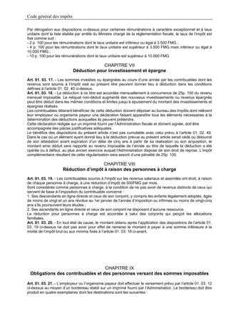 Code général des impôts

Par dérogation aux dispositions ci-dessus pour certaines rémunérations à caractère exceptionnel et à taux
unitaire dont la liste établie par arrêté du Ministre chargé de la réglementation fiscale, le taux de l’impôt est
fixé comme suit :
- 2 p. 100 pour les rémunérations dont le taux unitaire est inférieur ou égal à 3.500 FMG ;
- 4 p. 100 pour les rémunérations dont le taux unitaire est supérieur à 3.500 FMG mais inférieur ou égal à
10.000 FMG ;
- 10 p. 100 pour les rémunérations dont le taux unitaire est supérieur à 10.000 FMG.

                                         CHAPITRE VII
                            Déduction pour investissement et épargne
Art. 01. 03. 17. - Les sommes investies ou épargnées au cours d’une année par les contribuables dont les
revenus sont soumis à l’Impôt visé au présent titre peuvent donner lieu à déduction dans les conditions
définies à l’article 01. 02. 40 ci-dessus.
Art. 01. 03. 18. - La déduction à ce titre est accordée mensuellement à concurrence de 25p. 100 du revenu
mensuel imposable. Le reliquat non-déduit augmenté des nouveaux investissements ou revenus épargnés
peut être déduit dans les mêmes conditions et limites jusqu’à épuisement du montant des investissements et
épargnes réalisés.
Les contribuables désirant bénéficier de cette déduction doivent déposer au bureau des Impôts dont relèvent
leur employeur ou organisme payeur une déclaration faisant apparaître tous les éléments nécessaires à la
détermination des déductions auxquelles ils peuvent prétendre.
Cette déclaration rédigée sur un imprimé fourni par l’Administration fiscale et dûment signée, doit être
accompagnée des pièces justificatives adéquates.
Le bénéfice des dispositions du présent article n’est pas cumulable avec celui prévu à l’article 01. 02. 40.
Dans le cas où un élément ayant donné lieu à la déduction prévue au présent article serait cédé ou détourné
de son attestation avant expiration d’un délai de cinq ans à partir de sa réalisation ou son acquisition, le
montant ainsi déduit sera rapporté au revenu imposable de l’année au titre de laquelle la déduction a été
opérée ou à défaut, au plus ancien exercice auquel l’Administration dispose de son droit de reprise. L’impôt
complémentaire résultant de cette régularisation sera assorti d’une pénalité de 25p. 100.

                                      CHAPITRE VIII
                     Réduction d’impôt à raison des personnes à charge
Art. 01. 03. 19. - Les contribuables soumis à l’impôt sur les revenus salariaux et assimilés ont droit, à raison
de chaque personne à charge, à une réduction d’impôt de 500FMG par mois.
Sont considérés comme personnes à charge, à la condition de ne pas avoir de revenus distincts de ceux qui
servent de base à l’imposition du contribuable concerné :
1. Ses descendants en ligne directe et ceux de son conjoint, y compris les enfants légalement adoptés, âgés
de moins de vingt et un ans révolus au 1er janvier de l’année d’imposition ou infirmes ou moins de vingt-cinq
ans s’ils poursuivent leurs études ;
2. Ses ascendants en ligne directe et ceux de son conjoint ne disposant d’aucune ressource.
La réduction pour personnes à charge est accordée à celui des conjoints qui perçoit les allocations
familiales.
Art. 01. 03. 20. - En tout état de cause, le montant obtenu après l’application des dispositions de l’article 01.
03. 19 ci-dessus ne doit pas avoir pour effet de ramener le montant à payer à une somme inférieure à la
moitié de l’impôt brut ou aux minima fixés à l’article 01. 03. 16 ci-avant.




                                   CHAPITRE IX
 Obligations des contribuables et des personnes versant des sommes imposables

Art. 01. 03. 21. - L’employeur ou l’organisme payeur doit effectuer le versement prévu par l’article 01. 03. 12
ci-dessus au moyen d’un bordereau établi sur un imprimé fourni par l’Administration. Le bordereau doit être
produit en quatre exemplaires dont les destinations sont les suivantes :
 