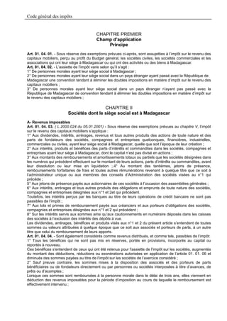 Code général des impôts


                                         CHAPITRE PREMIER
                                         Champ d’application
                                              Principe
Art. 01. 04. 01. - Sous réserve des exemptions prévues ci-après, sont assujetties à l’impôt sur le revenu des
capitaux mobiliers, perçu au profit du Budget général, les sociétés civiles, les sociétés commerciales et les
associations qui ont leur siège à Madagascar ou qui ont des activités ou des biens à Madagascar.
Art. 01. 04. 02. - L’assiette de l’impôt varie selon qu’il s’agit :
1° De personnes morales ayant leur siège social à Madagascar ;
2° De personnes morales ayant leur siège social dans un pays étranger ayant passé avec la République de
Madagascar une convention tendant à éliminer les doubles impositions en matière d’impôt sur le revenu des
capitaux mobiliers ;
3° De personnes morales ayant leur siège social dans un pays étranger n’ayant pas passé avec la
République de Madagascar de convention tendant à éliminer les doubles impositions en matière d’impôt sur
le revenu des capitaux mobiliers ;

                                         CHAPITRE II
                        Sociétés dont le siège social est à Madagascar
A- Revenus imposables
Art. 01. 04. 03. ( L.2000.024 du 05.01.2001) - Sous réserve des exemptions prévues au chapitre V, l’impôt
sur le revenu des capitaux mobiliers s’applique :
1° Aux dividendes, intérêts, arrérages, revenus et tous autres produits des actions de toute nature et des
parts de fondateurs des sociétés, compagnies et entreprises quelconques, financières, industrielles,
commerciales ou civiles, ayant leur siège social à Madagascar, quelle que soit l’époque de leur création ;
2° Aux intérêts, produits et bénéfices des parts d’intérêts et commandites dans les sociétés, compagnies et
entreprises ayant leur siège à Madagascar, dont le capital n’est pas divisé en actions ;
3° Aux montants des remboursements et amortissements totaux ou partiels que les sociétés désignées dans
les numéros qui précèdent effectuent sur le montant de leurs actions, parts d’intérêts ou commandites, avant
leur dissolution ou leur mise en liquidation ;.4° Au montant des tantièmes, jetons de présence,
remboursements forfaitaires de frais et toutes autres rémunérations revenant à quelque titre que ce soit à
l’administrateur unique ou aux membres des conseils d’Administration des sociétés visées au n°1 qui
précède ;
5° Aux jetons de présence payés aux actionnaires de ces sociétés à l’occasion des assemblées générales ;
6° Aux intérêts, arrérages et tous autres produits des obligations et emprunts de toute nature des sociétés,
compagnies et entreprises désignées aux n°1 et 2et qui précèdent.
Toutefois, les intérêts perçus par les banques au titre de leurs opérations de crédit bancaire ne sont pas
passibles de l’impôt ;
7° Aux lots et primes de remboursement payés aux créanciers et aux porteurs d’obligations des sociétés,
compagnies et entreprises désignées aux n°1 et 2 qui précèdent ;
8° Sur les intérêts servis aux sommes ainsi qu’aux cautionnements en numéraire déposés dans les caisses
des sociétés à l’exclusion des intérêts des dépôts à vue.
Les dividendes, arrérages, bénéfices et produits visés aux n°1 et 2 du présent article s’entendent de toutes
sommes ou valeurs attribuées à quelque époque que ce soit aux associés et porteurs de parts, à un autre
titre que celui du remboursement de leurs apports.
Art. 01. 04. 04. - Sont également considérés comme revenus distribués, et comme tels, passibles de l’impôt:
1° Tous les bénéfices qui ne sont pas mis en réserves, portés en provisions, incorporés au capital ou
reportés à nouveau.
Ces bénéfices s’entendent de ceux qui ont été retenus pour l’assiette de l’impôt sur les sociétés, augmentés
du montant des déductions, réductions ou exonérations autorisées en application de l’article 01. 01. 06 et
diminués des sommes payées au titre de l’impôt sur les sociétés de l’exercice considéré ;
2° Sauf preuve contraire, les sommes mises à la disposition des associés et des porteurs de parts
bénéficiaires ou de fondateurs directement ou par personnes ou sociétés interposées à titre d’avances, de
prêts ou d’acomptes ;
Lorsque ces sommes sont remboursées à la personne morale dans le délai de trois ans, elles viennent en
déduction des revenus imposables pour la période d’imposition au cours de laquelle le remboursement est
effectivement intervenu ;
 