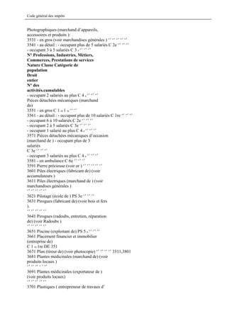 Code général des impôts


Photographiques (marchand d’appareils,
accessoires et produits ):
3531 - en gros (voir marchandises générales ) ‘’ ‘’ ‘’ ‘’ ‘’
3541 - au détail : - occupant plus de 5 salariés C 2e ‘’ ‘’ ‘’
- occupant 3 à 5 salariés C 3 e ‘’ ‘’ ‘’
N° Professions, Industries, Métiers,
Commerces, Prestations de services
Nature Classe Catégorie de
population
Droit
entier
N° des
activités.cumulables
- occupant 2 salariés au plus C 4 e ‘’ ‘’ ‘’
Pièces détachées mécaniques (marchand
de)
3551 - en gros C 1 re 1 re ‘’ ‘’
3561 - au détail : - occupant plus de 10 salariés C 1re ‘’ ‘’ ‘’
- occupant 6 à 10 salariés C 2e ‘’ ‘’ ‘’
- occupant 2 à 5 salariés C 3e ‘’ ‘’ ‘’
- occupant 1 salarié au plus C 4 e ‘’ ‘’ ‘’
3571 Pièces détachées mécaniques d’occasion
(marchand de ) - occupant plus de 3
salariés
C 3e ‘’ ‘’ ‘’
- occupant 3 salariés au plus C 4 e ‘’ ‘’ ‘’
3581 - en ambulance C 6e ‘’ ‘’ ‘’
3591 Pierre précieuse (voir or ) ‘’ ‘’ ‘’ ‘’ ‘’
3601 Piles électriques (fabricant de) (voir
accumulateurs )
3611 Piles électriques (marchand de ) (voir
marchandises générales )
‘’ ‘’ ‘’ ‘’ ‘’
3621 Pilotage (école de ) PS 3e ‘’ ‘’ ‘’
3631 Pirogues (fabricant de) (voir bois et fers
).
‘’ ‘’ ‘’ ‘’ ‘’
3641 Pirogues (radoubs, entretien, réparation
de) (voir Radoubs )
‘’ ‘’ ‘’ ‘’ ‘’
3651 Piscine (exploitant de) PS 5 e ‘’ ‘’ ‘’
3661 Placement financier et immobilier
(entreprise de)
C 1 re 1re DE 351
3671 Plan (tireur de) (voir photocopie) ‘’ ‘’ ‘’ ‘’ 3511,3801
3681 Plantes médicinales (marchand de) (voir
produits locaux )
‘’ ‘’ ‘’ ‘ ’ ‘’
3691 Plantes médicinales (exportateur de )
(voir produits locaux)
‘’ ‘’ ‘’ ‘’ ‘’
3701 Plastiques ( entrepreneur de travaux d’
 