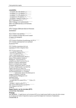Code général des impôts


cumulables
- occupant 36 à 50 salariés | 2 e ‘’ ‘’ ‘’
- occupant 21 à 35 salariés | 3 e ‘’ ‘’ ‘’
- occupant 11 à 20 salariés | 4 e ‘’ ‘’ ‘’
- occupant 6 à 10 salariés | 5 e ‘’ ‘’ ‘’
- occupant 5 salariés au plus | 6 e ‘’ ‘’ ‘’
4671 Vétérinaire PL 4 e ‘’ ‘’ ‘’
4681 Vidange (voir nettoiement) ‘’ ‘’ ‘’
4691 Vin (fabricant de) (voir boissons
fermentées)
‘’ ‘’ ‘’
4701 Vinaigre (fabricant de)(voir boissons
fermentées)
‘’ ‘’ ‘’ ‘’ ‘’
4711 Vitrier (voir peintre) ‘’ ‘’ ‘’ ‘’ ‘’
4721 Voitures (Loueur de) (voir Loueur
d’engins de transport)
‘’ ‘’ ‘’ ‘’ ‘’
4725 Voitures (Exploitant de gardiennage de) PS 5è ‘’ ‘’ ‘’
4731 Volailles (marchand de) (voir marchand
de poissons frais)
‘’ ‘’ ‘’ ‘’ ‘’
4741 Volailles (exportateur de) (voir
exportateur de fruits et légumes frais)
‘’ ‘’ ‘’ ‘’ ‘’
4751 Voyage (agence de)
- avec plus de 5 salariés PS 4 e ‘’ ‘’ ‘’
- avec 2 à 5 salariés PS 5 e ‘’ ‘’ ‘’
- avec 1 salarié au plus PS 6 e ‘’ ‘’ ‘’
4761 Voyageur Représentant- Placier a-
Salarié d’une entreprise installée à
Madagascar. Toute personne ou
entreprise qui utilise le service d’un ou
plusieurs voyageurs représentants -
placiers est assujettie pour chaque
voyageur- représentant- placier, et en sus
de sa taxe d’établissement, à un droit fixe
à égal à celui de la 5e classe (1re
catégorie de population) à l’exclusion de
tout droit proportionnel) ; b- Voyageur-
‘’ ‘’ ‘’ ‘’ ‘’.représentant- placier travaillant pour le
compte d’entreprise n’ayant pas
d’établissement à Madagascar (voir
marchand forain)
4771 Vulcanisateur
- occupant plus d’un salarié PS 6 e ‘’ ‘’ 21(6e et 7e
classes)
- occupant 1 salarié au plus PS 7 e ‘’ ‘’
4781 Yaourt (fabricant de) (voir beurre) ‘’ ‘’ ‘’ ‘’
4791 Zingueur (voir fers) ‘’ ‘’ ‘’ ‘’.
TITRE II
Impot foncier sur les terrains (IFT)
CHAPITRE PREMIER
Principe
Art. 10. 02. 01. - L’impôt foncier sur les terrains (IFT) est un impôt annuel établi en raison des faits existant
au 1er Janvier de l’année d’imposition et perçu au profit du budget des Communes d’implantation.
CHAPITRE II
 