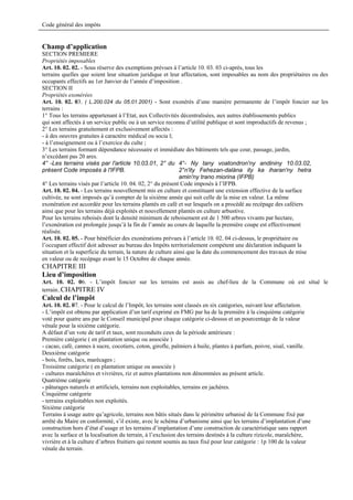 Code général des impôts


Champ d’application
SECTION PREMIERE
Propriétés imposables
Art. 10. 02. 02. - Sous réserve des exemptions prévues à l’article 10. 03. 03 ci-après, tous les
terrains quelles que soient leur situation juridique et leur affectation, sont imposables au nom des propriétaires ou des
occupants effectifs au 1er Janvier de l’année d’imposition .
SECTION II
Propriétés exonérées
Art. 10. 02. 03. ( L.200.024 du 05.01.2001) - Sont exonérés d’une manière permanente de l’impôt foncier sur les
terrains :
1° Tous les terrains appartenant à l’Etat, aux Collectivités décentralisées, aux autres établissements publics
qui sont affectés à un service public ou à un service reconnu d’utilité publique et sont improductifs de revenus ;
2° Les terrains gratuitement et exclusivement affectés :
- à des oeuvres gratuites à caractère médical ou socia l;
- à l’enseignement ou à l’exercice du culte ;
3° Les terrains formant dépendance nécessaire et immédiate des bâtiments tels que cour, passage, jardin,
n’excédant pas 20 ares.
4° -Les terrains visés par l'article 10.03.01, 2° du 4°- Ny tany voatondron'ny andininy 10.03.02,
présent Code imposés à l'IFPB.                                2°n'ity Fehezan-dalàna ity ka iharan'ny hetra
                                                              amin'ny trano miorina (IFPB)
4° Les terrains visés par l’article 10. 04. 02, 2° du présent Code imposés à l’IFPB.
Art. 10. 02. 04. - Les terrains nouvellement mis en culture et constituant une extension effective de la surface
cultivée, ne sont imposés qu’à compter de la sixième année qui suit celle de la mise en valeur. La même
exonération est accordée pour les terrains plantés en café et sur lesquels on a procédé au recépage des caféiers
ainsi que pour les terrains déjà exploités et nouvellement plantés en culture arbustive.
Pour les terrains reboisés dont la densité minimum de reboisement est de 1 500 arbres vivants par hectare,
l’exonération est prolongée jusqu’à la fin de l’année au cours de laquelle la première coupe est effectivement
réalisée.
Art. 10. 02. 05. - Pour bénéficier des exonérations prévues à l’article 10. 02. 04 ci-dessus, le propriétaire ou
l’occupant effectif doit adresser au bureau des Impôts territorialement compétent une déclaration indiquant la
situation et la superficie du terrain, la nature de culture ainsi que la date du commencement des travaux de mise
en valeur ou de recépage avant le 15 Octobre de chaque année.
CHAPITRE III
Lieu d’imposition
Art. 10. 02. 06. - L’impôt foncier sur les terrains est assis au chef-lieu de la Commune où est situé le
terrain..CHAPITRE IV
Calcul de l’impôt
Art. 10. 02. 07. - Pour le calcul de l’Impôt, les terrains sont classés en six catégories, suivant leur affectation.
- L’impôt est obtenu par application d’un tarif exprimé en FMG par ha de la première à la cinquième catégorie
voté pour quatre ans par le Conseil municipal pour chaque catégorie ci-dessus et un pourcentage de la valeur
vénale pour la sixième catégorie.
A défaut d’un vote de tarif et taux, sont reconduits ceux de la période antérieure :
Première catégorie ( en plantation unique ou associée )
- cacao, café, cannes à sucre, cocotiers, coton, girofle, palmiers à huile, plantes à parfum, poivre, sisal, vanille.
Deuxième catégorie
- bois, forêts, lacs, marécages ;
Troisième catégorie ( en plantation unique ou associée )
- cultures maraîchères et vivrières, riz et autres plantations non dénommées au présent article.
Quatrième catégorie
- pâturages naturels et artificiels, terrains non exploitables, terrains en jachères.
Cinquième catégorie
- terrains exploitables non exploités.
Sixième catégorie
Terrains à usage autre qu’agricole, terrains non bâtis situés dans le périmètre urbanisé de la Commune fixé par
arrêté du Maire en conformité, s’il existe, avec le schéma d’urbanisme ainsi que les terrains d’implantation d’une
construction hors d’état d’usage et les terrains d’implantation d’une construction de caractéristique sans rapport
avec la surface et la localisation du terrain, à l’exclusion des terrains destinés à la culture rizicole, maraîchère,
vivrière et à la culture d’arbres fruitiers qui restent soumis au taux fixé pour leur catégorie : 1p 100 de la valeur
vénale du terrain.
 