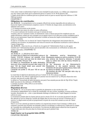 Code général des impôts


Cette valeur vénale est déterminée d’après les actes translatifs les plus récents, ou, à défaut, par comparaison
avec des valeurs types fixées par la commission prévue à l’article 10. 03. 08 du présent Code.
L’Impôt calculé dans les conditions prévues au présent article ne peut en aucune façon être inférieur à 2 500
FMG par taxation.
CHAPITRE V
Obligations des contribuables
Art. 10. 02. 08. - Les propriétaires ou les occupants effectifs des terrains imposables doivent adresser au
bureau des Impôts territorialement compétent, avant le 15 Octobre de chaque année, une déclaration écrite
indiquant entre autres :
1° La situation du terrain ou des terrains
2° La superficie par nature de culture ou autres affectations;
3° Les nom et prénoms des locataires ainsi que le montant du loyer.
Toutefois, dans les Communes rurales, les déclarations visées ci-dessus peuvent être remplacées par une
simple déclaration verbale qui sera consignée sur un registre réservé à cet effet tenu en deux exemplaires par le
Maire ou son représentant, lequel doit transmettre le double au bureau des Impôts territorialement compétent
avant le 31 Octobre.
Si entre le 15 Octobre et le 1er Janvier de l’année d’imposition des changements interviennent dans les
conditions de la location, les propriétaires sont tenus de souscrire une déclaration rectificative avant le début de
l’année d’imposition.
Art. 10. 02. 09. - Dans tous les cas, si besoin est, les agents de l’Administration fiscal, ou, des agents
mandatés par l’Administration fiscale, peuvent procéder à des recensements ou vérifications sur place, des
matières imposables..CHAPITRE VI
Pénalités
Art. 10. 02. 10. - ( L.200.024 du 05.01.2001)
Le retard dans le dépôt de la déclaration prévue à          Ny     fahataràna       amin'ny    fametrahana   ny
l'article 10.02.08 ci-dessus est passible d’une             filazalazana voalaza ao amin'ny andininy 10.02.08
amende de 5 pour cent par mois de retard sans               etsy ambony dia iharan'ny lamandy 5 isan-jato
pouvoir excéder 100 pour 100.                               isaky ny volana tara nefa tsy tokony hihoatra ny
Le défaut ou l'inexactitude de ladite déclaration           100 isan-jato.
sera puni d'une amende pouvant aller jusqu'à 50             Ny tsy fanaovana na tsy fahamarinan'io
pour 100 de l'impôt éludé sans pouvoir être                 filazalazana io dia saziana lamandy mety
inférieure à 50.000 fmg.                                    hahatratra 50 isan-jaton'nyhetra tokony haloa nefa
L'amende est portée à 100 pour 100 en cas de                tsy tokony ho latsaky ny 50.000 la.
récidive                                                     Ny lamandy dia lasa 100 isan-jato raha nisy ny
                                                            famerenan-keloka
Le retard dans le dépôt de la déclaration prévue à l’article 10. 02. 08 ci-dessus est passible
d’une amende de 10 p.100 de l’impôt dû pour le premier mois de retard et de 5 p.100 pour chacun des mois
suivants, sans pouvoir excéder 300 p.100.
Le défaut ou l’inexactitude de ladite déclaration sera puni d’une amende pouvant aller de 50p.100 de l’Impôt
éludé sans pouvoir être inférieure à 50 000 FMG.
L’amende est portée à 300 p.100 en cas de récidive.
CHAPITRE VII
Dispositions diverses
Art. 10. 02. 11. - En cas de perte totale ou partielle des plantations ou des récoltes due à des
circonstances indépendantes de la volonté du contribuable, tels que cyclone, inondation, invasion acridienne ,
incendie, éboulement, etc..., celui- ci peut demander décharge ou réduction de l’impôt frappant les terrains
cultivés en cause.
La réclamation produite dans les formes prévues par les articles 20. 02. 01 et suivants du présent Code doit
être adressée au service chargé de l’assiette des Impôts dans les trois mois qui suivent l’événement qui l’a
motivée. Le dégrèvement accordé est proportionnel à la perte de revenu brut constaté au cours de l’année
d’imposition.
Dans le cas d’une calamité qui atteint la totalité ou la majorité des terrains d’une Commune, le Maire de la
commune concernée peut formuler une demande collective de décharge ou réduction de l’impôt pour le compte
de l’ensemble des contribuables de son territoire. Une décision de dégrèvement collectif de tout ou partie de
l’impôt établi peut alors être prise dans les formes prévues par le présent Code.
TITRE III
Impôt foncier sur la propriété bâtie (IFPB)
CHAPITRE PREMIER
 