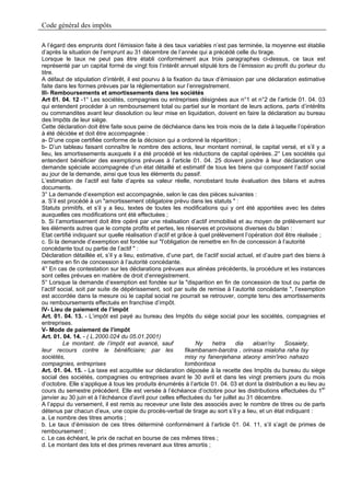 Code général des impôts

A l’égard des emprunts dont l’émission faite à des taux variables n’est pas terminée, la moyenne est établie
d’après la situation de l’emprunt au 31 décembre de l’année qui a précédé celle du tirage.
Lorsque le taux ne peut pas être établi conformément aux trois paragraphes ci-dessus, ce taux est
représenté par un capital formé de vingt fois l’intérêt annuel stipulé lors de l’émission au profit du porteur du
titre.
A défaut de stipulation d’intérêt, il est pourvu à la fixation du taux d’émission par une déclaration estimative
faite dans les formes prévues par la réglementation sur l’enregistrement.
III- Remboursements et amortissements dans les sociétés
Art 01. 04. 12 -1° Les sociétés, compagnies ou entreprises désignées aux n°1 et n°2 de l’article 01. 04. 03
qui entendent procéder à un remboursement total ou partiel sur le montant de leurs actions, parts d’intérêts
ou commandites avant leur dissolution ou leur mise en liquidation, doivent en faire la déclaration au bureau
des Impôts de leur siège.
Cette déclaration doit être faite sous peine de déchéance dans les trois mois de la date à laquelle l’opération
à été décidée et doit être accompagnée :
a- D’une copie certifiée conforme de la décision qui a ordonné la répartition ;
b- D’un tableau faisant connaître le nombre des actions, leur montant nominal, le capital versé, et s’il y a
lieu, les amortissements auxquels il a été procédé et les réductions de capital opérées..2° Les sociétés qui
entendent bénéficier des exemptions prévues à l’article 01. 04. 25 doivent joindre à leur déclaration une
demande spéciale accompagnée d’un état détaillé et estimatif de tous les biens qui composent l’actif social
au jour de la demande, ainsi que tous les éléments du passif.
L’estimation de l’actif est faite d’après sa valeur réelle, nonobstant toute évaluation des bilans et autres
documents.
3° La demande d’exemption est accompagnée, selon le cas des pièces suivantes :
a. S’il est procédé à un "amortissement obligatoire prévu dans les statuts " :
Statuts primitifs, et s’il y a lieu, textes de toutes les modifications qui y ont été apportées avec les dates
auxquelles ces modifications ont été effectuées ;
b. Si l’amortissement doit être opéré par une réalisation d’actif immobilisé et au moyen de prélèvement sur
les éléments autres que le compte profits et pertes, les réserves et provisions diverses du bilan :
Etat certifié indiquant sur quelle réalisation d’actif et grâce à quel prélèvement l’opération doit être réalisée ;
c. Si la demande d’exemption est fondée sur "l’obligation de remettre en fin de concession à l’autorité
concédante tout ou partie de l’actif " :
Déclaration détaillée et, s’il y a lieu, estimative, d’une part, de l’actif social actuel, et d’autre part des biens à
remettre en fin de concession à l’autorité concédante.
4° En cas de contestation sur les déclarations prévues aux alinéas précédents, la procédure et les instances
sont celles prévues en matière de droit d’enregistrement.
5° Lorsque la demande d’exemption est fondée sur la "disparition en fin de concession de tout ou partie de
l’actif social, soit par suite de dépérissement, soit par suite de remise à l’autorité concédante ", l’exemption
est accordée dans la mesure où le capital social ne pourrait se retrouver, compte tenu des amortissements
ou remboursements effectués en franchise d’impôt.
IV- Lieu de paiement de l’impôt
Art. 01. 04. 13. - L’impôt est payé au bureau des Impôts du siège social pour les sociétés, compagnies et
entreprises.
V- Mode de paiement de l’impôt
Art. 01. 04. 14. - ( L.2000.024 du 05.01.2001)
          Le montant. de l’impôt est avancé, sauf                Ny     hetra     dia    aloan'ny     Sosaiety,
leur recours contre le bénéficiaire; par les                 fikambanam-barotra , orinasa mialoha raha tsy
sociétés,                                                    misy ny fanenjehana ataony amin'ireo nahazo
compagnies, entreprises                                      tombontsoa
Art. 01. 04. 15. - La taxe est acquittée sur déclaration déposée à la recette des Impôts du bureau du siège
social des sociétés, compagnies ou entreprises avant le 30 avril et dans les vingt premiers jours du mois
d’octobre. Elle s’applique à tous les produits énumérés à l’article 01. 04. 03 et dont la distribution a eu lieu au
cours du semestre précédent. Elle est versée à l’échéance d’octobre pour les distributions effectuées du 1er
janvier au 30 juin et à l’échéance d’avril pour celles effectuées du 1er juillet au 31 décembre.
A l’appui du versement, il est remis au receveur une liste des associés avec le nombre de titres ou de parts
détenus par chacun d’eux, une copie du procès-verbal de tirage au sort s’il y a lieu, et un état indiquant :
a. Le nombre des titres amortis ;
b. Le taux d’émission de ces titres déterminé conformément à l’article 01. 04. 11, s’il s’agit de primes de
remboursement ;
c. Le cas échéant, le prix de rachat en bourse de ces mêmes titres ;
d. Le montant des lots et des primes revenant aux titres amortis ;
 
