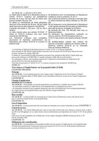 Code général des impôts


     Art. 10. 03. 14. - ( L.200.024 du 05.01.2001)
Le retard dans le dépôt de la déclaration prévue à          Ny fahatarana amm ny fametrahana ny filazalazana
l'article 10.03.11 ci-dessus est passibled'une              voalaza ao amIn ny andmmy 10. 03.11
amende de 5 pour 100 par mois de retard sans                etsy ambony dia iharan'ny lamandy 5 isan-jato isaky
pouvoir excéder 100 pour 100.                               ny volana taranefa tsy tokony hihoatra ny 100 isan-
Le défaut ou l'inexactitude de ladite déclaration           jato.
sera puni d'une amende de 50 pour 100 de l'impôt            Ny tsy fanaovana na tsy fahamarinan'io filazalazana
éludé sans pouvoir être inférieure à 50.000 fmg.            io dia saziana lamandy 50 isan-jaton'ny Hetra tokony
L'amende est portée à 100 pour -100 en cas e                aloa nefa tsy tokony ho latsaky ny 50.000 la.
récidive.                                                   Ny lamandy dia ,lasa 100 isàn-jato raha misy ny
Le refus d'accès prévu aux articles 10.03.08 5°             famerenan-keloka.
alinéa et 10.03.13 ci-dessus sera puni d'une                Ny fandavana tsy hampandroso voatondro ao
amende de 100.000 fmg.                                      amin'ny andininy 10,03.08 andalana faha-5 sy
Les Infractions ci-dessus sont constatées,                  10.03.13 etsy ainbony dia saziana lamandy 100.000
poursuivies et réprimées conformément aux                   la.
dispositions des articles 20.02.45 et suivants du           Ny fandikan-dalàna voalaza etsy ambony dia
présent Code                                                tazonina an-tsoratra, enjehina ary saziana araka ny
                                                            petran'riy andininy 20.02.45 sy ny manaraka
                                                            amin.'ity Fehezan-dalàna ity
    Le retard dans le dépôt de la déclaration prévue à l’article 10. 03. 11 ci-dessus est passible
   d’une amende de 10p.100 de l’impôt dû pour le premier mois de retard et de 5p.100 pour chacun des mois
   suivants sans pouvoir excéder 300p.100.
   Le défaut ou l’inexactitude de ladite déclaration sera puni d’une amende de 50p.100 de l’impôt éludé sans
   pouvoir être inférieure à 50 000 FMG. L’amende est portée à 300p.100 en cas de récidive.
   Les infractions ci-dessus sont constatées, poursuivies et réprimées conformément aux dispositions des
   articles 20.02.45 et suivants du présent Code.
   Tout refus d’accès prévu à l’article 10. 03. 13 ci-dessus sera puni d’une amende de 100.000 Fmg.
   TITRE IV
   Taxe annexe a l’impôt foncier sur la propriété bâtie (TAFB)
   CHAPITRE PREMIER
   Principe
   Art. 10. 04. 01. - Les Communes peuvent voter, chaque année, l’application d’une Taxe Annexe à l’Impôt
   Foncier sur la Propriété Bâtie (TAFB) établie sur les immeubles existant au 1er janvier de l’année d’imposition.
   CHAPITRE II
   Champ d’application
   PROPRIETES TAXABLES
   Art. 10. 04. 02. - Sont taxables au nom des propriétaires ou usufruitiers, et à défaut, des occupants effectifs:
   - les immeubles assujettis à l’impôt foncier sur la propriété bâtie ou productifs de revenus ;
   - les immeubles jouissant d’une exemption temporaire ainsi que ceux bénéficiant d’une exemption permanente
   de l’impôt foncier sur la propriété bâtie et qui sont affectés à usage d’habitation.
   CHAPITRE III
   Base taxable
   Art. 10. 04. 03. - La base taxable est constituée par la valeur locative déterminée comme celle devant servir
   pour le calcul de l’impôt foncier sur la propriété bâtie.
   CHAPITRE IV
   Lieu d’imposition
   Art. 10. 04. 04. - La taxe annexe doit être assise dans la Commune où est situé l’immeuble en cause..CHAPITRE V
   Calcul de la taxe
   Art. 10. 04. 05. - Le Conseil Municipal peut voter un taux dans la limite des taux minima et maxima fixés ci-après :
   2p.100 à 5p.100 appliqué sur la valeur locative fixée conformément aux dispositions de l’article 10. 03. 06 du présent
   Code.
   Cette taxe n’est pas cumulable avec la Redevance sur les ordures ménagères (ROM) instituée par la loi n° 95-
   035 du 3 Octobre 1995.
   CHAPITRE VI
   Obligations des contribuables
   Art. 10. 04. 06. - Les propriétaires d’immeubles taxables à la taxe annexe à l’impôt foncier sur la propriété bâtie
   (TAFB) mais bénéficiant de l’exonération prévue aux articles 10. 03. 03 et 10. 03. 04 du présent Code doivent
   souscrire la déclaration prévue à l’article 10. 03. 11.
 