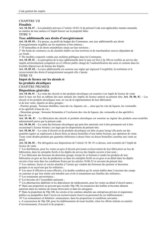 Code général des impôts


CHAPITRE VII
Pénalités
Art. 10. 04. 07. - Les pénalités prévues à l’article 10-03-14 du présent Code sont applicables mutatis mutandis
en matière de taxe annexe à l’impôt foncier sur la propriété bâtie.
TITRE V
Taxe additionnelle aux droits d’enregistrement
Art. 10. 05. 01. - Est perçue, au profit du budget des Communes, une taxe additionnelle aux droits
d’enregistrement exigibles sur les mutations à titre onéreux ;
1° D’immeubles et de droits immobiliers situés sur leur territoire ;
2° De fonds de commerce ou de clientèle établis sur leur territoire et de marchandises neuves dépendant de
ces fonds ;
3° De meubles corporels vendus aux enchères publiques dans les Communes.
Art. 10. 05. 02. - La perception de la taxe additionnelle dont le taux est fixé à 2p.100 est confiée au service des
impôts territorialement compétent ou à l’officier public chargé de l’authentification des actes et contrats dans les
localités dépourvues de bureau des Impôts.
Art. 10. 05. 03. - La taxe additionnelle est soumise aux règles qui régissent l’exigibilité, la restitution et le
recouvrement des droits d’enregistrement auxquels elle s’ajoute.
TITRE VI
Impot de licence sur les alcools et
les produits alcooliques
CHAPITRE PREMIER
Dispositions générales
Art. 10. 06. 01. - La vente des alcools et des produits alcooliques est soumise à un impôt de licence de vente
dont le taux est fixé au tableau des taux annuels des impôts de licence annexé au présent titre..Art. 10. 06. 02. - Les
alcools et les produits alcooliques sont, en vue de la réglementation de leur fabrication
et de leur vente, répartis en deux groupes :
- Premier groupe : boissons distillées, eaux-de-vie, liqueurs, etc..., ainsi que les vins de liqueur, les vermouths
et les apéritifs à base de vin ;
- Deuxième groupe : boissons fermentées à l’exclusion des vins de liqueur, des vermouths et des apéritifs à
base de vin.
Art. 10. 06. 03. - La fabrication des alcools et produits alcooliques est soumise au régime des produits sous-contrôles
administratifs prévu par le présent code.
Art. 10. 06. 04. - La vente des boissons alcooliques qui peut être autorisée soit à titre permanent soit à titre
occasionnel ( licence foraine ) est régie par les dispositions du présent titre.
Art. 10. 06. 05. - La vente d’alcools ou de produits alcooliques est faite en gros lorsqu’elle porte sur des
quantités égales ou supérieures à douze litres ou douze bouteilles d’une même boisson, par opération de vente.
Toute vente desdits produits par quantités inférieures à douze litres ou douze bouteilles constitue une vente au
détail.
Art. 10. 06. 06. - Par dérogation aux dispositions de l’article 10. 06. 01 ci-dessus, sont exonérés de l’impôt de
licence de vente
1° Les distillateurs, pour les ventes en gros d’alcools provenant exclusivement de leur fabrication au lieu de
fabrication, dans les entrepôts fictifs et les dépôts du service des Impôts ouverts à leur nom ;
2° Les fabricants des boissons du deuxième groupe, lorsqu’ils se bornent à vendre les produits de leur
fabrication en gros au lieu de production ou dans les entrepôts fictifs ou en gros et au détail dans les dépôts
ouverts à leur nom dans les conditions fixées par les articles 10-06-52 et suivants du présent titre.
3° Les cantines, foyers et cercles attachés à l’armée qui vendent des boissons des premier et deuxième
groupes et ne reçoivent que les militaires ;
4° Les mess d’officiers et sous-officiers, à la double condition qu’ils soient établis dans l’enceinte des camps
ou casernes et que leur entrée soit interdite aux civils et notamment aux familles des militaires ;
5° Les restaurants universitaires ;
6° Les buvettes de l’Assemblée nationale ;
7° Les pharmaciens diplômés et les dépositaires de médicaments, pour les ventes au détail d’alcool nature ;
8° Dans une proportion ne pouvant pas excéder 50p.100, les tenanciers des buffets et buvettes dûment
autorisés dans les stations du réseau ferroviaire et dans les aérogares;
9° Dans la proportion de 50p.100, les cercles et les cantines attachés aux entreprises privées et organismes
publics ou parapublics dont l’accès est exclusivement réservé au personnel de ces établissements ;
10° Les restaurateurs et hôteliers- restaurateurs, dans les proportions et conditions suivantes :
a. A concurrence de 30p.100, pour les établissements de toute localité, selon les efforts réalisés en matière
d’investissement, d’accueil et de propreté ;
 