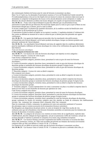 Code général des impôts


des commerçants titulaires de licence pour la vente de boissons à consommer sur place.
Dans l’un et l’autre cas, les demandes d’autorisation soumises à l’avis du Président du Comité exécutif du
Fivondronampokontany et du service des Impôts doivent énoncer la nature du commerce déjà exercé par le
demandeur et comporter la désignation des locaux où les alcools dénaturés seront entreposés et vendus. La
détention des alcools dénaturés en dehors des locaux désignés à la requête est rigoureusement interdite.
Art. 10. 06. 14. - Toute vente d’alcool dénaturé ne peut être effectuée que sur présentation d’une
autorisation d’achat délivrée par Directeur Provincial des Impôts pour la vente en gros et par le Maire ou tout
fonctionnaire désigné par ce dernier, pour la vente au détail.
Il est tenu compte pour l’évaluation des quantités nécessaires, de la condition sociale du bénéficiaire ainsi
que du métier ou de la profession qu’il exerce.
L’autorisation d’achat au détail est établie sur un registre à souches. L’ampliation destinée à l’acheteur doit
être remise au débitant au moment de la vente et conservée par ce dernier pour être présentée aux agents
vérificateurs.
Art. 10. 06. 15. - Les agents des Impôts peuvent procéder chez les marchands à des prélèvements
d’échantillons soit d’alcool dénaturé, soit d’autres produits alcooliques, lorsque ces derniers produits sont
présumés renfermer de l’alcool dénaturé.
Art. 10. 06. 16. - Les marchands d’alcool dénaturé sont tenus de supporter dans les conditions déterminées
pour les marchands et débitants de boissons alcooliques les visites et les vérifications des agents des Impôts.
SECTION II
Vente des boissons alcooliques
I- Des catégories de licences de vente
Art. 10. 06. 17. - Les licences de vente des boissons alcooliques sont réparties en trois catégories :
1° Première catégorie : Licence de vente en gros.
Cette licence comprend trois classes :
a. Licence de première catégorie, première classe, permettant la vente en gros de toutes les boissons
alcooliques ;
b. Licence de première catégorie, deuxième classe, permettant la vente en gros des boissons alcooliques du
deuxième groupe et seulement des boissons alcooliques du premier groupe d’origine locale ;
c. Licence de première catégorie, troisième classe, permettant la vente en gros des boissons alcooliques du
deuxième groupe.
2° Deuxième catégorie : Licence de vente au détail à emporter.
Elle comporte trois classes :
a. Licence de deuxième catégorie, première classe, permettant la vente au détail à emporter de toutes les
boissons alcooliques;
b. Licence de deuxième catégorie, deuxième classe, permettant la vente au détail à emporter des boissons
alcooliques du deuxième groupe et seulement des boissons alcooliques du premier groupe d’origine locale;
c. Licence de deuxième catégorie, troisième classe, permettant la vente au détail à emporter des boissons
alcooliques du deuxième groupe.
3° Troisième catégorie : Licence donnant droit à la vente à consommer sur place et au détail à emporter dans la
limite de trois litres ou trois bouteilles de boissons par opération de vente.
Cette licence comporte trois classes :
a. Licence de troisième catégorie, première classe, permettant la vente de toutes les boissons alcooliques;
b. Licence de troisième catégorie, deuxième classe, permettant la vente des boissons alcooliques du deuxième
groupe et seulement des boissons alcooliques du premier groupe d’origine locale ;
c. Licence de troisième catégorie, troisième classe, permettant la vente des boissons alcooliques du deuxième
groupe seulement..La licence de troisième catégorie peut être attachée au fonds de commerce des établissements
suivants : bar, restaurant, bar- restaurant, hôtel- restaurant, hôtel -bar- restaurant.
Dans les restaurants et hôtels- restaurants, les opérations de vente sont autorisées seulement à l’occasion
des principaux repas et comme accessoires de la restauration (licences restreintes).
Par dérogation aux dispositions du présent article, la vente en récipient de vingt litres au plus de vins
ordinaires ainsi que de la betsabetsa et des boissons fermentées assimilées est autorisées pour les titulaires des
licences de deuxième et troisième catégories.
Art. 10. 06. 18. - La catégorie de la licence avec mention en toutes lettres de sa signification, exploitée dans
l’établissement, doit être indiquée de façon apparente, soit par un panonceau visible de l’extérieur, soit par un
écriteau placardé à l’intérieur et présenté en caractères d’au moins cinq centimètres de hauteur.
Art. 10. 06. 19. - Les licences foraines couvrent l’exploitation des buffets et buvettes à l’occasion des fêtes,
foires, bals, kermesses, courses, etc. Elles sont accordées par priorité aux titulaires des licences de troisième
catégorie telles qu’elles sont définies à l’article 10. 06. 17 ci-dessus.
Les tenanciers de ces débits ne peuvent vendre que des boissons alcooliques à consommer sur place.
Art. 10. 06. 20. - Les licences visées à l’article 10. 06. 17 ci-dessus ne peuvent se confondre entre elles, et
 