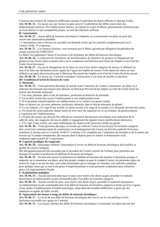 Code général des impôts


l’exercice des licences de catégories différentes entraîne le paiement des droits afférents à chacune d’elles.
Art. 10. 06. 21. - En aucun cas, une licence ne peut couvrir l’exploitation des débits situés dans des
établissements distincts. Par Etablissement distinct, on entend un centre d’affaires généralement caractérisé par
un local distinct et une comptabilité propre, un seul des éléments suffisant.
II- Autorisation
Art. 10. 06. 22. - Aucun débit de boissons alcooliques à emporter ou à consommer sur place ne peut être
ouvert sans autorisation préalable.
- L’autorisation visée ci-dessus est accordée sur demande écrite, par les autorités compétentes prévues à
l’article 10-06. 27 ci-dessous.
Art. 10. 06. 23. - Les licences foraines, sont octroyées par le Maire agissant par délégation du président du
comité exécutif du FARITANY.
Le Maire fixe également l’heure d’ouverture et de fermeture des débits de boissons alcooliques.
Art. 10. 06. 24. - La décision de translation, de transformation, de mutation, de gérance ou changement de
gérance d’une licence déjà existante relève de la compétence du Directeur provincial des Impôts ou du Chef du
Centre fiscal du ressort.
Art. 10. 06. 25. - En cas de changement de la classe au sein d’une même catégorie de licence, le débitant est
tenu d’en faire une déclaration écrite auprès de l’agent des Impôts du ressort. Cette option de classe ne sera
définitive qu’après décision prise par le Directeur Provincial des Impôts ou le Chef de Centre fiscal du ressort.
Art. 10. 06. 26. - En aucun cas, l’autorité concédant l’autorisation n’est tenue de justifier sa décision.
III- Conditions d’octroi de licences de vente
A- Demande
Art. 10. 06. 27. - Toute personne physique ou morale ayant l’intention de vendre à consommer sur place ou à
emporter des boissons alcooliques doit adresser au Directeur Provincial des Impôts ou Chef de Centre fiscal du
ressort une demande indiquant :
1° Les nom, prénoms, date et lieu de naissance, profession et domicile du postulant ;
2° La localité où doit être ouvert l’établissement et son emplacement exact.
3° Si le postulant entend exploiter son établissement ou le confier à un gérant salarié.
Dans ce dernier cas, les nom, prénoms, profession, domicile, date et lieu de naissance du gérant ;
4° Le cas échéant, s’il s’agit d’une société, la raison sociale et le siège de la société..A la demande doivent être joints :
a. Un extrait du casier judiciaire datant moins de trois mois du requérant ou, le cas échéant, du gérant proposé
à l’agrément de l’Administration;
b. Un plan des locaux qui doivent être affectés au commerce des boissons alcooliques avec indication de la
salle de vente, des magasins, du lieu de dépôt, et engagement de signaler toutes modifications ultérieures;
c. S’il s’agit d’une société, une copie authentique des statuts et des pouvoirs confiés au gérant.
Art. 10. 06. 28. - Toute personne physique ou morale qui sollicite l’octroi d’une licence de troisième catégorie
doit, avant tout commencement de construction ou d’aménagement des locaux où doit être exploitée la licence,
constituer le dossier prévu à l’article 10-06-27 ci-dessus et le compléter par l’indication du montant et de la nature des
travaux qu’il compte entreprendre, des moyens dont il dispose pour en assurer le financement et du
rendement approximatif de l’exploitation.
B- Capacité juridique du requérant
Art. 10. 06. 29. - Quiconque sollicite l’autorisation d’ouvrir un débit de boissons alcooliques doit justifier sa
qualité de citoyen malagasy.
Des dérogations peuvent être accordées par le président du Comité exécutif du Faritany pour permettre aux
étrangers d’exercer la profession de débitant de boissons alcooliques.
Art. 10. 06. 30. - Ne peuvent exercer la profession de débitant de boissons des premier et deuxième groupes à
emporter ou à consommer sur place, pour leur propre compte ou pour le compte d’autrui, les personnes âgées de
moins de vingt et un ans révolus, sauf celles émancipées par le mariage, les interdits, tout individu condamné
pour quelque cause que ce soit à une peine d’emprisonnement et toute personne condamnée pour infraction
grave à la réglementation fiscale.
C- Exploitations multiples
Art. 10. 06. 31. - Aucune personne physique ne peut, sous réserve des droits acquis, posséder ni exploiter
directement ou indirectement ou par commandite plus d’un débit de troisième catégorie.
Art. 10. 06. 32. - Aucune société ne peut, sous réserve des droits acquis, posséder ni exploiter directement
ou indirectement ou par commandite plus d’un débit de boissons de troisième catégorie à moins qu’il ne s’agisse
d’une chaîne d’établissements d’intérêt touristique, situés dans des localités différentes et gérés par des
employés ou agents de ladite société.
D- Agencement des locaux à usage de débits de boissons alcooliques.
Art. 10. 06. 33. - Le local de tout débit de boissons alcooliques doit ouvrir sur la voie publique et être
facilement accessible aux agents de l’autorité.
Art. 10. 06. 34. - Les locaux abritant des débits de boissons alcooliques à consommer sur place doivent être
 