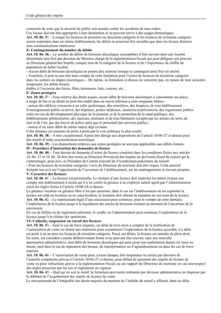 Code général des impôts


construits de sorte que la sécurité du public soit assurée contre les accidents de tous ordres.
Ces locaux doivent être appropriés à leur destination et ne peuvent servir à des usages domestiques.
Art. 10. 06. 35. - Lorsque les licences de première ou deuxième catégorie et les licences de troisième catégorie
seront exploitées dans un même établissement, les débits ne pourront être installés que dans les locaux distincts
sans communications intérieures.
E- Contingentement du nombre de débits
Art. 10. 06. 36. - Le nombre de débits de boissons alcooliques susceptibles d’être ouverts dans une localité
déterminée sera fixé par décision du Ministre chargé de la réglementation fiscale qui peut déléguer son pouvoir
au Directeur général des Impôts, compte tenu de la catégorie de la licence et de l’importance du chiffre de
population de ladite localité.
- Aucun débit de boissons alcooliques ne pourra être autorisé lorsque le contingent ainsi fixé est atteint.
- Toutefois, il peut ne pas être tenu compte de cette limitation pour l’octroi de licences de troisième catégorie
dans les centres ou étapes touristiques..- De même, la limitation ci-dessus ne concerne pas, en raison de leur caractère
temporaire, les débits forains
établis à l’occasion des foires, fêtes, kermesses, bals, courses, etc...
F- Zones protégées
Art. 10. 06. 37. - Sous réserve des droits acquis, aucun débit de boissons alcooliques à consommer sur place,
à usage de bar et au détail ne peut être établi dans un rayon inférieur à cent cinquante mètres :
- autour des édifices consacrés à un culte quelconque, des cimetières, des hospices, de tout établissement
d’enseignement public ou privé, des hôpitaux, postes médicaux, sanatoria et préventoria, des organismes publics
créés en vue du développement physique de la jeunesse et de la protection de la santé publique, des
établissements pénitentiaires, des casernes, arsenaux et de tous bâtiments occupés par les armées de terre, de
mer et de l’air, par des forces de police ainsi que le personnel des services publics ;
- autour d’un autre débit de même nature déjà existant.
Cette distance est mesurée de porte à porte par la voie publique la plus courte.
Art. 10. 06. 38. - A titre exceptionnel, il peut être dérogé aux dispositions de l’article 10-06-37 ci-dessus pour
des motifs d’ordre essentiellement touristique.
Art. 10. 06. 39. - Les dispositions relatives aux zones protégées ne sont pas applicables aux débits forains.
IV- Procédure d’instruction des demandes de licence
Art. 10. 06. 40. - Tout dossier de demande d’octroi de licence constitué dans les conditions fixées aux articles
10. 06. 27 et 10. 06. 28 doit être remis au Directeur Provincial des Impôts ou du Centre fiscal du ressort qui le
communique, pour avis, au Président du Comité exécutif du Fivondronam-pokontany du ressort.
- Pour les licences de troisième catégorie, l’avis du Directeur du tourisme doit être requis. Cette autorité
formule son avis sur l’opportunité de l’ouverture de l’établissement, sur les aménagements et travaux projetés.
V- Caractère des licences
Art. 10. 06. 41. - La licence est personnelle. Le titulaire d’une licence doit exploiter lui-même et pour son
compte son établissement à moins qu’il n’en confie la gérance à un employé salarié agréé par l’Administration
selon les règles fixées à l’article 10-06-24 ci-dessus.
La gérance- location ou gérance libre n’est pas autorisée; dans le cas où l’établissement où est exploitée la
licence est cédé en location ou en sous-location, le locataire doit obtenir la mutation en son nom de la licence.
Art. 10. 06. 42. - Le représentant légal d’une succession peut continuer, pour le compte de cette dernière,
l’exploitation de la licence jusqu’à la liquidation des stocks de boissons existant au moment de l’ouverture de la
succession.
En cas de faillite ou de règlement judiciaire, le syndic ou l’administrateur peut continuer l’exploitation de la
licence jusqu’à la clôture des opérations.
VI- Caducité, suspension ou retrait des licences
Art. 10. 06. 43. - Sauf le cas de force majeure, un délai de trois mois à compter de la notification de
l’autorisation de vente est donné aux intéressés pour commencer l’exploitation de la licence accordée. Ce délai
est porté à un an pour les licences de troisième catégorie. Passé ces délais, la licence est annulée de plein droit.
En outre, est considéré comme définitivement fermé et ne pouvant être rouvert, sans une nouvelle
autorisation administrative, tout débit de boissons alcooliques qui aura cessé son exploitation depuis six mois au
moins, sauf dans le cas de réparation des locaux, de transformation ou d’agrandissement ou dans les cas de force
majeure.
Art. 10. 06. 44. - L’autorisation de vente peut, à toute époque, être suspendue ou retirée par décision de
l’autorité compétente prévue à l’article 10-06-27 ci-dessus, pour défaut de paiement des impôts de licence de
vente ou pour infractions graves à la réglementation fiscale ou sur rapport du Directeur du tourisme en cas non-respect
des règles prescrites par les lois et règlements en vigueur.
Art. 10. 06. 45. - Quel qu’en soit le motif, la fermeture provisoire ordonnée par décision administrative ne dispense par
le débitant de l’acquittement des impôts de licence de vente.
Le non-paiement de l’intégralité des droits majorés du montant de l’intérêts de retard y afférent, dans un délai
 