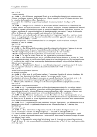 Code général des impôts


SECTION II
Visites et contrôles
Art. 10. 06. 61. - Les débitants et marchands d’alcools ou de produits alcooliques doivent se soumettre aux
visites et contrôles que les agents des Impôts peuvent effectuer toutes les fois qu’ils le jugent nécessaire dans
les entrepôts, dépôts ou débits et leurs dépendances.
Ces assujettis doivent déclarer les quantités et les degrés des alcools et produits alcooliques qu’ils
détiennent
Art. 10. 06. 62. - Chaque fois qu’il est dressé un procès-verbal pouvant donner lieu à des contestations sur
l’espèce, la nature et le degré alcoolique des alcools ou produits alcooliques, les agents des Impôts ont la faculté
de procéder contradictoirement au prélèvement de trois échantillons des produits litigieux dont le premier est
conservé pour les cas de contestation judiciaire, le deuxième destiné à être soumis à l’analyse du laboratoire
officiel de chimie et le troisième remis à la partie intéressée, si elle le demande.
Ces échantillons sont revêtus du cachet de l’agent des Impôts et l’empreinte à la cire de ce cachet est ensuite
relevée en marge du procès-verbal . Le contrevenant doit être sommé d’y apposer le sein; en cas de refus de
celui-ci, mention en est faite à cet acte.
Les mesures prescrites ci-dessus sont applicables en cas de litige aux alcools ou produits alcooliques
rencontrés en cours de transport.
SECTION III
Paiement des impôts de licence
Art. 10. 06. 63. - Les débitants de boissons alcooliques doivent acquitter directement à la caisse du receveur
du Centre fiscal des impôts du ressort, l’impôt de licence de vente dans les délais ci-après :
- Dans les vingt premiers jours de chaque trimestre, pour les licences de vente existantes ;
- Dans les vingt premiers jours de l’exploitation, pour les nouvelles licences de vente.
Art. 10. 06. 64. - L’impôt de licence foraine doit être payé avant l’exploitation du commerce.
Art. 10. 06. 65. - Les assujettis visés aux articles 10-06-63 ci-dessus doivent demander au receveur du Centre
fiscal des Impôts du ressort un certificat justifiant la régularité de leur situation au regard des impôts de licence.
Ce certificat ne leur est délivré que sur production des quittances constatant le paiement intégral des impôts
afférents aux trimestres échus.
Art. 10. 06. 66. - Toute facturation d’alcool ou de produits alcooliques entre assujettis aux impôts de licence
doit faire apparaître nettement les références du certificat visé à l’article 10. 06. 65 ci-dessus.
SECTION IV
Modification de l’agencement des débits
de boissons alcooliques
Art. 10. 06. 67. - Tout projet de modification touchant à l’agencement d’un débit de boissons alcooliques doit
faire l’objet d’une déclaration écrite dûment appuyée d’un nouveau plan des locaux.
Pour les débits de boissons alcooliques à consommer sur place, la Direction du Tourisme peut, sur le vu du
plan, prescrire des travaux d’aménagement qu’elle juge nécessaire d’apporter sur les locaux.
Le débitant doit les exécuter sauf faculté pour lui de renoncer expressément à son projet de modification.
SECTION V
Manipulations des boissons alcooliques
Art. 10. 06. 68. - A l’exception des alcools et produits alcooliques reçus en bouteilles et cruchons marqués,
bouchés et capsulés par les fabricants, les alcools et produits alcooliques de toutes sortes introduits au débit
peuvent donner lieu par les soins des débitants grossistes, embouteilleurs, à des coupages et mélanges, sous
réserve d’effectuer au registre des entrées et sorties des déclarations écrites de ces opérations.
Art. 10. 06. 69. - Les débitants et marchands des boissons doivent apposer d’une manière apparente, sur les
récipients, emballages, casiers ou fûts une inscription indiquant la dénomination sous laquelle sont mis en vente
ou détenus en vue de la vente, les alcools et produits alcooliques et, pour les eaux-de-vie et les esprits de toutes
sortes, l’indication du degré alcoolique.
Art. 10. 06. 70. - A l’exception des fabricants et débitants récoltants, il est interdit à tout débitant de se livrer à
la vente en vrac des alcools et produits alcooliques ayant une richesse alcoolique de 51 degrés et plus.
SECTION VI
Cessation d’activité
Art. 10. 06. 71. - Tout entrepositaire ou dépositaire d’alcools ou de produits alcooliques qui cesse son
activité est tenu de se soumettre aux obligations prévues à l’article 05. 04. 08 du présent Code.
- En cas de cessation d’activité, le débitant des boissons alcooliques doit aviser par écrit l’agent des Impôts
du ressort. Si aucune déclaration écrite de cesser n’a été souscrite, dans l’année de cessation, l’impôt de licence
reste dû pour l’année entière.
Art. 10. 06. 72. - La suspension temporaire d’activité, pour le cas de force majeure, entraîne l’exemption de
l’impôt de licence de vente correspondant à la période de fermeture, sans qu’il n’y ait lieu à remboursement des
droits déjà payés.
 