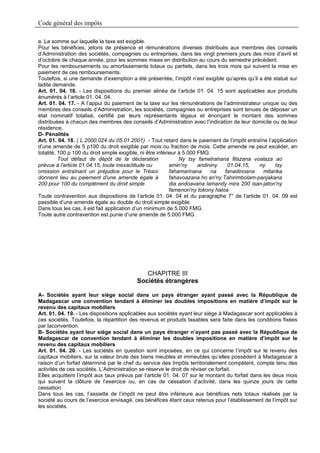 Code général des impôts

e. La somme sur laquelle la taxe est exigible.
Pour les bénéfices, jetons de présence et rémunérations diverses distribués aux membres des conseils
d’Administration des sociétés, compagnies ou entreprises, dans les vingt premiers jours des mois d’avril et
d’octobre de chaque année, pour les sommes mises en distribution au cours du semestre précédent.
Pour les remboursements ou amortissements totaux ou partiels, dans les trois mois qui suivent la mise en
paiement de ces remboursements.
Toutefois, si une demande d’exemption a été présentée, l’impôt n’est exigible qu’après qu’il a été statué sur
ladite demande.
Art. 01. 04. 16. - Les dispositions du premier alinéa de l’article 01. 04. 15 sont applicables aux produits
énumérés à l’article 01. 04. 04.
Art. 01. 04. 17. - A l’appui du paiement de la taxe sur les rémunérations de l’administrateur unique ou des
membres des conseils d’Administration, les sociétés, compagnies ou entreprises sont tenues de déposer un
état nominatif totalisé, certifié par leurs représentants légaux et énonçant le montant des sommes
distribuées à chacun des membres des conseils d’Administration avec l’indication de leur domicile ou de leur
résidence.
D- Pénalités
Art. 01. 04. 18. ( L.2000.024 du 05.01.2001) - Tout retard dans le paiement de l’impôt entraîne l’application
d’une amende de 5 p100 du droit exigible par mois ou fraction de mois. Cette amende ne peut excéder, en
totalité, 100 p 100 du droit simple exigible, ni être inférieur à 5.000 FMG.
          Tout défaut de dépôt de la déclaration                Ny tsy fametrahana filazana voalaza ao
prévue à l'article 01.04.15, toute inexactitude ou          amin'ny     andininy   01.04.15,   ny    tsy
omission entraînant un préjudice pour le Trésor             fahamarinana     na   fanadinoana   mitarika
donnent lieu au paiement d'une amende égale à               fahavoazana ho an'ny Tahirimbolam-panjakana
200 pour 100 du complément du droit simple                  dia andoavana lamandy mira 200 isan-jaton'ny
                                                            famenon'ny tokony haloa
Toute contravention aux dispositions de l’article 01. 04. 04 et du paragraphe 7° de l’article 01. 04. 09 est
passible d’une amende égale au double du droit simple exigible.
Dans tous les cas, il est fait application d’un minimum de 5.000 FMG.
Toute autre contravention est punie d’une amende de 5.000 FMG.




                                            CHAPITRE III
                                         Sociétés étrangères

A- Sociétés ayant leur siège social dans un pays étranger ayant passé avec la République de
Madagascar une convention tendant à éliminer les doubles impositions en matière d’impôt sur le
revenu des capitaux mobiliers
Art. 01. 04. 19. - Les dispositions applicables aux sociétés ayant leur siège à Madagascar sont applicables à
ces sociétés. Toutefois, la répartition des revenus et produits taxables sera faite dans les conditions fixées
par laconvention.
B- Sociétés ayant leur siège social dans un pays étranger n’ayant pas passé avec la République de
Madagascar de convention tendant à éliminer les doubles impositions en matière d’impôt sur le
revenu des capitaux mobiliers
Art. 01. 04. 20. - Les sociétés en question sont imposées, en ce qui concerne l’impôt sur le revenu des
capitaux mobiliers, sur la valeur brute des biens meubles et immeubles qu’elles possèdent à Madagascar à
raison d’un forfait déterminé par le chef du service des Impôts territorialement compétent, compte tenu des
activités de ces sociétés. L’Administration se réserve le droit de réviser ce forfait.
Elles acquittent l’impôt aux taux prévus par l’article 01. 04. 07 sur le montant du forfait dans les deux mois
qui suivent la clôture de l’exercice ou, en cas de cessation d’activité, dans les quinze jours de cette
cessation.
Dans tous les cas, l’assiette de l’impôt ne peut être inférieure aux bénéfices nets totaux réalisés par la
société au cours de l’exercice envisagé, ces bénéfices étant ceux retenus pour l’établissement de l’impôt sur
les sociétés.
 