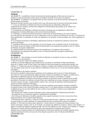 Code général des impôts


CHAPITRE VI
Publicité
Art. 10. 06. 73. - La publicité en faveur des boissons du deuxième groupe est libre sous réserve que ces
produits ne soient pas présentés comme ayant une influence favorable sur la santé et la longévité.
Art. 10. 06.74. - La publicité, sous quelque forme qu’elle se présente, en faveur des boissons alcooliques du
premier groupe, est interdite.
Demeurent toutefois autorisés sous la même réserve que celle prévue pour les boissons du deuxième groupe :
1° L’envoi aux détaillants et débitants de boissons alcooliques par les importateurs, fabricants et
entrepositaires de circulaires commerciales indiquant les caractéristiques des produits qu’ils vendent et les
conditions de leur vente;
2° La distribution aux détaillants et débitants de boissons alcooliques par les importateurs, fabricants et
entrepositaires d’articles publicitaires en faveur des boissons alcooliques;
3° L’affichage, à l’intérieur des débits de boissons et autres lieux de consommation ou de vente à emporter,
des noms des boissons autorisées avec leur composition, le nom et l’adresse du fabricant et leur prix à l’exclusion de
toute qualification et notamment de celles qui tendraient à les présenter comme possédant une valeur hygiénique et
médicale;
4° La circulation de journaux et périodiques régulièrement autorisés et contenant des annonces en faveur des
boissons alcooliques;
5° La publicité relative aux vins de quinquina, aux vins de liqueur et aux vermouths à base de vin titrant moins
de 23 degrés lorsqu’elle indique exclusivement la dénomination et la composition du produit, le nom et l’adresse
du fabricant, des agents et dépositaires.
Le conditionnement de ces boissons ne pourra être reproduit que s’il comporte exclusivement la
dénomination et la composition du produit, le nom et l’adresse du fabricant, des agents et dépositaires.
CHAPITRE VII
Prohibitions
Art. 10. 06. 75. - Sont interdites sur tout le territoire la détention, la circulation, la mise en vente ou l’offre à
titre gratuit et la consommation :
1° Des vins ayant fait l’objet d’une addition d’alcool.
Toutefois, ne sont pas frappés par cette interdiction les vins loyaux et marchands et titrant naturellement
moins de 12 degrés, lorsqu’ils font l’objet d’une addition d’alcool, provoquant un enrichissement desdits vins,
inférieur à 1, 5 degré sans que leur titre dépasse 12 degrés, à condition que l’addition d’alcool ait été effectuée
avec des esprits ou des eaux-de-vie provenant de la distillation exclusive du vin et d’un titre marchand supérieur
à 45 degrés ;
2° De l’absinthe et des liqueurs similaires.
Doivent être considérés comme liqueurs similaires tous les spiritueux dont la saveur et l’odeur dominantes
sont celles de l’anis et qui donnent par addition de quatre volumes d’eau distillée à 15 degrés, un trouble qui ne
disparaît pas complètement par une nouvelle addition de trois volumes d’eau distillée à 15 degrés.
Doivent être également considérés comme liqueurs similaires les spiritueux anisés ne donnant pas de trouble
par addition d’eau dans les conditions ci-dessus fixées mais renfermant une essence cétonique et notamment
l’une des essences suivantes : grande absinthe, tanaisie, carvi, ainsi que les spiritueux anisés présentant une
richesse alcoolique supérieure à 40 degrés.
Par dérogation aux dispositions qui précèdent, ne sont pas considérés comme liqueurs similaires d’absinthe,
les liqueurs anisées d’une richesse alcoolique comprise entre 41 et 45 degrés donnant un trouble qui disparaît
complètement par une nouvelle addition de seize volumes d’eau distillée à 15 degrés et qui remplissent les
conditions suivantes :
- être obtenues par l’emploi d’alcools renfermant au plus vingt-cinq grammes d’impuretés par hectolitre ;
- être préparées sous le contrôle des agents de l’administration des Impôts ;
- être livrées par le fabricant en bouteilles capsulées d’une capacité maximum d’un litre et recouvertes d’une
étiquette portant le nom et l’adresse dudit fabricant ;
3° Des boissons dites « apéritives » à base de vin ainsi que des boissons dites « digestives » qui comportent
une teneur totale en essence supérieure à un demi gramme par litre ou contenant des essences ou produits
prohibés ;.4° De toutes les boissons dites «apéritives » à base d’alcool à l’exception des boissons anisées d’une
richesse alcoolique comprise entre 41 et 45 degrés, qui donnent par addition de quatorze volumes d’eau distillée à 15
degrés un trouble qui disparaît complètement par une nouvelle addition de seize volumes d’eau distillée à 15 degrés,
obtenues par l’emploi d’alcool renfermant au plus vingt-cinq grammes d’impuretés par hectolitre,
préparées sous le contrôle d’agents de l’Administration et livrées par le fabricant en bouteilles capsulées d’une
capacité maximum d’un litre et recouvertes d’une étiquette qui porte le nom et l’adresse dudit fabricant.
CHAPITRE VIII
Pénalités
 