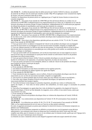 Code général des impôts


Art. 10. 06. 76. - A défaut de paiement dans les délais prescrits par l’article 10-06-63 ci-dessus, une pénalité
de retard de 5p.100 par mois de retard sans toutefois excéder 100p.100 est appliquée à tout versement des impôts
de licence, tout mois commencé étant dû en entier.
Toutefois, les dispositions du présent article ne s’appliquent pas à l’impôt de licence foraine en raison de son
caractère temporaire.
Art. 10. 06. 77. - Sera punie d’une amende de 5 000 FMG par litre de boisson détenue ou vendue avec un
minimum de 50 000 FMG et obligatoirement d’un emprisonnement de un à deux ans, la détention ou la vente de
boissons alcooliques du premier groupe d’origine frauduleuse, indépendamment de la confiscation par jugement
du tribunal des produits et marchandises saisis ainsi que des récipients les contenant.
Art. 10. 06. 78. - Sera punie d’une amende de 2 000 FMG par litre de boisson détenue ou vendue avec un
minimum de 20 000 FMG et obligatoirement d’un emprisonnement de six mois à un an, la détention ou la vente des
boissons alcooliques du deuxième groupe d’origine frauduleuse, indépendamment de la confiscation par
jugement du tribunal des produits et marchandises saisis ainsi que des récipients les contenant.
Art.10. 06. 79. - Sera punie d’une amende de 100 000 à 500 000 FMG et obligatoirement d’un emprisonnement
de un à deux à ans, toute vente ou détention de produits alcooliques dans la préparation desquels seront entrés
des alcools dénaturés.
Art. 10. 06. 80. - Sous réserve des dispositions spéciales prévues aux articles 10. 06. 77 à 10. 06. 79, seront
punis d’une amende de 200 000 FMG :
1° Ceux qui auront enlevé ou déplacé et transporté de l’alcool ou des produits alcooliques non accompagnés
d’un titre de mouvement ou accompagnés d’un titre de mouvement incomplet, irrégulier ou inapplicable ;
2° Ceux qui, dûment autorisés à se délivrer des titres de mouvement, n’en auront pas délivré ou qui en auront
délivré mais dont les énonciations ne concordent pas avec celles portées sur la souche, ou contiennent des
ratures, surcharges ou interlignes ;
3° Ceux qui auront établi soit une déclaration, soit un titre de mouvement sous un nom supposé ou sous le
nom d’un tiers sans son consentement ou ayant pour but de simuler un enlèvement d’alcool ou de produits
alcooliques non effectivement réalisé ;
4° Ceux qui auront refusé de laisser vérifier l’alcool ou produits alcooliques en cours de transport, d’en
faciliter la vérification et de représenter, à la première réquisition, les titres de mouvement ;
5° Ceux qui seront convaincus d’avoir transporté, détenu ou vendu de l’alcool ou des produits alcooliques
pour lesquels les droits n’auront pas été payés.
Art. 10. 06. 81. - Sera puni :
a- D’une amende de 200 000 FMG :
1- Tout défaut d’inscription ou toute fausse inscription sur les registres prescrits ;
2- Tout refus de représenter les mêmes registres aux agents des Impôts.
b- D’une amende de 200 000 FMG :
1- Toute introduction dans les magasins, caves et celliers, d’alcool ou de produits alcooliques sans titre de
mouvement ou avec un titre de mouvement incomplet, irrégulier ou inapplicable ;
2- Tout recel de ces mêmes produits dans les locaux autres que ceux affectés à la vente et non déclarés ;
3- Tout refus, pour chaque réception d’alcool ou de produits alcooliques, de représenter un titre de
mouvement justifiant leur transport régulier ,
4- Tout refus de laisser à toute époque et à première réquisition, procéder aux visites et vérifications des
agents des Impôts ;.5- Tout refus de laisser prélever des échantillons, de laisser jauger et reconnaître les produits
introduits ;
6- Tout refus d’accompagner ces agents dans leur visite, de déclarer les quantités et les degrés de l’alcool et
produits alcooliques, d’ouvrir sur leur demande, les magasins, caves, celliers et tous autres locaux, autres que
ceux destinés à la vente.
c- D’une amende de 10 000 FMG
- Toute cession d’alcool ou de produits alcooliques faites en violation des dispositions de l’article 10-06-66
du présent Code.
Art. 10. 06. 82. - Les contraventions aux dispositions de l’article 10. 06. 06 seront punies d’une amende de
200 000 FMG.
Art 10. 06. 83. - Les infractions aux articles 10. 06. 22 à 10. 06. 25 seront punies d’une amende de 200 000
FMG, et d’un emprisonnement de un à six mois ou l’une de ces deux peines seulement.
En outre, le jugement prononçant ces peines peut ordonner le retrait de la licence et la fermeture temporaire ou
définitive de l’établissement.
Dans tous les cas où la fermeture temporaire ou définitive est prescrite par voie de jugement ou par décision
administrative, non seulement cette mesure ne donne pas lieu à restitution des droits versés mais elle rend
exigibles sans délai, pour le trimestre en cours et, le cas échéant, pour le trimestre écoulé, quelle que soit l’époque de la
fermeture, ceux qui n’auraient pas encore été payés.
Le trimestre en cours s’entend de celui au cours duquel le jugement rendu aura acquis autorité de la chose
 