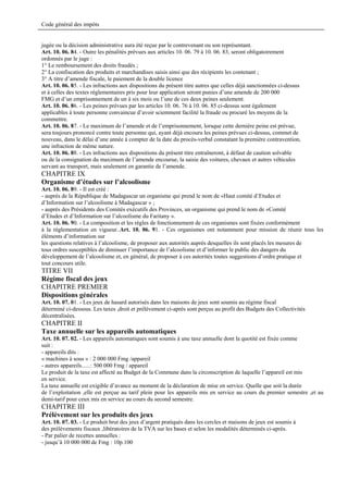 Code général des impôts


jugée ou la décision administrative aura été reçue par le contrevenant ou son représentant.
Art. 10. 06. 84. - Outre les pénalités prévues aux articles 10. 06. 79 à 10. 06. 83, seront obligatoirement
ordonnés par le juge :
1° Le remboursement des droits fraudés ;
2° La confiscation des produits et marchandises saisis ainsi que des récipients les contenant ;
3° A titre d’amende fiscale, le paiement de la double licence
Art. 10. 06. 85. - Les infractions aux dispositions du présent titre autres que celles déjà sanctionnées ci-dessus
et à celles des textes réglementaires pris pour leur application seront punies d’une amende de 200 000
FMG et d’un emprisonnement de un à six mois ou l’une de ces deux peines seulement.
Art. 10. 06. 86. - Les peines prévues par les articles 10. 06. 76 à 10. 06. 85 ci-dessus sont également
applicables à toute personne convaincue d’avoir sciemment facilité la fraude ou procuré les moyens de la
commettre.
Art. 10. 06. 87. - Le maximum de l’amende et de l’emprisonnement, lorsque cette dernière peine est prévue,
sera toujours prononcé contre toute personne qui, ayant déjà encouru les peines prévues ci-dessus, commet de
nouveau, dans le délai d’une année à compter de la date du procès-verbal constatant la première contravention,
une infraction de même nature.
Art. 10. 06. 88. - Les infractions aux dispositions du présent titre entraîneront, à défaut de caution solvable
ou de la consignation du maximum de l’amende encourue, la saisie des voitures, chevaux et autres véhicules
servant au transport, mais seulement en garantie de l’amende.
CHAPITRE IX
Organisme d’études sur l’alcoolisme
Art. 10. 06. 89. - Il est créé :
- auprès de la République de Madagascar un organisme qui prend le nom de «Haut comité d’Etudes et
d’Information sur l’alcoolisme à Madagascar » ;
- auprès des Présidents des Comités exécutifs des Provinces, un organisme qui prend le nom de «Comité
d’Etudes et d’Information sur l’alcoolisme du Faritany ».
Art. 10. 06. 90. - La composition et les règles de fonctionnement de ces organismes sont fixées conformément
à la réglementation en vigueur..Art. 10. 06. 91. - Ces organismes ont notamment pour mission de réunir tous les
éléments d’information sur
les questions relatives à l’alcoolisme, de proposer aux autorités auprès desquelles ils sont placés les mesures de
tous ordres susceptibles de diminuer l’importance de l’alcoolisme et d’informer le public des dangers du
développement de l’alcoolisme et, en général, de proposer à ces autorités toutes suggestions d’ordre pratique et
tout concours utile.
TITRE VII
Régime fiscal des jeux
CHAPITRE PREMIER
Dispositions générales
Art. 10. 07. 01. - Les jeux de hasard autorisés dans les maisons de jeux sont soumis au régime fiscal
déterminé ci-dessous. Les taxes ,droit et prélèvement ci-après sont perçus au profit des Budgets des Collectivités
décentralisées.
CHAPITRE II
Taxe annuelle sur les appareils automatiques
Art. 10. 07. 02. - Les appareils automatiques sont soumis à une taxe annuelle dont la quotité est fixée comme
suit :
- appareils dits :
« machines à sous » : 2 000 000 Fmg /appareil
- autres appareils......: 500 000 Fmg / appareil
Le produit de la taxe est affecté au Budget de la Commune dans la circonscription de laquelle l’appareil est mis
en service.
La taxe annuelle est exigible d’avance au moment de la déclaration de mise en service. Quelle que soit la durée
de l’exploitation ,elle est perçue au tarif plein pour les appareils mis en service au cours du premier semestre ,et au
demi-tarif pour ceux mis en service au cours du second semestre.
CHAPITRE III
Prélèvement sur les produits des jeux
Art. 10. 07. 03. - Le produit brut des jeux d’argent pratiqués dans les cercles et maisons de jeux est soumis à
des prélèvements fiscaux ,libératoires de la TVA sur les bases et selon les modalités déterminés ci-après.
- Par palier de recettes annuelles :
- jusqu’à 10 000 000 de Fmg : 10p.100
 