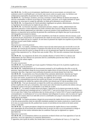 Code général des impôts


Art. 20. 01. 16. - Le rôle ou avis de paiement, régulièrement mis en recouvrement, est exécutoire non
seulement contre le contribuable qui y est inscrit, mais encore contre ses ayants cause. Les héritiers sont
solidairement responsables du paiement des impôts directs et taxes dus par le de cujus.
Art 20. 01. 17. - Les fermiers, locataires, receveurs, économes et autres débiteurs de deniers provenant du
chef des contribuables et affectés au privilège du Trésor public, sont tenus, sur la simple demande de l'agent
percepteur, de verser pour le compte du redevable, les fonds qu'ils détiennent ou qu'ils doivent.
Art. 20. 01. 18. - Les dispositions de l'article précédent s'appliquent aux gérants, administrateurs, directeurs
ou liquidateurs de sociétés pour les impôts dus par celles -ci .
Art. 20. 01. 19. - Les huissiers de justice, commissaires-priseurs, notaires, syndics, administrateurs des
règlements judiciaires et autres dépositaires de fonds constitués dans l'exercice obligé de leurs fonctions,
détenteurs des deniers appartenant aux redevables, ne peuvent remettre à leurs propriétaires les sommes
déposées ou séquestrées qu'en justifiant du paiement des contributions privilégiées dues par les personnes du
chef desquelles proviennent les deniers.
Art. 20. 01. 20. - Les acquéreurs de droits réels immobiliers et de fonds de commerce doivent s'assurer, avant
le paiement du prix d'acquisition, de l'acquittement des impôts de toute nature concernant ces biens. A défaut de
règlement des impôts dus par les vendeurs, ils sont tenus au paiement des impôts non acquittés au jour de l'acte,
sauf leurs recours contre lesdits vendeurs.
SECTION V
Majoration pour retard de paiement
Art. 20. 01. 21. - Les impôts, contributions, droits et taxes de toute nature perçus par voie de rôle ou avis de
paiement, qui n'auront pas été acquittés à l'expiration d'un délai de trois mois compté à partir du premier jour
ouvrable suivant celui de la prise en charge du rôle ou avis de paiement par l'agent de recouvrement seront
assortis d'une majoration de 5 p. 100 par mois sans excéder 100 p. 100, tout mois commencé étant décompté en
entier.
Art. 20. 01. 22. - Les majorations de droits et les amendes édictées à l’article 20.01.21 ci-dessus sont
indépendantes des frais afférents aux poursuites dont les contribuables pourront être l'objet en vue du
recouvrement des mêmes impôts.
SECTION VI
Procédure de poursuites
Art. 20. 01. 23. - Le contribuable qui n'a pas acquitté à l'échéance fixée par la loi, la portion exigible de ses
contributions, peut être poursuivi .
Art. 20. 01. 24. - Indépendamment de l'avertissement nominatif ou de la publication des rôles ou avis de
paiement, l'agent percepteur chargé du recouvrement des impôts directs est tenu d'envoyer au contribuable une
sommation sans frais, vingt jours avant notification du premier acte devant donner lieu à des frais .
Art. 20. 01. 25. - Les poursuites avec frais procédant d'une contrainte administrative décernée par l'agent
percepteur détenteur du rôle ou avis de paiement et les modalités de leur exercice sont fixées par décret.
Les actes sont soumis, au point de vue de la forme, aux règles du droit commun.
Toutefois, les commandements peuvent être notifiés par la poste; ces actes de poursuite échappent alors aux
conditions générales de validité des exploits telles qu'elles sont retracées par le Code de procédure civile.
Art. 20. 01. 26. - Tout acte de poursuite est réputé être notifié non seulement pour le recouvrement de la
portion exigible des cotes qui y sont portées, mais encore pour celui de toutes les portions des mêmes cotes qui
viendraient à échoir avant que le contribuable se soit libéré de sa dette.
Art. 20. 01. 27. - En matière d’impôts directs privilégiés, l’opposition sur les deniers provenant du chef du
redevable est effectuée par la demande prévue à l’article 20.01.17 qui revêt la forme d’un avis à tiers détenteurs .
Cet avis peut faire l’objet d’une notification dans les formes prévues à l’article 20.01.25 pour la signification des
commandements. La notification de l’avis à tiers détenteur rend obligatoire la remise, entre les mains de l’agent
percepteur, des sommes dont il est redevable envers le contribuable saisi jusqu’à concurrence du montant des
impôts directs privilégiés.
Art. 20. 01. 28. - Les agents percepteurs chargés du recouvrement des impôts directs et taxes assimilées qui
n’ont fait aucune poursuite contre un redevable retardataire pendant trois années consécutives, à partir du jour
de la mise en recouvrement du rôle, perdent leurs recours et sont déchus de tous droits et de toutes actions
contre ce redevable.
Art. 20. 01. 29. - Les agents percepteurs chargés du recouvrement des impôts directs et taxes assimilées,
sont responsables du recouvrement des cotisations dont ils ont pris les rôles ou avis de paiement en charge et
tenus de justifier de leur entière réalisation dans les conditions fixées par les règlements en vigueur .
SECTION VII
Oppositions à poursuites
Art. 20. 01. 30. - Les réclamations relatives aux poursuites revêtent la forme soit d’une opposition à l’acte de
poursuites, soit d’une opposition à la contrainte administrative.
L’opposition, doit à peine de nullité, être formée dans le mois de la notification de l’acte et, s’il s’agit d’une
 