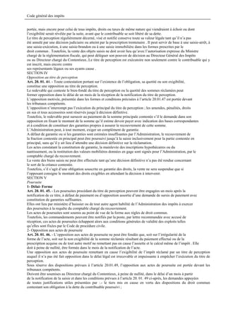 Code général des impôts


portée, mais encore pour celui de tous impôts, droits ou taxes de même nature qui viendraient à échoir ou dont
l’exigibilité serait révélée par la suite, avant que le contribuable se soit libéré de sa dette.
Le titre de perception régulièrement décerné, visé et notifié conserve toute sa valeur légale tant qu’il n’a pas
été annulé par une décision judiciaire ou atteint par la prescription trentenaire . Il peut servir de base à une saisie-arrêt, à
une saisie-exécution, à une saisie-brandon ou à une saisie immobilière dans les formes prescrites par le
droit commun . Toutefois, la vente des objets saisis ne doit avoir lieu qu’avec l’autorisation expresse du Ministre
chargé de la réglementation fiscale, qui peut déléguer son pouvoir de décision au Directeur Général des Impôts
ou au Directeur chargé du Contentieux..Le titre de perception est exécutoire non seulement contre le contribuable qui y
est inscrit, mais encore contre
ses représentants légaux ou ses ayants cause .
SECTION IV
Opposition au titre de perception
Art. 20. 01. 44. - Toute contestation portant sur l’existence de l’obligation, sa quotité ou son exigibilité,
constitue une opposition au titre de perception.
Le redevable qui conteste le bien-fondé du titre de perception ou la quotité des sommes réclamées peut
former opposition dans le délai de un mois de la réception de la notification du titre de perception.
L’opposition motivée, présentée dans les formes et conditions précisées à l’article 20.01.47 est portée devant
les tribunaux compétents.
L’opposition n’interrompt pas l’exécution du principal du titre de perception ; les amendes, pénalités, droits
en sus et tous accessoires sont réservés jusqu’à décision définitive.
Toutefois, le redevable peut surseoir au paiement de la somme principale contestée s’il le demande dans son
opposition en fixant le montant de la somme qu’il estime devoir payer avec indication des bases correspondantes
et à condition de constituer des garanties propres à assurer le recouvrement de cette somme.
L’Administration peut, à tout moment, exiger un complément de garantie.
A défaut de garantie ou si les garanties sont estimées insuffisantes par l’Administration, le recouvrement de
la fraction contestée en principal peut être poursuivi jusqu’à la saisie inclusivement pour la partie contestée en
principal, sans qu’il y ait lieu d’attendre une décision définitive sur la réclamation.
Les actes constatant la constitution de garantie, la mainlevée des inscriptions hypothécaires ou du
nantissement, ou la restitution des valeurs mobilières données en gage sont signés pour l’Administration, par le
comptable chargé du recouvrement.
La vente des biens saisis ne peut être effectuée tant qu’une décision définitive n’a pas été rendue concernant
le sort de la créance contestée.
Toutefois, s’il s’agit d’une obligation souscrite en garantie des droits, la vente ne sera suspendue que si
l’opposant consigne le montant des droits exigibles en attendant la décision à intervenir.
SECTION V
Poursuite
1- Délai- Forme
Art. 20. 01. 45. - Les poursuites procédant du titre de perception peuvent être engagées un mois après la
notification de ce titre, à défaut de paiement ou d’opposition assortie d’une demande de sursis de paiement avec
constitution de garanties suffisantes.
Elles ont lieu par ministère d’huissier ou de tout autre agent habilité de l’Administration des impôts à exercer
des poursuites à la requête du comptable chargé du recouvrement.
Les actes de poursuites sont soumis au point de vue de la forme aux règles de droit commun.
Toutefois, les commandements peuvent être notifiés par la poste, par lettre recommandée avec accusé de
réception, ces actes de poursuites échappent alors aux conditions générales de validité des exploits telles
qu’elles sont fixées par le Code de procédure civile.
2- Opposition aux actes de poursuite
Art. 20. 01. 46. - L’opposition aux actes de poursuite ne peut être fondée que, soit sur l’irrégularité de la
forme de l’acte, soit sur la non exigibilité de la somme réclamée résultant du paiement effectué ou de la
prescription acquise ou de tout autre motif ne remettant pas en cause l’assiette et le calcul même de l’impôt . Elle
doit à peine de nullité, être formée dans le mois de la notification de l’acte.
Une opposition aux actes de poursuite remettant en cause l’exigibilité de l’impôt réclamé par un titre de perception
auquel il n’a pas été fait opposition dans le délai légal est irrecevable et impuissante à empêcher l’exécution du titre de
perception.
Sous réserve des dispositions prévues à l’article 20.01.49, l’opposition aux actes de poursuite est portée devant les
tribunaux compétents.
Doivent être soumises au Directeur chargé du Contentieux, à peine de nullité, dans le délai d’un mois à partir
de la notification de la saisie et dans les conditions prévues à l’article 20. 01. 49 ci-après, les demandes appuyées
de toutes justifications utiles présentées par :.- le tiers mis en cause en vertu des dispositions du droit commun
contestant son obligation à la dette du contribuable poursuivi ;
 