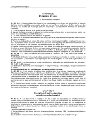 Code général des impôts


                                              CHAPITRE IV
                                           Obligations diverses
                                            A- Déclaration d’existence

Art. 01. 04. 21. - Les sociétés civiles de personnes constituées conformément aux articles 1832 et suivants
du Code civil, les sociétés commerciales quelle que soit leur forme sont tenues de faire au bureau des
Impôts du lieu où elles ont leur siège, dans les trois mois de leur constitution définitive une déclaration
constatant :
1° L’objet, le siège et la durée de la société ou de l’entreprise ;
2° La date de l’acte constitutif et celle de l’enregistrement de cet acte, dont un exemplaire sur papier non
timbré dûment certifié est joint à la déclaration ;
3° Les nom, prénoms, domicile des directeurs ou gérants ;
4° Le nombre et le montant des titres émis, en distinguant les actions des obligations et les titres nominatifs
des titres au porteur ;
5° Pour les sociétés civiles, la nature et la valeur des biens mobiliers ou immobiliers constituant les apports ;
Pour les sociétés civiles, les droits attribués aux associés dans le partage des bénéfices et de l’actif social
que ces droits soient ou non constatés par des titres délivrés aux ayants droit.
En cas de modification dans la constitution de l’actif social, de changement de siège, de remplacement du
directeur ou gérant, d’émission de titres nouveaux ou de remplacement d’un ou plusieurs associés dans les
sociétés civiles, les collectivités intéressées doivent en faire la déclaration dans le délai de trois mois au
bureau qui a reçu la déclaration primitive et déposer en même temps un exemplaire de l’acte modificatif.
Art. 01. 04. 22. - Toute contravention aux prescriptions de l’article 01. 04. 21 est punie d’une amende de
25000FMG.
A défaut de la déclaration prévue audit article, les actes constitutifs ou modificatifs de sociétés civiles ne sont
pas opposables à l’Administration pour la perception des impôts exigibles en vertu de la réglementation en
vigueur.
Art. 01. 04. 23. - Les dispositions de l’article précédent sont applicables aux sociétés visées aux articles 01.
04. 19, 01. 04. 20 ci-dessus.
Les déclarations d’existence sont signées par la ou les personnes qui ont qualité pour engager valablement
la société.
B- Obligation spéciale des sociétés ayant leur siège social à l’étranger
Art. 01. 04. 24. -I- Les sociétés ayant leur siège social dans un pays étranger n’ayant pas passé avec la
République de Madagascar la convention tendant à éliminer les doubles impositions en matière d’impôt sur
le revenu des capitaux mobiliers doivent faire par l’intermédiaire d’un représentant responsable agréé par
l’Administration fiscale, la déclaration des biens meubles et immeubles qu’elles possèdent à Madagascar.
Cette déclaration est souscrite au bureau des Impôts de la situation des biens dans les trois mois à dater du
commencement de leurs opérations dans le territoire. Les statuts desdites sociétés sont déposés en même
temps.
II- Les sociétés en question peuvent s’affranchir de l’obligation de faire agréer un représentant responsable
en déposant au Trésor un cautionnement en numéraire dont le montant est déterminé par le chef du service
des Impôts territorialement compétent.

                                            CHAPITRE V
                                    Exemption et régimes spéciaux
                                      Amortissements du capital
Art 01. 04. 25- Les dispositions de l’article 01. 04. 03 ne sont pas applicables aux amortissements qui
seraient faits par une réalisation d’actif immobilisé et au moyen des prélèvements sur les éléments autres
que le compte profits et pertes, les réserves ou provisions diverses du bilan. En cas d’existence de
bénéfices, de provisions ou de réserves autres que la réserve légale, l’exemption ne couvre que l’excédent
de l’amortissement ou du remboursement effectué par rapport au montant de ces bénéfices provisions ou
réserves.
De même, elles ne s’appliquent pas :
1- Aux sociétés dont les statuts ont prévu, antérieurement au 1er janvier 1928, l’amortissement obligatoire
des actions.
2-Aux sociétés concessionnaires de l’Etat, ou des Collectivités décentralisées qui établissent que
 