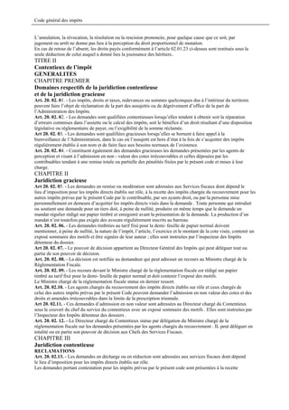Code général des impôts


L’annulation, la révocation, la résolution ou la rescision prononcée, pour quelque cause que ce soit, par
jugement ou arrêt ne donne pas lieu à la perception du droit proportionnel de mutation.
En cas de retour de l’absent, les droits payés conformément à l’article 02.01.23 ci-dessus sont restitués sous la
seule déduction de celui auquel a donné lieu la jouissance des héritiers..
TITRE II
Contentieux de l’impôt
GENERALITES
CHAPITRE PREMIER
Domaines respectifs de la juridiction contentieuse
et de la juridiction gracieuse
Art. 20. 02. 01. - Les impôts, droits et taxes, redevances ou sommes quelconques dus à l’intérieur du territoire
peuvent faire l’objet de réclamation de la part des assujettis ou de dégrèvement d’office de la part de
l’Administration des Impôts.
Art. 20. 02. 02. - Les demandes sont qualifiées contentieuses lorsqu’elles tendent à obtenir soit la réparation
d’erreurs commises dans l’assiette ou le calcul des impôts, soit le bénéfice d’un droit résultant d’une disposition
législative ou réglementaire de payer, ou l’exigibilité de la somme réclamée.
Art 20. 02. 03. - Les demandes sont qualifiées gracieuses lorsqu’elles se bornent à faire appel à la
bienveillance de l’Administration, dans le cas où l’assujetti est hors d’état à la fois de s’acquitter des impôts
régulièrement établis à son nom et de faire face aux besoins normaux de l’existence.
Art. 20. 02. 04. - Constituent également des demandes gracieuses les demandes présentées par les agents de
perception et visant à l’admission en non - valeur des cotes irrécouvrables et celles déposées par les
contribuables tendant à une remise totale ou partielle des pénalités fixées par le présent code et mises à leur
charge.
CHAPITRE II
Juridiction gracieuse
Art 20. 02. 05. - Les demandes en remise ou modération sont adressées aux Services fiscaux dont dépend le
lieu d’imposition pour les impôts directs établis sur rôle, à la recette des impôts chargée du recouvrement pour les
autres impôts prévus par le présent Code par le contribuable, par ses ayants droit, ou par la personne mise
personnellement en demeure d’acquitter les impôts directs visés dans la demande . Toute personne qui introduit
ou soutient une demande pour un tiers doit, à peine de nullité, produire en même temps que le demande un
mandat régulier rédigé sur papier timbré et enregistré avant la présentation de la demande. La production d’un
mandat n’est toutefois pas exigée des avocats régulièrement inscrits au barreau.
Art. 20. 02. 06. - Les demandes timbrées au tarif fixé pour la demi- feuille de papier normal doivent
mentionner, à peine de nullité, la nature de l’impôt, l’article, l’exercice et le montant de la cote visée, contenir un
exposé sommaire des motifs et être signées de leur auteur ; elles sont instruites par l’inspecteur des Impôts
détenteur du dossier.
Art 20. 02. 07. - Le pouvoir de décision appartient au Directeur Général des Impôts qui peut déléguer tout ou
partie de son pouvoir de décision.
Art. 20. 02. 08. - La décision est notifiée au demandeur qui peut adresser un recours au Ministre chargé de la
Réglementation Fiscale.
Art. 20. 02. 09. - Les recours devant le Ministre chargé de la réglementation fiscale est rédigé sur papier
timbré au tarif fixé pour la demi- feuille de papier normal et doit contenir l’exposé des motifs.
Le Ministre chargé de la réglementation fiscale statue en dernier ressort.
Art. 20. 02.10. - Les agents chargés du recouvrement des impôts directs établis sur rôle et ceux chargés de
celui des autres impôts prévus par le présent Code peuvent demander l’admission en non valeur des cotes et des
droits et amendes irrécouvrables dans la limite de la prescription triennale.
Art 20. 02.11. - Ces demandes d’admission en non valeur sont adressées au Directeur chargé du Contentieux
sous le couvert du chef du service du contentieux avec un exposé sommaire des motifs . Elles sont instruites par
l’Inspecteur des Impôts détenteur des dossiers .
Art. 20. 02. 12. - Le Directeur chargé du Contentieux statue par délégation du Ministre chargé de la
réglementation fiscale sur les demandes présentées par les agents chargés du recouvrement . IL peut déléguer en
totalité ou en partie son pouvoir de décision aux Chefs des Services Fiscaux.
CHAPITRE III
Juridiction contentieuse
RECLAMATIONS
Art. 20. 02.13. - Les demandes en décharge ou en réduction sont adressées aux services fiscaux dont dépend
le lieu d’imposition pour les impôts directs établis sur rôle.
Les demandes portant contestation pour les impôts prévus par le présent code sont présentées à la recette
 