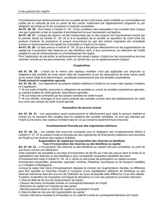Code général des impôts

l’amortissement par remboursement de tout ou partie de leur actif social, parts d’intérêts ou commandites est
justifié par la caducité de tout ou partie de leur social, notamment par dépérissement progressif ou par
obligation de remise en fin de concession à l’autorité concédante.
Art 01. 04. 26 - Sont fixées à l’article 01. 04. 12 les conditions dans lesquelles il est constaté dans chaque
cas que l’opération a bien le caractère d’amortissement et que l’exonération est légitime.
Art 01. 04. 27 - Lorsque les actions ont été remboursées par un des moyens non expressément exclus par
le premier alinéa de l’article 01. 04. 25 et à la liquidation de la société, la répartition de l’actif entre les
porteurs d’actions de jouissance et jusqu’à concurrence du pair des actions originaires est considérée
comme un remboursement de capital non imposable à l’impôt sur le revenu.
Art 01. 04. 28 - La taxe prévue à l’article 01. 04. 33 qui a été perçue effectivement sur les augmentations de
capital par incorporation des réserves ou des bénéfices vient, à due concurrence, en déduction de l’impôt
exigible en cas de remboursement ou d’amortissement de capital.
Pour l’application de cet article, le remboursement est censé s’opérer, d’abord sur les incorporations les plus
récentes, ensuite sur les plus anciennes, enfin, en dernier lieu, sur le capital provenant d’apport.

                                                 Coopératives

Art 01. 04. 29 - L’impôt sur le revenu des capitaux mobiliers n’est pas applicable aux emprunts ou
obligations des sociétés de toute nature dites de coopération et par les associations de toute nature quels
qu’en soient l’objet et la dénomination, constituées exclusivement par ces sociétés coopératives.
Crédit mutuel et coopération agricole
Art. 01. 04. 30. - Les dispositions du présent chapitre relatives à l’impôt sur le revenu des capitaux mobiliers
ne s’appliquent :
1° Ni aux parts d’intérêts, emprunts ou obligations de sociétés ou unions de sociétés coopératives agricoles,
ou caisses locales de crédit agricole, associations agricoles ;
2° Ni aux emprunts contractés par les caisses centrales de crédit mutuel.
3° Ni aux intérêts, arrérages et tous autres produits des comptes ouverts dans les établissements de crédit
aux noms des caisses de crédit mutuel agricole.

                                       Association de secours mutuel

Art. 01. 04. 31. - Les associations ayant exclusivement et effectivement pour objet le secours matériel et
mutuel qui ne sauraient être rangées dans la catégorie des sociétés véritables, ne sont pas atteintes par
l’impôt sur le revenu des capitaux mobiliers sauf en ce qui concerne seulement leurs emprunts.

                         Investissements financés par des organismes extérieurs

Art. 01. 04. 32. - Les intérêts des emprunts contractés pour la réalisation des investissements définis à
l’article 01. 01. 07 du présent Code et octroyés par des organismes de financement extérieurs sont exonérés
de l’Impôt sur les revenus des capitaux mobiliers.
                    Augmentation de capital par incorporation des réserves ou bénéfices
                       Taxe d’incorporation des réserves ou des bénéfices au capital
Art. 01. 04. 33. - L’incorporation des réserves ou des bénéfices au capital n’est pas considérée, au point de
vue fiscal, comme une distribution.
Cette opération est assujettie à une taxe d’incorporation de 8p100 qui n’est pas perçue dans la limite où la
capitalisation des réserves ou des bénéfices a pour contrepartie l’acquisition préalable des biens
d’investissement visés à l’article 01. 04. 34 ci -après ou des prises de participation au capital nouveau
d’entreprises industrielles, artisanales, agricoles, minières, hôtelières, touristiques ou de transport installées
ou s’installant à Madagascar.
Lorsque la valeur des biens d’investissement dépasse le montant de l’augmentation décidée, la différence
peut être reportée en franchise d’impôt à l’occasion d’une capitalisation ultérieure de bénéfices ou des
réserves intervenue dans les cinq ans de l’opération au cours de laquelle cette différence n’a pu être utilisée.
Toutefois, le bénéfice de l’exemption est frappé de déchéance si l’une des opérations suivantes intervient :
1- Dans le délai de dix ans de l’augmentation de capital :
- Cession des biens immeubles investis en contrepartie libératoire de l’impôt
- Réduction de capital non motivée par des pertes;
- Remboursement direct ou indirect de capital en exonération d’impôt.
2- Dans le délai de cinq ans de l’augmentation de capital :
- Cession des biens meubles et immeubles ou du matériel investis en contrepartie libératoire de l’impôt ;
 