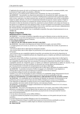 Code général des impôts


L’application des mesures de saisie ou de fermeture peut être levée moyennant le versement préalable, outre
le montant de l'impôt exigible, des pénalités y afférentes.
Dans tous les cas il est dressé procès-verbal de saisie, de fermeture, de vente ou de mainlevée.
Art. 20. 02.132. - Sans préjudice aux dispositions particulières du code général des impôts, quiconque s'est
frauduleusement soustrait ou a tenté de se soustraire à l'établissement ou paiement total ou partiel des impôts,
droits et taxes, redevances visés dans le présent code, soit qu'il ait volontairement omis de faire sa déclaration
malgré les rappels effectués, soit qu'il ait volontairement dissimulé une part des sommes sujettes à l'impôt en
omettant de passer des écritures ou en passant des écritures inexactes ou fictives au livre journal ou au livre
d'inventaire ou dans des documents en tenant lieu, notamment au moyen d'achats ou de ventes sans factures ou
des factures ne se rapportant pas à des opérations réelles, soit qu'il ait organisé son insolvabilité ou mis obstacle
par d'autres manoeuvres au recouvrement d'impôts, droits et taxes, redevances, peut être puni, indépendamment
des sanctions fiscales, d'un emprisonnement de deux mois à un an.
En cas de récidive dans le délai de 3 ans, le contribuable est passible d'une peine d'emprisonnement de un an.
TITRE III
Régime d’imposition
DISPOSITIONS COMMUNES
Art. 20. 03. 01. - Les revenus ou bénéfices imposables ainsi que les éléments servant au calcul des taxes sur
le chiffre d'affaires, des droits d'enregistrement et taxes assimilées, et des droits d’accises sont évalués ou taxés
d'office dans les conditions prévues ci-dessous.
I- TAXATION D'OFFICE
A - DEFAUT OU RETARD DE DEPOT DE DECLARATION
Art. 20. 03. 02. - Sous réserve des dispositions de l'article 20.03.03 ci-après, sont taxés d'office :
1° à l'impôt général sur le revenu ou, suivant le cas, à l'impôt sur les bénéfices des sociétés, les personnes ou
entreprises :
- qui n'ont pas déposé dans le délai légal leur déclaration annuelle ;
- qui n'ont pas fourni, dans le délai imparti les justifications ou les explications demandées par l'agent chargé
de l'assiette ;
- qui ne tiennent pas une comptabilité régulière lorsqu'elles sont astreintes d'en tenir par les dispositions du
présent Code, ou dont la comptabilité présente des irrégularités graves et répétées qui établissent manifestement
un défaut de sincérité ;
2° Aux taxes sur le chiffre d’affaires, les personnes et entreprises qui n’ont pas déposé dans le délai légal les
déclarations qu’elles sont tenues de souscrire en leur qualité de redevable de ces taxes, ou qui ne tiennent pas
une comptabilité régulière lorsqu’elles sont astreintes d’en tenir par les dispositions du présent Code, ou dont la
comptabilité présente des irrégularités graves et répétées qui établissent manifestement un défaut de sincérité..3° aux
droits d'enregistrement et aux taxes assimilées, les personnes qui n'ont pas déposé une déclaration ou
qui n'ont pas présenté à la formalité de l'enregistrement un acte dans le délai légal ;
4° au droit d'accises les personnes qui n'ont pas déposé dans le délai légal la déclaration de produits taxables.
Art. 20. 03. 03. - La procédure de taxation d’office est engagée si le contribuable n’a pas régularisé sa
situation dans les quinze jours de la réception de la notification d’une mise en demeure.
La notification indique les motifs de la procédure employée.
Toutefois, il n'y a pas lieu de procéder à la mise en demeure si le contribuable change fréquemment de lieu de
séjour ou d'adresse ou si un contrôle fiscal n'a pas pu avoir lieu du fait du contribuable ou de tiers.
B- DEFAUT DE REPONSE AUX DEMANDES D'ECLAIRCISSEMENT OU DE JUSTIFICATIONS
Art. 20. 03. 04. - Les contribuables qui se sont abstenus de répondre aux demandes d'éclaircissement ou de
justifications prévues par le présent Code sont taxés d'office à l'impôt sur le revenu ou sur le bénéfice.
Cette disposition est applicable en matière de taxes sur les chiffres d'affaires, de droits d'enregistrement et
taxes assimilées ainsi qu'en matière de droit d’accises, et de redevances fiscales .
Art. 20. 03. 05. - La procédure est engagée conformément aux dispositions de l'article 20. 03. 03 ci-dessus .
II- EVALUATION D'OFFICE
Art. 20. 03. 06. - Sous réserve des dispositions de l’article 06. 01. 28 ci-après, sont évalués d’office lorsque la
déclaration correspondante n’a pas été déposée dans les quinze jours suivant l’échéance réglementaire
1° Le revenu ou le bénéfice imposable des personnes qui perçoivent des revenus provenant de l'exercice
d'une activité professionnelle ;
2° la taxe due au titre des taxes sur les chiffres d'affaires ;
3° les droits de mutation de propriété ou de jouissance, à titre onéreux ou à titre gratuit ainsi que les taxes
assimilées ;
4° le droit d'accises sur les produits fabriqués ou mis à la consommation ;
5° les bases d'imposition lorsque le contrôle fiscal ne peut avoir lieu du fait du contribuable ou de tiers.
Art. 20. 03. 07. - L'évaluation est établie d'après les éléments en possession du service .
III- PROCEDURE
 