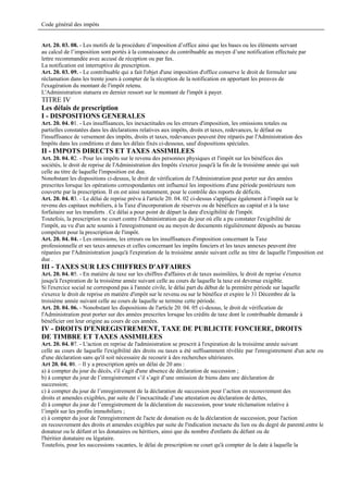 Code général des impôts


Art. 20. 03. 08. - Les motifs de la procédure d’imposition d’office ainsi que les bases ou les éléments servant
au calcul de l’imposition sont portés à la connaissance du contribuable au moyen d’une notification effectuée par
lettre recommandée avec accusé de réception ou par fax.
La notification est interruptive de prescription.
Art. 20. 03. 09. - Le contribuable qui a fait l'objet d'une imposition d'office conserve le droit de formuler une
réclamation dans les trente jours à compter de la réception de la notification en apportant les preuves de
l'exagération du montant de l'impôt retenu.
L'Administration statuera en dernier ressort sur le montant de l'impôt à payer.
TITRE IV
Les délais de prescription
I - DISPOSITIONS GENERALES
Art. 20. 04. 01. - Les insuffisances, les inexactitudes ou les erreurs d'imposition, les omissions totales ou
partielles constatées dans les déclarations relatives aux impôts, droits et taxes, redevances, le défaut ou
l'insuffisance de versement des impôts, droits et taxes, redevances peuvent être réparés par l'Administration des
Impôts dans les conditions et dans les délais fixés ci-dessous, sauf dispositions spéciales.
II - IMPOTS DIRECTS ET TAXES ASSIMILEES
Art. 20. 04. 02. - Pour les impôts sur le revenu des personnes physiques et l'impôt sur les bénéfices des
sociétés, le droit de reprise de l'Administration des Impôts s'exerce jusqu'à la fin de la troisième année qui suit
celle au titre de laquelle l'imposition est due.
Nonobstant les dispositions ci-dessus, le droit de vérification de l'Administration peut porter sur des années
prescrites lorsque les opérations correspondantes ont influencé les impositions d'une période postérieure non
couverte par la prescription. Il en est ainsi notamment, pour le contrôle des reports de déficits.
Art. 20. 04. 03. - Le délai de reprise prévu à l'article 20. 04. 02 ci-dessus s'applique également à l'impôt sur le
revenu des capitaux mobiliers, à la Taxe d'incorporation de réserves ou de bénéfices au capital et à la taxe
forfaitaire sur les transferts . Ce délai a pour point de départ la date d'exigibilité de l'impôt.
Toutefois, la prescription ne court contre l'Administration que du jour où elle a pu constater l'exigibilité de
l'impôt, au vu d'un acte soumis à l'enregistrement ou au moyen de documents régulièrement déposés au bureau
compétent pour la prescription de l'impôt.
Art. 20. 04. 04. - Les omissions, les erreurs ou les insuffisances d'imposition concernant la Taxe
professionnelle et ses taxes annexes et celles concernant les impôts fonciers et les taxes annexes peuvent être
réparées par l'Administration jusqu'à l'expiration de la troisième année suivant celle au titre de laquelle l'imposition est
due .
III - TAXES SUR LES CHIFFRES D'AFFAIRES
Art. 20. 04. 05. - En matière de taxe sur les chiffres d'affaires et de taxes assimilées, le droit de reprise s'exerce
jusqu'à l'expiration de la troisième année suivant celle au cours de laquelle la taxe est devenue exigible.
Si l'exercice social ne correspond pas à l'année civile, le délai part du début de la première période sur laquelle
s'exerce le droit de reprise en matière d'impôt sur le revenu ou sur le bénéfice et expire le 31 Décembre de la
troisième année suivant celle au cours de laquelle se termine cette période.
Art. 20. 04. 06. - Nonobstant les dispositions de l'article 20. 04. 05 ci-dessus, le droit de vérification de
l'Administration peut porter sur des années prescrites lorsque les crédits de taxe dont le contribuable demande à
bénéficier ont leur origine au cours de ces années.
IV - DROITS D'ENREGISTREMENT, TAXE DE PUBLICITE FONCIERE, DROITS
DE TIMBRE ET TAXES ASSIMILEES
Art. 20. 04. 07. - L'action en reprise de l'administration se prescrit à l'expiration de la troisième année suivant
celle au cours de laquelle l'exigibilité des droits ou taxes a été suffisamment révélée par l'enregistrement d'un acte ou
d'une déclaration sans qu'il soit nécessaire de recourir à des recherches ultérieures.
Art 20. 04. 08. – Il y a prescription après un délai de 20 ans :
a) à compter du jour du décès, s'il s'agit d'une absence de déclaration de succession ;
b) à compter du jour de l’enregistrement s’il s’agit d’une omission de biens dans une déclaration de
succession;
c) à compter du jour de l’enregistrement de la déclaration de succession pour l’action en recouvrement des
droits et amendes exigibles, par suite de l’inexactitude d’une attestation ou déclaration de dettes,
d) à compter du jour de l’enregistrement de la déclaration de succession, pour toute réclamation relative à
l’impôt sur les profits immobiliers ;
e) à compter du jour de l'enregistrement de l'acte de donation ou de la déclaration de succession, pour l'action
en recouvrement des droits et amendes exigibles par suite de l'indication inexacte du lien ou du degré de parenté.entre le
donateur ou le défunt et les donataires ou héritiers, ainsi que du nombre d'enfants du défunt ou de
l'héritier donataire ou légataire.
Toutefois, pour les successions vacantes, le délai de prescription ne court qu'à compter de la date à laquelle la
 
