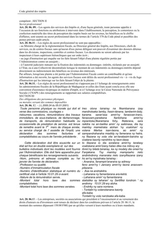 Code général des impôts


compétent ..SECTION II
Secret professionnel
Art. 20. 06. 09. - Les agents des services des Impôts et, d'une façon générale, toute personne appelée à
l’occasion de ses fonctions ou attributions à intervenir dans l’établissement, la perception, le contentieux ou la
confection matérielle des titres de perception des impôts basés sur les revenus, les bénéfices ou le chiffre
d'affaires, sont soumis au secret professionnel dans les termes de l’article 378 du Code pénal et passibles des
peines prévues audit article.
Art. 20. 06.10. - Les règles du secret professionnel ne sont pas opposables :
- au Ministre chargé de la réglementation fiscale, au Directeur général des Impôts, aux Directeurs, chefs de
services, ou de centres fiscaux sans qu'aucun d'eux puisse déléguer son pouvoir d'examiner des dossiers détenus
dans les divisions, inspections, contrôles et centres fiscaux. Les documents ne seront adressés par les
inspecteurs à leurs supérieurs hiérarchiques que sur ordre écrit ;
- au juge d'instruction qui enquête sur les faits faisant l'objet d'une plainte régulière portée par
l’Administration contre un assujetti ;
- à l’autorité judiciaire statuant sur la fixation des indemnités ou dommages -intérêts, réclamés par un assujetti
à l’Etat, ou à une Collectivité décentralisée lorsque le montant de ces indemnités ou dommages-intérêts dépend
directement ou indirectement des bénéfices ou revenus des intéressés.
Par ailleurs, lorsqu'une plainte a été portée par l'Administration Fiscale contre un contribuable et qu'une
information a été ouverte, les agents des services fiscaux sont déliés du secret professionnel vis – à - vis du Juge
d'Instruction qui les interroge sur les faits faisant l'objet de la plainte.
Art. 20. 06.11. - Les règles du secret professionnel ne s'opposent pas à l 'échange de renseignements entre
les administrations fiscales de la République de Madagascar et celles des Etats ayant conclu avec elle une
convention d'assistance réciproque en matière d'impôt, ni à l 'échange avec la Caisse Nationale de Prévoyance
Sociale ( CNAPS ) des renseignements se rapportant aux salaires comptabilisés.
SECTION III
Des obligations des personnes physiques
ou morales versant des sommes imposables
Art. 20. 06. 12. – ( L.2000.24 du 05.01.2001)
 Toute personne physique ou morale qui doit et Ireo olona tsirairay na fikambanana izay
verse des commissions, courtages »                             mandrotsaka tamby, hasin-tànana, tamberim-bidy,
ristournes. vacations, rémunérations des travaux karama. saran'asa amin'ny fanaovan-trano,
immobiliers. de sous-traitance, de tâcheronnage, fanaovam-panekena                           fiantohana      amin'ny
de transports, de rémunération habituelle ou mpiantoka,fikaramana fohy, fitaterana, sara
occasionnelle de prestation de service. est tenue raikitra na an-tselika amin' ny saikinasa, dia tsy
de remettre avant le 1er mars de chaque année, maintsy mametraka alohan 'ny voalohan' ny
au service chargé de l' assiette de l'impôt, une volana Martsa isan-taona, ao amin' ny
déclaration        des      sommes          facturées      et sampandraharaha miadidy ny famerana ny hetra,
comptabilisées au cours de l'année précédente .                ny filazana ny vola vita an-taratasim-barotra sy
                                                               voatana kaonty nandritra ny taon-dasa.
      Cette déclaration doit être souscrite sur un Io lilazana io dia soratana amin'ny taratasy
état ad hoc en double exemplaire et. sur des                   voatokana amin'izany hatao dika roa mitovy ary
bulletins individuels dont les modèles sont fournis Amin‘ny biletà tsirairay, ka ny modely dia omen'ny
par l'Administration. Elle doit faire apparaître pour Fanjakana. Tsy maintsy mampiseho ireto
chaque bénéficiaire les renseignements suivants: andinlndininy manaraka ireto izanyfilazana izany
-Nom, prénoms et adresse complète au 1er ho an'ny mpisitraka tsirairay :
janvier de l'année de déclaration.                             - Anarana, fanampin'anarana sy adiresy
-Profession ou qualité.                                        feno amin'ny l Janoary amin'ny taona anaovam-
-Numéro d’immatriculation fiscale                              pilazana.
-Numéro d'identification statistique et numéro du - Asa na andraikitra.
certificat visé à l'article 10.01.29 ci-avant.                 - Laharana ny famantarana ara-ketrà.
-Nature de la rémunération servie.                             - Laharana amin' ny famantarana
-Montant total hors taxe des sommes statistika sy laharan' ny Sertifikà tondroin ' ny
comptabilisées.                                                andininy 10.01.29 ery aloha.
-Montant total hors taxe des sommes versées.                   - Endriky ny sara nomena.
                                                               - Tontalin’ny volanotanana kaonty
                                                               afa-kaba.
                                                               Tontalin’ny vola narotsaka afa-kaba.
Art. 20. 06.13. - Les entreprises, sociétés ou associations qui procèdent à l’encaissement et au versement des
droits d'auteurs ou d'inventeurs sont tenues de déclarer dans les conditions prévues à l’article 20. 06.11, le
montant des sommes dépassant 150.00 FMG par an qu'elles versent à leurs membres ou à leurs mandants.
 