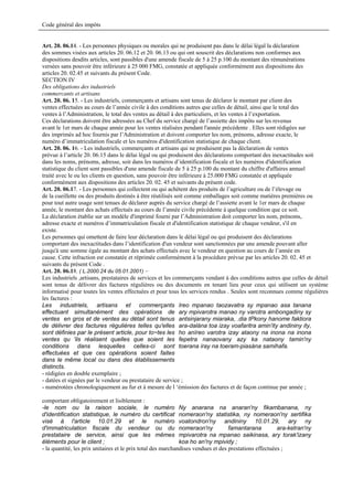 Code général des impôts


Art. 20. 06.14. - Les personnes physiques ou morales qui ne produisent pas dans le délai légal la déclaration
des sommes visées aux articles 20. 06.12 et 20. 06.13 ou qui ont souscrit des déclarations non conformes aux
dispositions desdits articles, sont passibles d'une amende fiscale de 5 à 25 p.100 du montant des rémunérations
versées sans pouvoir être inférieure à 25 000 FMG, constatée et appliquée conformément aux dispositions des
articles 20. 02.45 et suivants du présent Code.
SECTION IV
Des obligations des industriels
commercants et artisans
Art. 20. 06. 15. - Les industriels, commerçants et artisans sont tenus de déclarer le montant par client des
ventes effectuées au cours de l’année civile à des conditions autres que celles de détail, ainsi que le total des
ventes à l’Administration, le total des ventes au détail à des particuliers, et les ventes à l’exportation.
Ces déclarations doivent être adressées au Chef du service chargé de l’assiette des impôts sur les revenus
avant le 1er mars de chaque année pour les ventes réalisées pendant l'année précédente . Elles sont rédigées sur
des imprimés ad hoc fournis par l’Administration et doivent comporter les nom, prénoms, adresse exacte, le
numéro d’immatriculation fiscale et les numéros d'identification statistique de chaque client.
Art. 20. 06. 16. - Les industriels, commerçants et artisans qui ne produisent pas la déclaration de ventes
prévue à l’article 20. 06.15 dans le délai légal ou qui produisent des déclarations comportant des inexactitudes soit
dans les noms, prénoms, adresse, soit dans les numéros d’identification fiscale et les numéros d'identification
statistique du client sont passibles d'une amende fiscale de 5 à 25 p.100 du montant du chiffre d'affaires annuel
traité avec le ou les clients en question, sans pouvoir être inférieure à 25.000 FMG constatée et appliquée
conformément aux dispositions des articles 20. 02. 45 et suivants du présent code.
Art. 20. 06.17. - Les personnes qui collectent ou qui achètent des produits de l’agriculture ou de l’élevage ou
de la cueillette ou des produits destinés à être réutilisés soit comme emballages soit comme matières premières ou
pour tout autre usage sont tenues de déclarer auprès du service chargé de l’assiette avant le 1er mars de chaque
année, le montant des achats effectués au cours de l’année civile précédente à quelque condition que ce soit.
La déclaration établie sur un modèle d'imprimé fourni par l’Administration doit comporter les nom, prénoms,
adresse exacte et numéros d’immatriculation fiscale et d'identification statistique de chaque vendeur, s'il en
existe.
Les personnes qui omettent de faire leur déclaration dans le délai légal ou qui produisent des déclarations
comportant des inexactitudes dans l’identification d'un vendeur sont sanctionnées par une amende pouvant aller
jusqu'à une somme égale au montant des achats effectués avec le vendeur en question au cours de l’année en
cause. Cette infraction est constatée et réprimée conformément à la procédure prévue par les articles 20. 02. 45 et
suivants du présent Code .
Art. 20. 06.18. ( L.2000.24 du 05.01.2001) –
Les industriels ,artisans, prestataires de services et les commerçants vendant à des conditions autres que celles de détail
sont tenus de délivrer des factures régulières ou des documents en tenant lieu pour ceux qui utilisent un système
informatisé pour toutes les ventes effectuées et pour tous les services rendus . Seules sont reconnues comme régulières
les factures :
Les industriels, artisans et commerçants Ireo mpanao taozavatra sy mpanao asa tanana
effectuant simultanément des opérations de ary mpivarotra manao ny varotra ambongadiny sy
ventes en gros et de ventes au détail sont tenus antsinjarany miaraka, .dia tPkony hanome faktiora
de délivrer des factures régulières telles qu'elles ara-dalàna toa izay voafaritra amin'ity andininy ity,
sont définies par le présent article, pour to~tes les ho anïreo varotra izay ataony na inona na inona
ventes qu 'ils réalisent quelles que soient les fepetra nanaovany azy ka nataony tamin'ny
conditions dans lesquelles celles-ci sont toerana iray na toeram-piasàna samihafa.
effectuées et que ces opérations soient faites
dans le même local ou dans des établissements
distincts.
- rédigées en double exemplaire ;
- datées et signées par le vendeur ou prestataire de service ;
- numérotées chronologiquement au fur et à mesure de l ‘émission des factures et de façon continue par année ;

comportant obligatoirement et lisiblement :
-le nom ou la raison sociale, le numéro Ny anarana na anaran'ny fikambanana, ny
d'identification statistique, le numéro du certificat nomeraon'ny statistika, ny nomeraon'ny sertifika
visé à l'article 10.01.29 et le numéro voatondron'ny andininy 10.01.29, ary ny
d'immatriculation fiscale du vendeur ou du nomeraon'ny                             famantarana          ara-ketran'ny
prestataire de service, ainsi que les mêmes mpivarotra na mpanao saikinasa, ary torak'izany
éléments pour le client ;                                     koa ho an'ny mpividy ;
- la quantité, les prix unitaires et le prix total des marchandises vendues et des prestations effectuées ;
 