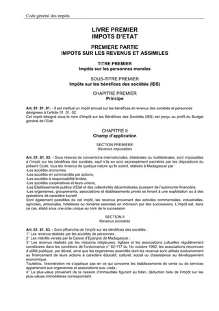 Code général des impôts


                                         LIVRE PREMIER
                                         IMPOTS D’ETAT
                              PREMIERE PARTIE
                     IMPOTS SUR LES REVENUS ET ASSIMILES

                                         TITRE PREMIER
                                 Impôts sur les personnes morales

                                    SOUS-TITRE PREMIER
                           Impôts sur les bénéfices des sociétés (IBS)

                                         CHAPITRE PREMIER
                                              Principe

Art. 01. 01. 01. - Il est institué un impôt annuel sur les bénéfices et revenus des sociétés et personnes
désignées à l’article 01. 01. 02.
Cet impôt désigné sous le nom d’Impôt sur les Bénéfices des Sociétés (IBS) est perçu au profit du Budget
général de l’Etat.

                                            CHAPITRE II
                                         Champ d’application
                                            SECTION PREMIERE
                                            Revenus imposables

Art. 01. 01. 02. - Sous réserve de conventions internationales, bilatérales ou multilatérales, sont imposables
à l’impôt sur les bénéfices des sociétés, sauf s’ils en sont expressément exonérés par les dispositions du
présent Code, tous les revenus de quelque nature qu’ils soient, réalisés à Madagascar par :
-Les sociétés anonymes,
-Les sociétés en commandite par actions,
-Les sociétés à responsabilité limitée,
-Les sociétés coopératives et leurs unions,
-Les Etablissements publics d’Etat et des collectivités décentralisées jouissant de l’autonomie financière,
-Les organismes, groupements, associations et établissements privés se livrant à une exploitation ou à des
opérations de caractère lucratif.
Sont également passibles de cet impôt, les revenus provenant des activités commerciales, industrielles,
agricoles, artisanales, hôtelières ou minières exercées en indivision par des successions. L’impôt est, dans
ce cas, établi sous une cote unique au nom de la succession.

                                               SECTION II
                                             Revenus exonérés

Art. 01. 01. 03. - Sont affranchis de l’impôt sur les bénéfices des sociétés :
1° Les revenus réalisés par les sociétés de personnes ;
2° Les intérêts versés par la Caisse d’Epargne de Madagascar ;
3° Les revenus réalisés par les missions religieuses, églises et les associations cultuelles régulièrement
constituées dans les conditions de l’ordonnance n° 62-117 du 1er octobre 1962, les associations reconnues
d’utilité publique, par décret, ainsi que les organismes assimilés dont les revenus sont utilisés exclusivement
au financement de leurs actions à caractère éducatif, culturel, social ou d’assistance au développement
économique.
Toutefois, l’exonération ne s’applique pas en ce qui concerne les établissements de vente ou de services
appartenant aux organismes et associations sus–visés ;
4° La plus-value provenant de la cession d’immeubles figurant au bilan, déduction faite de l’impôt sur les
plus-values immobilières correspondant.
 