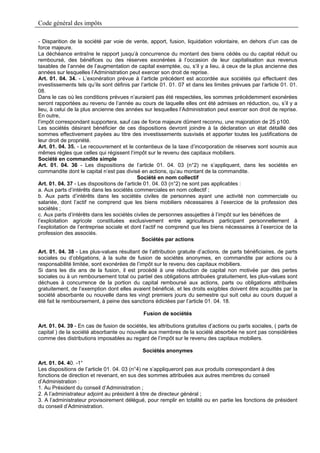 Code général des impôts

- Disparition de la société par voie de vente, apport, fusion, liquidation volontaire, en dehors d’un cas de
force majeure.
La déchéance entraîne le rapport jusqu’à concurrence du montant des biens cédés ou du capital réduit ou
remboursé, des bénéfices ou des réserves exonérées à l’occasion de leur capitalisation aux revenus
taxables de l’année de l’augmentation de capital exemptée, ou, s’il y a lieu, à ceux de la plus ancienne des
années sur lesquelles l’Administration peut exercer son droit de reprise.
Art. 01. 04. 34. - L’exonération prévue à l’article précédent est accordée aux sociétés qui effectuent des
investissements tels qu’ils sont définis par l’article 01. 01. 07 et dans les limites prévues par l’article 01. 01.
08.
Dans le cas où les conditions prévues n’auraient pas été respectées, les sommes précédemment exonérées
seront rapportées au revenu de l’année au cours de laquelle elles ont été admises en réduction, ou, s’il y a
lieu, à celui de la plus ancienne des années sur lesquelles l’Administration peut exercer son droit de reprise.
En outre,
l’impôt correspondant supportera, sauf cas de force majeure dûment reconnu, une majoration de 25 p100.
Les sociétés désirant bénéficier de ces dispositions devront joindre à la déclaration un état détaillé des
sommes effectivement payées au titre des investissements susvisés et apporter toutes les justifications de
leur droit de propriété.
Art. 01. 04. 35. - Le recouvrement et le contentieux de la taxe d’incorporation de réserves sont soumis aux
mêmes règles que celles qui régissent l’impôt sur le revenu des capitaux mobiliers.
Société en commandite simple
Art. 01. 04. 36 - Les dispositions de l’article 01. 04. 03 (n°2) ne s’appliquent, dans les sociétés en
commandite dont le capital n’est pas divisé en actions, qu’au montant de la commandite.
                                             Société en nom collectif
Art. 01. 04. 37 - Les dispositions de l’article 01. 04. 03 (n°2) ne sont pas applicables :
a. Aux parts d’intérêts dans les sociétés commerciales en nom collectif ;
b. Aux parts d’intérêts dans les sociétés civiles de personnes ayant une activité non commerciale ou
salariée, dont l’actif ne comprend que les biens mobiliers nécessaires à l’exercice de la profession des
sociétés ;
c. Aux parts d’intérêts dans les sociétés civiles de personnes assujetties à l’impôt sur les bénéfices de
l’exploitation agricole constituées exclusivement entre agriculteurs participant personnellement à
l’exploitation de l’entreprise sociale et dont l’actif ne comprend que les biens nécessaires à l’exercice de la
profession des associés.
                                               Sociétés par actions

Art. 01. 04. 38 - Les plus-values résultant de l’attribution gratuite d’actions, de parts bénéficiaires, de parts
sociales ou d’obligations, à la suite de fusion de sociétés anonymes, en commandite par actions ou à
responsabilité limitée, sont exonérées de l’impôt sur le revenu des capitaux mobiliers.
Si dans les dix ans de la fusion, il est procédé à une réduction de capital non motivée par des pertes
sociales ou à un remboursement total ou partiel des obligations attribuées gratuitement, les plus-values sont
déchues à concurrence de la portion du capital remboursé aux actions, parts ou obligations attribuées
gratuitement, de l’exemption dont elles avaient bénéficié, et les droits exigibles doivent être acquittés par la
société absorbante ou nouvelle dans les vingt premiers jours du semestre qui suit celui au cours duquel a
été fait le remboursement, à peine des sanctions édictées par l’article 01. 04. 18.

                                              Fusion de sociétés

Art. 01. 04. 39 - En cas de fusion de sociétés, les attributions gratuites d’actions ou parts sociales, ( parts de
capital ) de la société absorbante ou nouvelle aux membres de la société absorbée ne sont pas considérées
comme des distributions imposables au regard de l’impôt sur le revenu des capitaux mobiliers.

                                              Sociétés anonymes

Art. 01. 04. 40. -1°
Les dispositions de l’article 01. 04. 03 (n°4) ne s’appliqueront pas aux produits correspondant à des
fonctions de direction et revenant, en sus des sommes attribuées aux autres membres du conseil
d’Administration :
1. Au Président du conseil d’Administration ;
2. A l’administrateur adjoint au président à titre de directeur général ;
3. A l’administrateur provisoirement délégué, pour remplir en totalité ou en partie les fonctions de président
du conseil d’Administration.
 