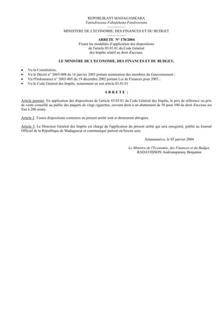 REPOBLIKAN'I MADAGASIKARA
                                       Tanindrazana-Fahafahana-Fandrosoana
                                                       —————
                            MINISTERE DE L'ECONOMIE, DES FINANCES ET DU BUDGET
                                                       —————
                                                ARRETE N° 170/2004
                                   Fixant les modalités d’application des dispositions
                                         de l'article 03.01.01 du Code Général
                                          des Impôts relatif au droit d'accises.

                         LE MINISTRE DE L'ECONOMIE, DES FINANCES ET DU BUDGET,

•   Vu la Constitution,
•   Vu le Décret n° 2003-008 du 16 janvier 2003 portant nomination des membres du Gouvernement ;
•   Vu l'Ordonnance n° 2002-005 du 19 décembre 2002 portant Loi de Finances pour 2003 ;
•   Vu le Code Général des Impôts, notamment en son article 03.01.01

                                                        ARRETE :

Article premier. En application des dispositions de l'article 03.03.01 du Code Général des Impôts, le prix de référence ou prix
de vente conseillé au public des paquets de vingt cigarettes, ouvrant droit à un abattement de 50 pour 100 du droit d'accises est
fixé à 200 ariary.

Article 2. Toutes dispositions contraires au présent arrêté sont et demeurent abrogées.

Article 3. Le Directeur Général des Impôts est chargé de l'application du présent arrêté qui sera enregistré, publié au Journal
Officiel de la République de Madagascar et communiqué partout où besoin sera.

                                                                                    Antananarivo, le 05 janvier 2004

                                                                        Le Ministre de l'Economie, des Finances et du Budget,
                                                                             RADAVIDSON Andriamparany Benjamin
 